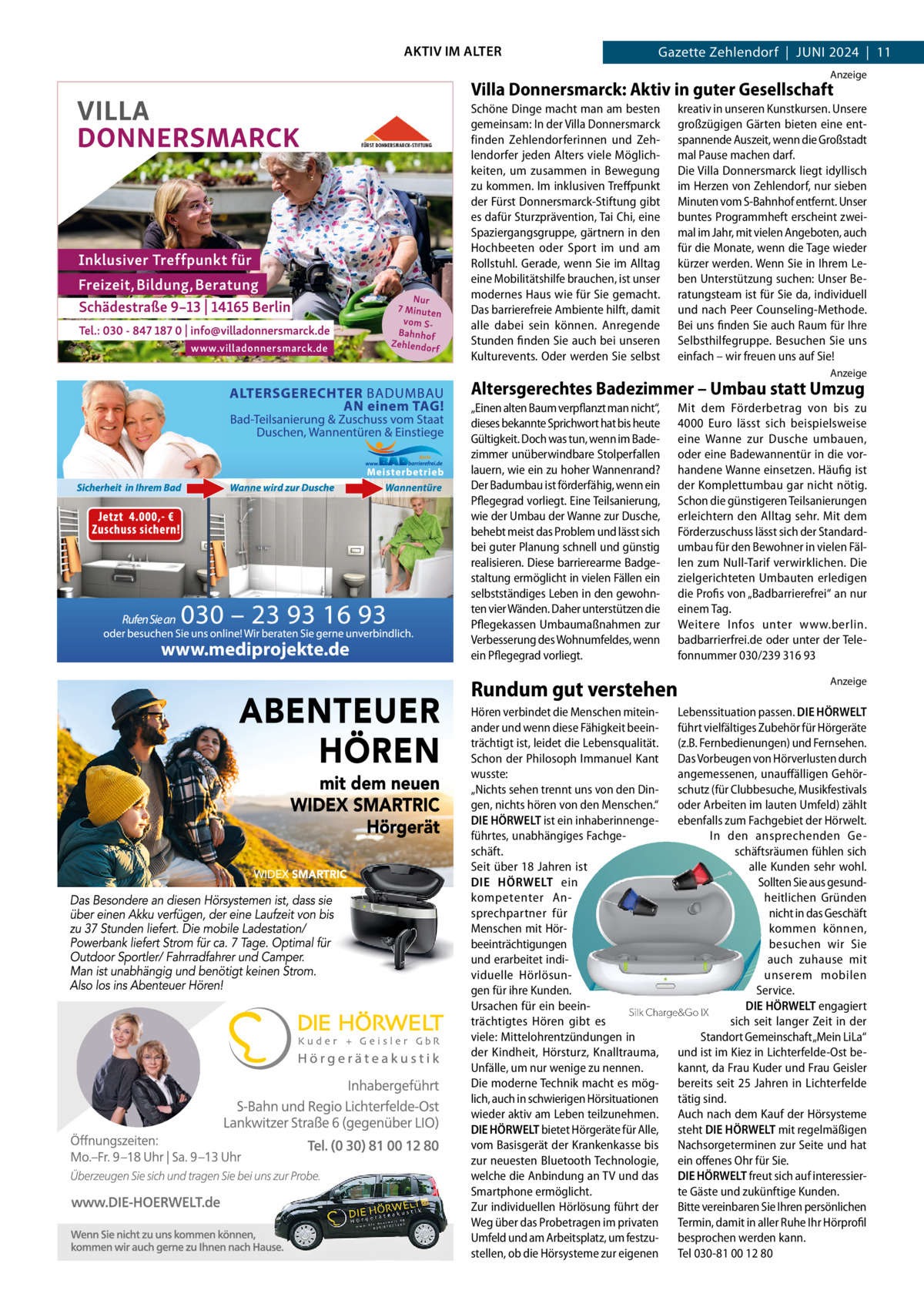 AKTIV IM ALTER  Gazette Zehlendorf  |  Juni 2024  |  11 Anzeige  Villa Donnersmarck: Aktiv in guter Gesellschaft Schöne Dinge macht man am besten gemeinsam: In der Villa Donnersmarck finden Zehlendorferinnen und Zehlendorfer jeden Alters viele Möglichkeiten, um zusammen in Bewegung zu kommen. Im inklusiven Treffpunkt der Fürst Donnersmarck-Stiftung gibt es dafür Sturzprävention, Tai Chi, eine Spaziergangsgruppe, gärtnern in den Hochbeeten oder Sport im und am Rollstuhl. Gerade, wenn Sie im Alltag eine Mobilitätshilfe brauchen, ist unser modernes Haus wie für Sie gemacht. Das barrierefreie Ambiente hilft, damit alle dabei sein können. Anregende Stunden finden Sie auch bei unseren Kulturevents. Oder werden Sie selbst  www.villadonnersmarck.de  kreativ in unseren Kunstkursen. Unsere großzügigen Gärten bieten eine entspannende Auszeit, wenn die Großstadt mal Pause machen darf. Die Villa Donnersmarck liegt idyllisch im Herzen von Zehlendorf, nur sieben Minuten vom S-Bahnhof entfernt. Unser buntes Programmheft erscheint zweimal im Jahr, mit vielen Angeboten, auch für die Monate, wenn die Tage wieder kürzer werden. Wenn Sie in Ihrem Leben Unterstützung suchen: Unser Beratungsteam ist für Sie da, individuell und nach Peer Counseling-Methode. Bei uns finden Sie auch Raum für Ihre Selbsthilfegruppe. Besuchen Sie uns einfach – wir freuen uns auf Sie! Anzeige  Altersgerechtes Badezimmer – Umbau statt Umzug  www.mediprojekte.de  „Einen alten Baum verpflanzt man nicht“, dieses bekannte Sprichwort hat bis heute Gültigkeit. Doch was tun, wenn im Badezimmer unüberwindbare Stolperfallen lauern, wie ein zu hoher Wannenrand? Der Badumbau ist förderfähig, wenn ein Pflegegrad vorliegt. Eine Teilsanierung, wie der Umbau der Wanne zur Dusche, behebt meist das Problem und lässt sich bei guter Planung schnell und günstig realisieren. Diese barrierearme Badgestaltung ermöglicht in vielen Fällen ein selbstständiges Leben in den gewohnten vier Wänden. Daher unterstützen die Pflegekassen Umbaumaßnahmen zur Verbesserung des Wohnumfeldes, wenn ein Pflegegrad vorliegt.  Mit dem Förderbetrag von bis zu 4000  Euro lässt sich beispielsweise eine Wanne zur Dusche umbauen, oder eine Badewannentür in die vorhandene Wanne einsetzen. Häufig ist der Komplettumbau gar nicht nötig. Schon die günstigeren Teilsanierungen erleichtern den Alltag sehr. Mit dem Förderzuschuss lässt sich der Standardumbau für den Bewohner in vielen Fällen zum Null-Tarif verwirklichen. Die zielgerichteten Umbauten erledigen die Profis von „Badbarrierefrei“ an nur einem Tag. Weitere Infos unter www.berlin. badbarrierfrei.de oder unter der Telefonnummer 030/239 316 93  Rundum gut verstehen  Wenn aufladbar unsichtbar wird  Anzeige  Hören verbindet die Menschen mitein- Lebenssituation passen. DIE HÖRWELT ander und wenn diese Fähigkeit beein- führt vielfältiges Zubehör für Hörgeräte trächtigt ist, leidet die Lebensqualität. (z.B. Fernbedienungen) und Fernsehen. Schon der Philosoph Immanuel Kant Das Vorbeugen von Hörverlusten durch wusste: angemessenen, unauffälligen Gehör„Nichts sehen trennt uns von den Din- schutz (für Clubbesuche, Musikfestivals gen, nichts hören von dender Menschen.“ oder Arbeiten im lauten Umfeld) zählt Die kleinsten wiederaufladbaren Hörgeräte Welt. DIE HÖRWELT ist ein inhaberinnenge- ebenfalls zum Fachgebiet der Hörwelt. führtes, unabhängiges FachgeIn den ansprechenden Geschäftsräumen fühlen sich Jetzt kostenlos bei schäft. uns testen! Seit über 18 Jahren ist alle Kunden sehr wohl. DIE HÖRWELT ein Sollten Sie aus gesundkompetenter Anheitlichen Gründen sprechpartner für nicht in das Geschäft Menschen mit Hörkommen können, beeinträchtigungen besuchen wir Sie und erarbeitet indiauch zuhause mit viduelle Hörlösununserem mobilen gen für ihre Kunden. Service. Ursachen für ein beeinDIE HÖRWELT engagiert Silk Charge&Go IX Hörakustik Mustermann trächtigtes Hören gibt es sich seit langer Zeit in der Musterstr. 21, 12345 Musterstadt viele: Mittelohrentzündungen in Standort Gemeinschaft „Mein LiLa“ 01234/56789 der Kindheit, Hörsturz, Knalltrauma, und ist im Kiez in Lichterfelde-Ost beinfo@mustermann.de Unfälle, um nur wenige zu nennen. kannt, da Frau Kuder und Frau Geisler www.mustermann.de Die moderne Technik macht es mög- bereits seit 25 Jahren in Lichterfelde lich, auch in schwierigen Hörsituationen tätig sind. wieder aktiv am Leben teilzunehmen. Auch nach dem Kauf der Hörsysteme DIE HÖRWELT bietet Hörgeräte für Alle, steht DIE HÖRWELT mit regelmäßigen vom Basisgerät der Krankenkasse bis Nachsorgeterminen zur Seite und hat zur neuesten Bluetooth Technologie, ein offenes Ohr für Sie. welche die Anbindung an TV und das DIE HÖRWELT freut sich auf interessierSmartphone ermöglicht. te Gäste und zukünftige Kunden. Zur individuellen Hörlösung führt der Bitte vereinbaren Sie Ihren persönlichen Weg über das Probetragen im privaten Termin, damit in aller Ruhe Ihr Hörprofil Umfeld und am Arbeitsplatz, um festzu- besprochen werden kann. stellen, ob die Hörsysteme zur eigenen Tel 030-81 00 12 80  LOGO