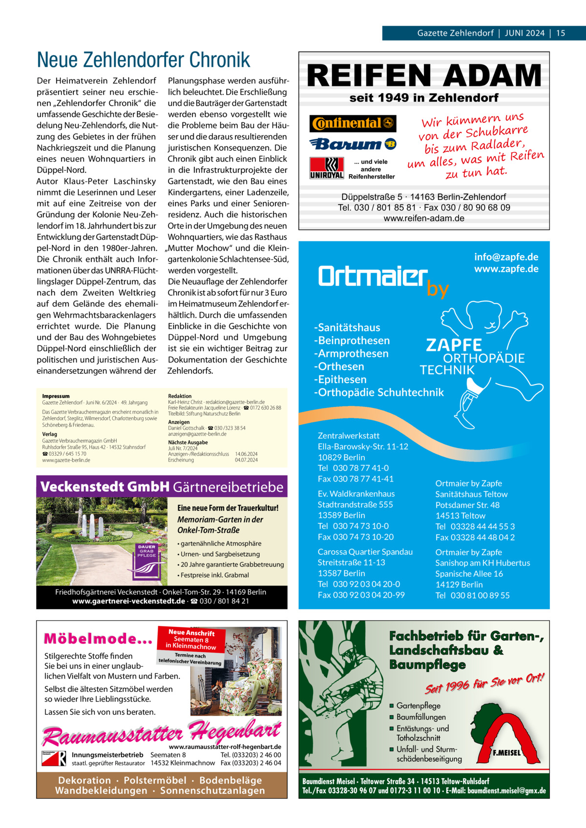 Gazette Zehlendorf  |  Juni 2024  |  15  Neue Zehlendorfer Chronik Der Heimatverein Zehlendorf Planungsphase werden ausführpräsentiert seiner neu erschie- lich beleuchtet. Die Erschließung nen „Zehlendorfer Chronik“ die und die Bauträger der Gartenstadt umfassende Geschichte der Besie- werden ebenso vorgestellt wie delung Neu-Zehlendorfs, die Nut- die Probleme beim Bau der Häuzung des Gebietes in der frühen ser und die daraus resultierenden Nachkriegszeit und die Planung juristischen Konsequenzen. Die eines neuen Wohnquartiers in Chronik gibt auch einen Einblick Düppel-Nord. in die Infrastrukturprojekte der Autor Klaus-Peter Laschinsky Gartenstadt, wie den Bau eines nimmt die Leserinnen und Leser Kindergartens, einer Ladenzeile, mit auf eine Zeitreise von der eines Parks und einer SeniorenGründung der Kolonie Neu-Zeh- residenz. Auch die historischen lendorf im 18. Jahrhundert bis zur Orte in der Umgebung des neuen Entwicklung der Gartenstadt Düp- Wohnquartiers, wie das Rasthaus pel-Nord in den 1980er-Jahren. „Mutter Mochow“ und die KleinDie Chronik enthält auch Infor- gartenkolonie Schlachtensee-Süd, mationen über das UNRRA-Flücht- werden vorgestellt. lingslager Düppel-Zentrum, das Die Neuauflage der Zehlendorfer nach dem Zweiten Weltkrieg Chronik ist ab sofort für nur 3 Euro auf dem Gelände des ehemali- im Heimatmuseum Zehlendorf ergen Wehrmachtsbarackenlagers hältlich. Durch die umfassenden errichtet wurde. Die Planung Einblicke in die Geschichte von und der Bau des Wohngebietes Düppel-Nord und Umgebung Düppel-Nord einschließlich der ist sie ein wichtiger Beitrag zur politischen und juristischen Aus- Dokumentation der Geschichte einandersetzungen während der Zehlendorfs. Impressum Gazette Zehlendorf · Juni Nr. 6/2024 ·  49. Jahrgang Das Gazette Verbrauchermagazin erscheint monatlich in Zehlendorf, Steglitz, Wilmersdorf, Charlottenburg sowie Schöneberg & Friedenau. Verlag Gazette Verbrauchermagazin GmbH Ruhlsdorfer Straße 95, Haus 42 · 14532 Stahnsdorf ☎ 03329 / 645 15 70 www.gazette-berlin.de  seit 1949 in Zehlendorf  ... und viele andere Reifenhersteller  uns Wir kümmern bkarre von der Schu der, bis zum Radla mit Reifen um alles, was zu tun hat.  Düppelstraße 5 · 14163 Berlin-Zehlendorf Tel. 030 / 801 85 81 · Fax 030 / 80 90 68 09 www.reifen-adam.de  Redaktion Karl-Heinz Christ · redaktion@gazette-berlin.de Freie Redakteurin Jacqueline Lorenz · ☎ 0172 630 26 88 Titelbild: Stiftung Naturschutz Berlin Anzeigen Daniel Gottschalk · ☎ 030 /323 38 54 anzeigen@gazette-berlin.de Nächste Ausgabe Juli Nr. 7/2024 Anzeigen-/Redaktionsschluss	14.06.2024 Erscheinung	04.07.2024  Veckenstedt GmbH Gärtnereibetriebe Eine neue Form der Trauerkultur! Memoriam-Garten in der Onkel-Tom-Straße • gartenähnliche Atmosphäre • Urnen- und Sargbeisetzung • 20 Jahre garantierte Grabbetreuung • Festpreise inkl. Grabmal  Friedhofsgärtnerei Veckenstedt · Onkel-Tom-Str. 29 · 14169 Berlin www.gaertnerei-veckenstedt.de · ☎ 030 / 801 84 21  Möbelmode...  REIFEN ADAM  Neue Anschrift Seematen 8 in Kleinmachnow  Termine nach Stilgerechte Stoffe finden telefonischer Vereinba rung Sie bei uns in einer unglaublichen Vielfalt von Mustern und Farben.  Selbst die ältesten Sitzmöbel werden so wieder Ihre Lieblingsstücke. Lassen Sie sich von uns beraten.  www.raumausstatter-rolf-hegenbart.de  Innungsmeisterbetrieb Seematen 8 Tel. (033203) 2 46 00 staatl. geprüfter Restaurator 14532 Kleinmachnow Fax (033203) 2 46 04  Dekoration · Polstermöbel · Bodenbeläge Wandbekleidungen · Sonnenschutzanlagen  Zentralwerkstatt Ella-Barowsky-Str. 11-12 10829 Berlin Tel 030 78 77 41-0 Fax 030 78 77 41-41 Ev. Waldkrankenhaus Stadtrandstraße 555 13589 Berlin Tel 030 74 73 10-0 Fax 030 74 73 10-20  Ortmaier by Zapfe Sanitätshaus Teltow Potsdamer Str. 48 14513 Teltow Tel 03328 44 44 55 3 Fax 03328 44 48 04 2  Carossa Quartier Spandau Streitstraße 11-13 13587 Berlin Tel 030 92 03 04 20-0 Fax 030 92 03 04 20-99  Ortmaier by Zapfe Sanishop am KH Hubertus Spanische Allee 16 14129 Berlin Tel 030 81 00 89 55  Fachbetrieb für Garten-, Landschaftsbau & Baumpflege  Sie vor Ort! Seit 1996 für  ▪ Gartenpflege ▪ Baumfällungen ▪ Entästungs- und Totholzschnitt ▪ Unfall- und Sturmschädenbeseitigung  F.MEISEL  Baumdienst Meisel · Teltower Straße 34 · 14513 Teltow-Ruhlsdorf Tel./Fax 03328-30 96 07 und 0172-3 11 00 10 · E-Mail: baumdienst.meisel@gmx.de