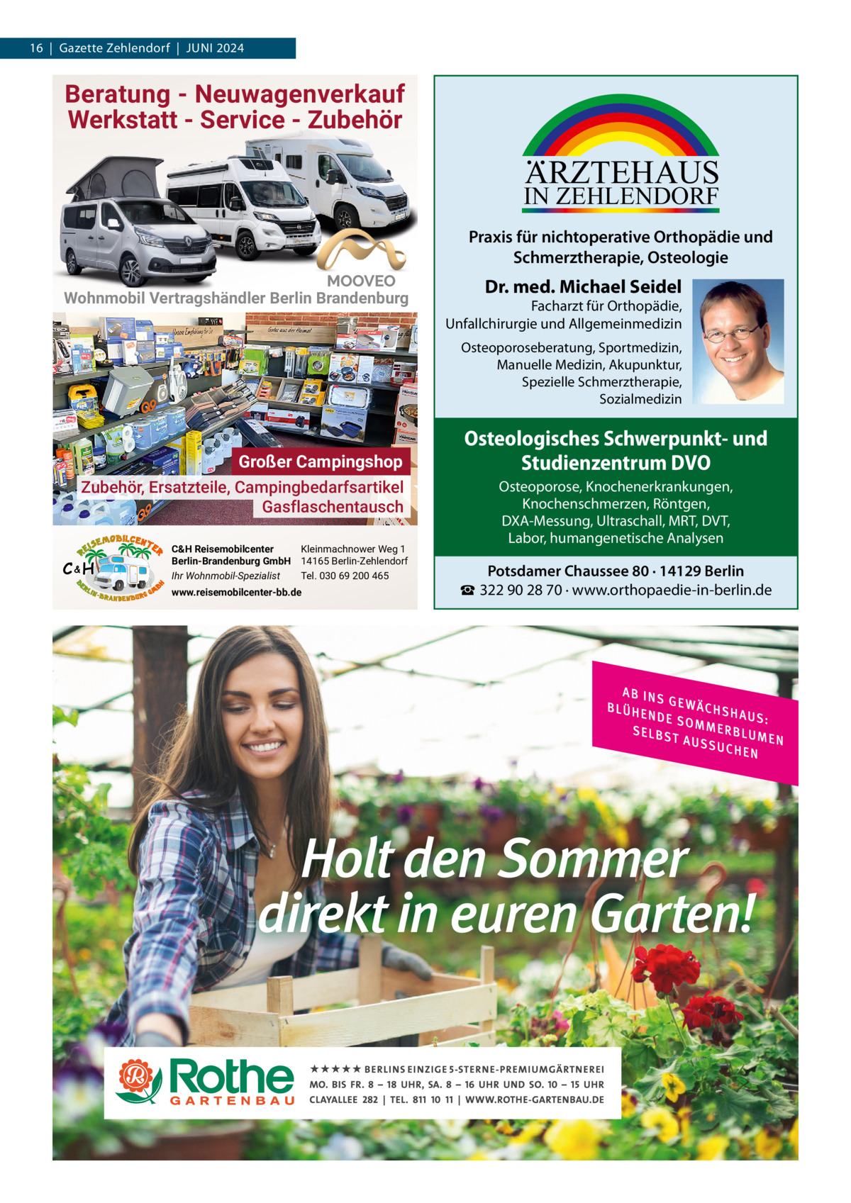 16  |  Gazette Zehlendorf  |  Juni 2024  Beratung - Neuwagenverkauf Werkstatt - Service - Zubehör  ARZTEHAUS  IN ZEHLENDORF  Praxis für nichtoperative Orthopädie und Schmerztherapie, Osteologie Wohnmobil Vertragshändler Berlin Brandenburg  Dr. med. Michael Seidel  Facharzt für Orthopädie, Unfallchirurgie und Allgemeinmedizin Osteoporoseberatung, Sportmedizin, Manuelle Medizin, Akupunktur, Spezielle Schmerztherapie, Sozialmedizin  Großer Campingshop Zubehör, Ersatzteile, Campingbedarfsartikel Gasflaschentausch C&H  C&H Reisemobilcenter Kleinmachnower Weg 1 Berlin-Brandenburg GmbH 14165 Berlin-Zehlendorf Ihr Wohnmobil-Spezialist Tel. 030 69 200 465 www.reisemobilcenter-bb.de  Osteologisches Schwerpunkt- und Studienzentrum DVO Osteoporose, Knochenerkrankungen, Knochenschmerzen, Röntgen, DXA-Messung, Ultraschall, MRT, DVT, Labor, humangenetische Analysen  Potsdamer Chaussee 80 · 14129 Berlin ☎ 322 90 28 70 · www.orthopaedie-in-berlin.de