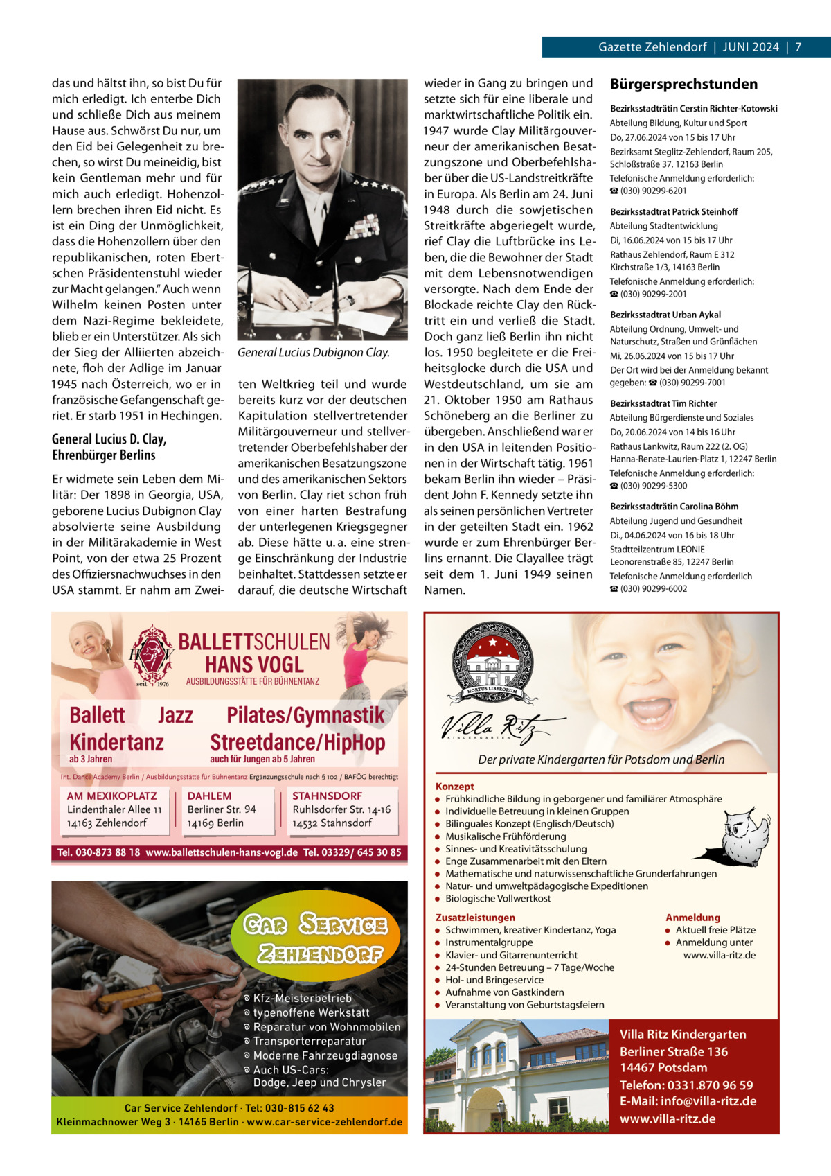Gazette Zehlendorf  |  Juni 2024  |  7 das und hältst ihn, so bist Du für mich erledigt. ich enterbe Dich und schließe Dich aus meinem Hause aus. Schwörst Du nur, um den Eid bei Gelegenheit zu brechen, so wirst Du meineidig, bist kein Gentleman mehr und für mich auch erledigt. Hohenzollern brechen ihren Eid nicht. Es ist ein Ding der unmöglichkeit, dass die Hohenzollern über den republikanischen, roten Ebertschen Präsidentenstuhl wieder zur Macht gelangen.“ Auch wenn Wilhelm keinen Posten unter dem nazi-Regime bekleidete, blieb er ein unterstützer. Als sich der Sieg der Alliierten abzeichnete, floh der Adlige im Januar 1945 nach Österreich, wo er in französische Gefangenschaft geriet. Er starb 1951 in Hechingen.  General Lucius D. Clay, Ehrenbürger Berlins Er widmete sein Leben dem Militär: Der 1898 in Georgia, uSA, geborene Lucius Dubignon Clay absolvierte seine Ausbildung in der Militärakademie in West Point, von der etwa 25 Prozent des Oﬃziersnachwuchses in den uSA stammt. Er nahm am Zwei wieder in Gang zu bringen und setzte sich für eine liberale und marktwirtschaftliche Politik ein. 1947 wurde Clay Militärgouverneur der amerikanischen Besatzungszone und Oberbefehlshaber über die uS-Landstreitkräfte in Europa. Als Berlin am 24. Juni 1948 durch die sowjetischen Streitkräfte abgeriegelt wurde, rief Clay die Luftbrücke ins Leben, die die Bewohner der Stadt mit dem Lebensnotwendigen versorgte. nach dem Ende der Blockade reichte Clay den Rücktritt ein und verließ die Stadt. Doch ganz ließ Berlin ihn nicht General Lucius Dubignon Clay. los. 1950 begleitete er die Freiheitsglocke durch die uSA und ten Weltkrieg teil und wurde Westdeutschland, um sie am bereits kurz vor der deutschen 21.  Oktober 1950 am Rathaus Kapitulation stellvertretender Schöneberg an die Berliner zu Militärgouverneur und stellver- übergeben. Anschließend war er tretender Oberbefehlshaber der in den uSA in leitenden Positioamerikanischen Besatzungszone nen in der Wirtschaft tätig. 1961 und des amerikanischen Sektors bekam Berlin ihn wieder – Präsivon Berlin. Clay riet schon früh dent John F. Kennedy setzte ihn von einer harten Bestrafung als seinen persönlichen Vertreter der unterlegenen Kriegsgegner in der geteilten Stadt ein. 1962 ab. Diese hätte u. a. eine stren- wurde er zum Ehrenbürger Berge Einschränkung der industrie lins ernannt. Die Clayallee trägt beinhaltet. Stattdessen setzte er seit dem 1.  Juni 1949 seinen darauf, die deutsche Wirtschaft namen.  Bürgersprechstunden Bezirksstadträtin Cerstin Richter-Kotowski Abteilung Bildung, Kultur und Sport Do, 27.06.2024 von 15 bis 17 uhr Bezirksamt Steglitz-Zehlendorf, Raum 205, Schloßstraße 37, 12163 Berlin Telefonische Anmeldung erforderlich: ☎ (030) 90299-6201 Bezirksstadtrat Patrick Steinhoﬀ Abteilung Stadtentwicklung Di, 16.06.2024 von 15 bis 17 uhr Rathaus Zehlendorf, Raum E 312 Kirchstraße 1/3, 14163 Berlin Telefonische Anmeldung erforderlich: ☎ (030) 90299-2001 Bezirksstadtrat Urban Aykal Abteilung Ordnung, umwelt- und naturschutz, Straßen und Grünflächen Mi, 26.06.2024 von 15 bis 17 uhr Der Ort wird bei der Anmeldung bekannt gegeben: ☎ (030) 90299-7001 Bezirksstadtrat Tim Richter Abteilung Bürgerdienste und Soziales Do, 20.06.2024 von 14 bis 16 uhr Rathaus Lankwitz, Raum 222 (2. OG) Hanna-Renate-Laurien-Platz 1, 12247 Berlin Telefonische Anmeldung erforderlich: ☎ (030) 90299-5300 Bezirksstadträtin Carolina Böhm Abteilung Jugend und Gesundheit Di., 04.06.2024 von 16 bis 18 uhr Stadtteilzentrum LEOniE Leonorenstraße 85, 12247 Berlin Telefonische Anmeldung erforderlich ☎ (030) 90299-6002  BALLETTSCHULEN HANS VOGL AUSBILDUNGSSTÄTTE FÜR BÜHNENTANZ  Ballett Jazz Pilates/Gymnastik Kindertanz Streetdance/HipHop ab 3 Jahren  auch für Jungen ab 5 Jahren  Int. Dance Academy Berlin / Ausbildungsstätte für Bühnentanz Ergänzungsschule nach § 102 / BAFÖG berechtigt  AM MEXIKOPLATZ Lindenthaler Allee 11 14163 Zehlendorf  DAHLEM Berliner Str. 94 14169 Berlin  STAHNSDORF Ruhlsdorfer Str. 14-16 14532 Stahnsdorf  Tel. 030-873 88 18 www.ballettschulen-hans-vogl.de Tel. 03329/ 645 30 85  � Kfz-Meisterbetrieb � typenoffene Werkstatt � Reparatur von Wohnmobilen � Transporterreparatur � Moderne Fahrzeugdiagnose � Auch US-Cars: Dodge, Jeep und Chrysler Car Service Zehlendorf · Tel: 030-815 62 43 Kleinmachnower Weg 3 · 14165 Berlin · www.car-service-zehlendorf.de  Der private Kindergarten für Potsdom und Berlin Konzept • Frühkindliche Bildung in geborgener und familiärer Atmosphäre • Individuelle Betreuung in kleinen Gruppen • Bilinguales Konzept (Englisch/Deutsch) • Musikalische Frühförderung • Sinnes- und Kreativitätsschulung • Enge Zusammenarbeit mit den Eltern • Mathematische und naturwissenschaftliche Grunderfahrungen • Natur- und umweltpädagogische Expeditionen • Biologische Vollwertkost Zusatzleistungen • Schwimmen, kreativer Kindertanz, Yoga • Instrumentalgruppe • Klavier- und Gitarrenunterricht • 24-Stunden Betreuung – 7 Tage/Woche • Hol- und Bringeservice • Aufnahme von Gastkindern • Veranstaltung von Geburtstagsfeiern  Anmeldung • Aktuell freie Plätze • Anmeldung unter www.villa-ritz.de  Villa Ritz Kindergarten Berliner Straße 136 14467 Potsdam Telefon: 0331.870 96 59 E-Mail: info@villa-ritz.de www.villa-ritz.de
