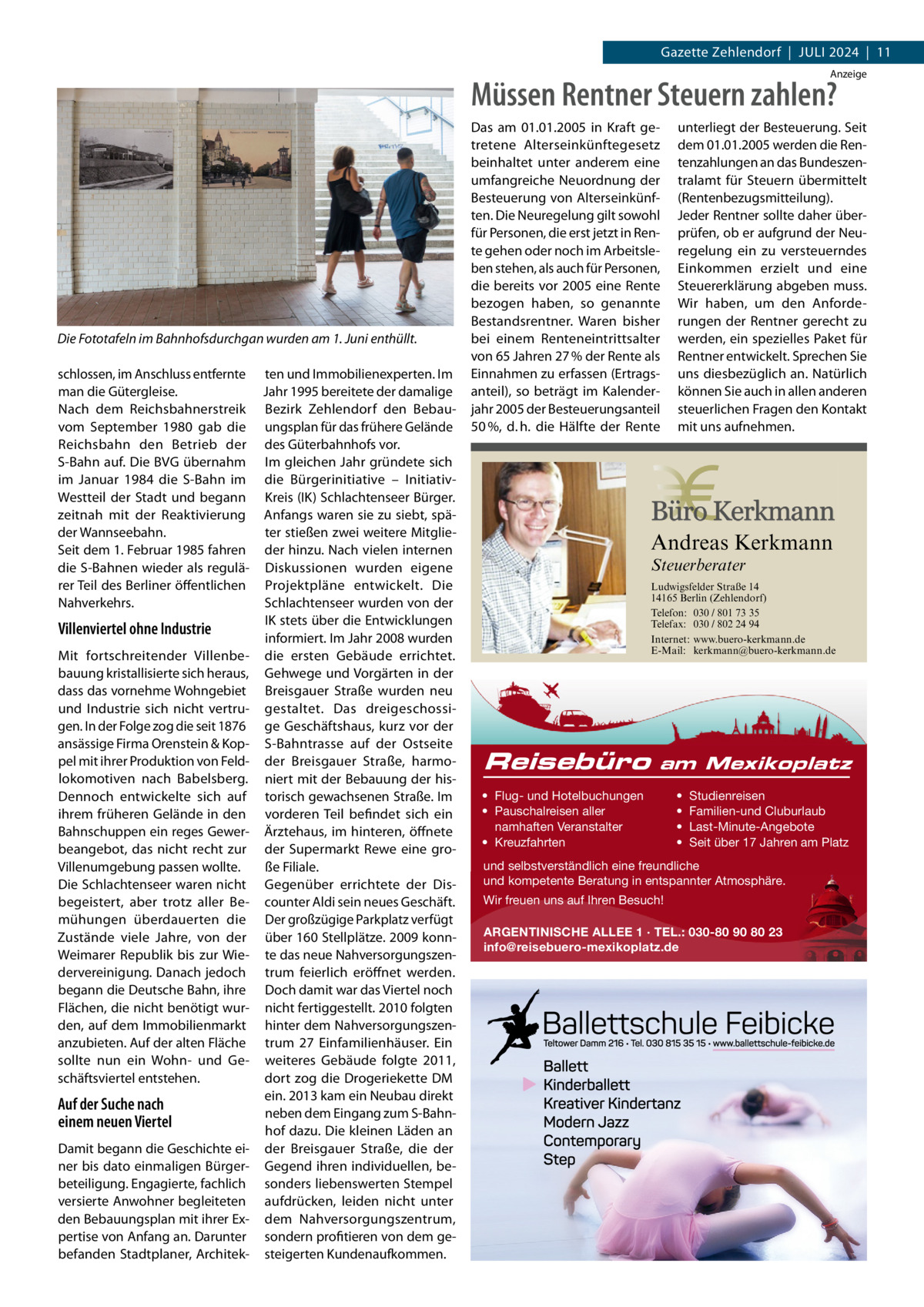 Gazette Zehlendorf  |  Juli 2024  |  11 Anzeige  Müssen Rentner Steuern zahlen?  Die Fototafeln im Bahnhofsdurchgan wurden am 1. Juni enthüllt. schlossen, im Anschluss entfernte ten und immobilienexperten. im man die Gütergleise. Jahr 1995 bereitete der damalige Nach dem Reichsbahnerstreik Bezirk Zehlendorf den Bebauvom September 1980 gab die ungsplan für das frühere Gelände Reichsbahn den Betrieb der des Güterbahnhofs vor. S-Bahn auf. Die BVG übernahm im gleichen Jahr gründete sich im  Januar 1984 die S-Bahn im die Bürgerinitiative – initiativWestteil der Stadt und begann Kreis (iK) Schlachtenseer Bürger. zeitnah mit der Reaktivierung Anfangs waren sie zu siebt, späder Wannseebahn. ter stießen zwei weitere MitglieSeit dem 1. Februar 1985 fahren der hinzu. Nach vielen internen die S-Bahnen wieder als regulä- Diskussionen wurden eigene rer Teil des Berliner öffentlichen Projektpläne entwickelt. Die Nahverkehrs. Schlachtenseer wurden von der iK stets über die Entwicklungen Villenviertel ohne Industrie informiert. im Jahr 2008 wurden Mit fortschreitender Villenbe- die ersten Gebäude errichtet. bauung kristallisierte sich heraus, Gehwege und Vorgärten in der dass das vornehme Wohngebiet Breisgauer Straße wurden neu und industrie sich nicht vertru- gestaltet. Das dreigeschossigen. in der Folge zog die seit 1876 ge Geschäftshaus, kurz vor der ansässige Firma Orenstein & Kop- S-Bahntrasse auf der Ostseite pel mit ihrer Produktion von Feld- der Breisgauer Straße, harmolokomotiven nach Babelsberg. niert mit der Bebauung der hisDennoch entwickelte sich auf torisch gewachsenen Straße. im ihrem früheren Gelände in den vorderen Teil befindet sich ein Bahnschuppen ein reges Gewer- Ärztehaus, im hinteren, öffnete beangebot, das nicht recht zur der Supermarkt Rewe eine groVillenumgebung passen wollte. ße Filiale. Die Schlachtenseer waren nicht Gegenüber errichtete der Disbegeistert, aber trotz aller Be- counter Aldi sein neues Geschäft. mühungen überdauerten die Der großzügige Parkplatz verfügt Zustände viele Jahre, von der über 160 Stellplätze. 2009 konnWeimarer Republik bis zur Wie- te das neue Nahversorgungszendervereinigung. Danach jedoch trum feierlich eröffnet werden. begann die Deutsche Bahn, ihre Doch damit war das Viertel noch Flächen, die nicht benötigt wur- nicht fertiggestellt. 2010 folgten den, auf dem immobilienmarkt hinter dem Nahversorgungszenanzubieten. Auf der alten Fläche trum 27 Einfamilienhäuser. Ein sollte nun ein Wohn- und Ge- weiteres Gebäude folgte 2011, schäftsviertel entstehen. dort zog die Drogeriekette DM ein. 2013 kam ein Neubau direkt Auf der Suche nach neben dem Eingang zum S-Bahneinem neuen Viertel hof dazu. Die kleinen läden an Damit begann die Geschichte ei- der Breisgauer Straße, die der ner bis dato einmaligen Bürger- Gegend ihren individuellen, bebeteiligung. Engagierte, fachlich sonders liebenswerten Stempel versierte Anwohner begleiteten aufdrücken, leiden nicht unter den Bebauungsplan mit ihrer Ex- dem Nahversorgungszentrum, pertise von Anfang an. Darunter sondern profitieren von dem gebefanden Stadtplaner, Architek- steigerten Kundenaufkommen.  Das am 01.01.2005 in Kraft getretene Alterseinkünftegesetz beinhaltet unter anderem eine umfangreiche Neuordnung der Besteuerung von Alterseinkünften. Die Neuregelung gilt sowohl für Personen, die erst jetzt in Rente gehen oder noch im Arbeitsleben stehen, als auch für Personen, die bereits vor 2005 eine Rente bezogen haben, so genannte Bestandsrentner. Waren bisher bei einem Renteneintrittsalter von 65 Jahren 27 % der Rente als Einnahmen zu erfassen (Ertragsanteil), so beträgt im Kalenderjahr 2005 der Besteuerungsanteil 50 %, d. h. die Hälfte der Rente  unterliegt der Besteuerung. Seit dem 01.01.2005 werden die Rentenzahlungen an das Bundeszentralamt für Steuern übermittelt (Rentenbezugsmitteilung). Jeder Rentner sollte daher überprüfen, ob er aufgrund der Neuregelung ein zu versteuerndes Einkommen erzielt und eine Steuererklärung abgeben muss. Wir haben, um den Anforderungen der Rentner gerecht zu werden, ein spezielles Paket für Rentner entwickelt. Sprechen Sie uns diesbezüglich an. Natürlich können Sie auch in allen anderen steuerlichen Fragen den Kontakt mit uns aufnehmen.  Andreas Kerkmann Steuerberater  Foto: Denis Junker / Fotolia  Ludwigsfelder Straße 14 14165 Berlin (Zehlendorf) Telefon: 030 / 801 73 35 Telefax: 030 / 802 24 94 Internet: www.buero-kerkmann.de E-Mail: kerkmann@buero-kerkmann.de Mandantenportal https://buero-kerkmann.portalbereich.de  Reisebüro  am Mexikoplatz  • Flug- und Hotelbuchungen • Pauschalreisen aller namhaften Veranstalter • Kreuzfahrten  • • • •  Studienreisen Familien-und Cluburlaub Last-Minute-Angebote Seit über 17 Jahren am Platz  und selbstverständlich eine freundliche und kompetente Beratung in entspannter Atmosphäre. Wir freuen uns auf Ihren Besuch! ARGENTINISCHE ALLEE 1 · TEL.: 030-80 90 80 23 info@reisebuero-mexikoplatz.de