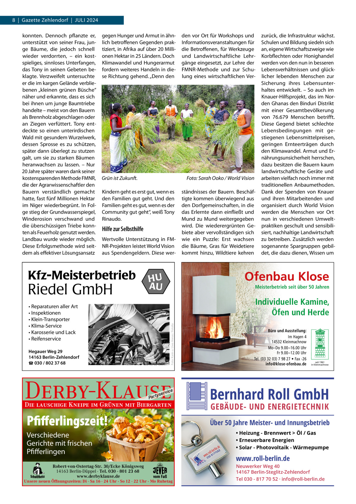 8  |  Gazette Zehlendorf  |  Juli 2024 konnten. Dennoch pflanzte er, unterstützt von seiner Frau, junge Bäume, die jedoch schnell wieder verdorrten, – ein kostspieliges, sinnloses unterfangen, das Tony in seinen Gebeten beklagte. Verzweifelt untersuchte er die im kargen Gelände verbliebenen „kleinen grünen Büsche“ näher und erkannte, dass es sich bei ihnen um junge Baumtriebe handelte – meist von den Bauern als Brennholz abgeschlagen oder an Ziegen verfüttert. Tony entdeckte so einen unterirdischen Wald mit gesundem Wurzelwerk, dessen Sprosse es zu schützen, später dann überlegt zu stutzen galt, um sie zu starken Bäumen heranwachsen zu lassen. – Nur 20 Jahre später waren dank seiner kostensparenden Methode FMNR, die der Agrarwissenschaftler den Bauern verständlich gemacht hatte, fast fünf Millionen Hektar im Niger wiederbegrünt. in Folge stieg der Grundwasserspiegel, Winderosion verschwand und die überschüssigen Triebe konnten als Feuerholz genutzt werden. landbau wurde wieder möglich. Diese Erfolgsmethode wird seitdem als effektiver lösungsansatz  gegen Hunger und Armut in ähnlich betroffenen Gegenden praktiziert, in Afrika auf über 20 Millionen Hektar in 25 ländern. Doch Klimawandel und Hungerarmut fordern weiteres Handeln in diese Richtung gehend. „Denn den  Grün ist Zukunft.  Foto: Sarah Ooko / World Vision  Kindern geht es erst gut, wenn es den Familien gut geht. und den Familien geht es gut, wenn es der Community gut geht“, weiß Tony Rinaudo.  Hilfe zur Selbsthilfe Wertvolle unterstützung in FMNR-Projekten leistet World Vision aus Spendengeldern. Diese wer Kfz-Meisterbetrieb  Riedel GmbH  ständnisses der Bauern. Beschäftigte kommen überwiegend aus den Dorfgemeinschaften, in die das Erlernte dann einfließt und Mund zu Mund weitergegeben wird. Die wiederergrünten Gebiete aber vervollständigen sich wie ein Puzzle: Erst wachsen die Bäume, Gras für Weidetiere kommt hinzu, Wildtiere kehren  zurück, die infrastruktur wächst. Schulen und Bildung siedeln sich an, eigene Wirtschaftszweige wie Korbflechten oder Honighandel werden von den nun in besseren lebensverhältnissen und glücklicher lebenden Menschen zur Sicherung ihres lebensunterhaltes entwickelt. – So auch im Knauer-Hilfsprojekt, das im Norden Ghanas den Binduri Distrikt mit einer Gesamtbevölkerung von 76.679  Menschen betrifft. Diese Gegend bietet schlechte lebensbedingungen mit gestiegenen lebensmittelpreisen, geringen Ernteerträgen durch den Klimawandel. Armut und Ernährungsunsicherheit herrschen, dazu besitzen die Bauern kaum landwirtschaftliche Geräte und arbeiten vielfach noch immer mit traditionellen Anbaumethoden. Dank der Spenden von Knauer und ihren Mitarbeitenden und organisiert durch World Vision werden die Menschen vor Ort nun in verschiedenen umweltpraktiken geschult und sensibilisiert, nachhaltige landwirtschaft zu betreiben. Zusätzlich werden sogenannte Spargruppen gebildet, die dazu dienen, Wissen um  Ofenbau Klose  HU AU  Meisterbetrieb seit über 50 Jahren  Individuelle Kamine, Öfen und Herde Foto: Karin u. Uwe Annas / Fotolia  • Reparaturen aller Art • Inspektionen • Klein-Transporter • Klima-Service • Karosserie und Lack • Reifenservice Hegauer Weg 29 14163 Berlin-Zehlendorf ☎ 030 / 802 37 68  Derby-Klause P ar t  yser  vi c e  foto: sarsmis / fotolia  Die lauschige Kneipe im Grünen mit Biergarten  Pfifferlingszeit! Verschiedene Gerichte mit frischen Pfifferlingen Robert-von-Ostertag-Str. 30/Ecke Königsweg 14163 Berlin-Düppel · Tel. 030 - 801 23 68 www.derbyklause.de  den vor Ort für Workshops und informationsveranstaltungen für die Betroffenen, für Werkzeuge und landwirtschaftliche lehrgänge eingesetzt, zur lehre der FMNR-Methode und zur Schulung eines wirtschaftlichen Ver Büro und Ausstellung: Im Hagen 4 14532 Kleinmachnow Mo–Do 9.00 –16.00 Uhr Fr 9.00 –12.00 Uhr Tel. (03 32 03) 7 98 27 • Fax -26 info@klose-ofenbau.de  Bernhard Roll GmbH GEBÄUDE- UND ENERGIETECHNIK  Über 50 Jahre Meister- und Innungsbetrieb • Heizung - Brennwert  Öl / Gas • Erneuerbare Energien • Solar - Photovoltaik - Wärmepumpe  www.roll-berlin.de vom Faß  Unsere neuen Öffnungszeiten: Di - Sa 16 - 24 Uhr · So 12 - 22 Uhr · Mo Ruhetag  seit 1961 in Kleinmachnow  Neuwerker Weg 40 14167 Berlin-Steglitz-Zehlendorf Tel 030 - 817 70 52 · info@roll-berlin.de