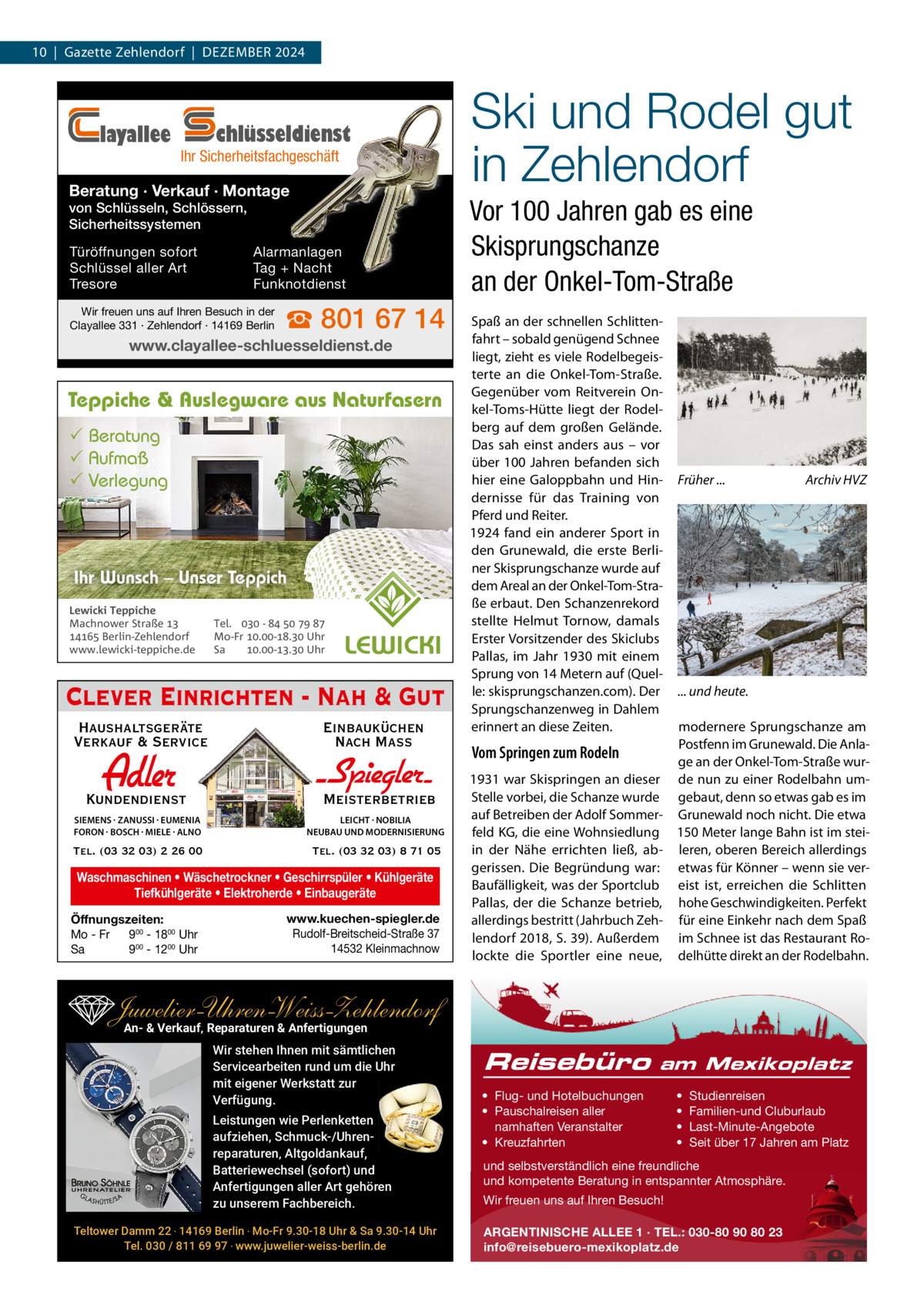 10  |  Gazette Zehlendorf  |  DeZember 2024  layallee  chlüsseldienst  Ihr Sicherheitsfachgeschäft  Beratung · Verkauf · Montage von Schlüsseln, Schlössern, Sicherheitssystemen Türöffnungen sofort Schlüssel aller Art Tresore  Alarmanlagen Tag + Nacht Funknotdienst  Wir freuen uns auf Ihren Besuch in der Clayallee 331 · Zehlendorf · 14169 Berlin  ☎ 801 67 14  www.clayallee-schluesseldienst.de  Teppiche & Auslegware aus Naturfasern  Beratung  Aufmaß  Verlegung  Ihr Wunsch – Unser Teppich Lewicki Teppiche Machnower Straße   Berlin-Zehlendorf www.lewicki-teppiche.de  Tel.  -     Mo-Fr .-. Uhr Sa .-. Uhr  Clever Einrichten - Nah & Gut Haushaltsgeräte Verkauf & Service  Einbauküchen Nach Mass  Adler  Kundendienst  - Spiegler SIEMENS · ZANUSSI · EUMENIA FORON · BOSCH · MIELE · ALNO  LEICHT · NOBILIA NEUBAU UND MODERNISIERUNG  Tel. (03 32 03) 2 26 00  Tel. (03 32 03) 8 71 05  Meisterbetrieb  Waschmaschinen • Wäschetrockner • Geschirrspüler • Kühlgeräte Tiefkühlgeräte • Elektroherde • Einbaugeräte Öffnungszeiten: Mo - Fr 900 - 1800 Uhr Sa 900 - 1200 Uhr  www.kuechen-spiegler.de Rudolf-Breitscheid-Straße 37 14532 Kleinmachnow  Ski und Rodel gut in Zehlendorf Vor 100 Jahren gab es eine Skisprungschanze an der Onkel-Tom-Straße Spaß an der schnellen Schlittenfahrt – sobald genügend Schnee liegt, zieht es viele rodelbegeisterte an die Onkel-Tom-Straße. Gegenüber vom reitverein Onkel-Toms-Hütte liegt der rodelberg auf dem großen Gelände. Das sah einst anders aus – vor über 100 Jahren befanden sich hier eine Galoppbahn und Hindernisse für das Training von Pferd und reiter. 1924 fand ein anderer Sport in den Grunewald, die erste berliner Skisprungschanze wurde auf dem Areal an der Onkel-Tom-Straße erbaut. Den Schanzenrekord stellte Helmut Tornow, damals erster Vorsitzender des Skiclubs Pallas, im Jahr 1930 mit einem Sprung von 14 metern auf (Quelle: skisprungschanzen.com). Der Sprungschanzenweg in Dahlem erinnert an diese Zeiten.  Früher ...  Archiv HVZ  ... und heute.  modernere Sprungschanze am Postfenn im Grunewald. Die AnlaVom Springen zum Rodeln ge an der Onkel-Tom-Straße wur1931 war Skispringen an dieser de nun zu einer rodelbahn umStelle vorbei, die Schanze wurde gebaut, denn so etwas gab es im auf betreiben der Adolf Sommer- Grunewald noch nicht. Die etwa feld KG, die eine Wohnsiedlung 150 meter lange bahn ist im steiin der Nähe errichten ließ, ab- leren, oberen bereich allerdings gerissen. Die begründung war: etwas für Könner – wenn sie verbaufälligkeit, was der Sportclub eist ist, erreichen die Schlitten Pallas, der die Schanze betrieb, hohe Geschwindigkeiten. Perfekt allerdings bestritt (Jahrbuch Zeh- für eine einkehr nach dem Spaß lendorf 2018, S. 39). Außerdem im Schnee ist das restaurant rolockte die Sportler eine neue, delhütte direkt an der rodelbahn.  Juwelier-UhrenWeiss-Zehlendorf An- & Verkauf‚ Reparaturen & Anfertigungen Wir stehen Ihnen mit sämtlichen Servicearbeiten rund um die Uhr mit eigener Werkstatt zur Verfügung. Leistungen wie Perlenketten aufziehen, Schmuck-/Uhrenreparaturen‚ Altgoldankauf, Batteriewechsel (sofort) und Anfertigungen aller Art gehören zu unserem Fachbereich. Teltower Damm 22 ‧ 14169 Berlin ‧ Mo-Fr 9.30-18 Uhr & Sa 9.30-14 Uhr Tel. 030 / 811 69 97 ‧ www.juwelier-weiss-berlin.de  Reisebüro  am Mexikoplatz  • Flug- und Hotelbuchungen • Pauschalreisen aller namhaften Veranstalter • Kreuzfahrten  • • • •  Studienreisen Familien-und Cluburlaub Last-Minute-Angebote Seit über 17 Jahren am Platz  und selbstverständlich eine freundliche und kompetente Beratung in entspannter Atmosphäre. Wir freuen uns auf Ihren Besuch! ARGENTINISCHE ALLEE 1 · TEL.: 030-80 90 80 23 info@reisebuero-mexikoplatz.de
