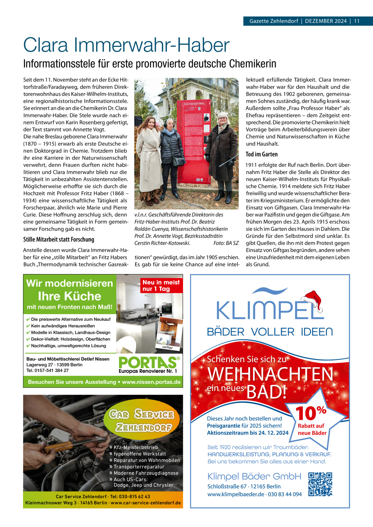 Gazette Zehlendorf  |  DeZember 2024  |  11  Clara Immerwahr-Haber Informationsstele für erste promovierte deutsche Chemikerin Seit dem 11. November steht an der ecke Hittorfstraße/Faradayweg, dem früheren Direktorenwohnhaus des Kaiser-Wilhelm-Instituts, eine regionalhistorische Informationsstele. Sie erinnert an die an die Chemikerin Dr. Clara Immerwahr-Haber. Die Stele wurde nach einem entwurf von Karin rosenberg gefertigt, der Text stammt von Annette Vogt. Die nahe breslau geborene Clara Immerwahr (1870 – 1915) erwarb als erste Deutsche einen Doktorgrad in Chemie. Trotzdem blieb ihr eine Karriere in der Naturwissenschaft verwehrt, denn Frauen durften nicht habilitieren und Clara Immerwahr blieb nur die Tätigkeit in unbezahlten Assistentenstellen. möglicherweise erhoffte sie sich durch die Hochzeit mit Professor Fritz Haber (1868 – 1934) eine wissenschaftliche Tätigkeit als Forscherpaar, ähnlich wie marie und Pierre Curie. Diese Hoffnung zerschlug sich, denn eine gemeinsame Tätigkeit in Form gemeinsamer Forschung gab es nicht.  Stille Mitarbeit statt Forschung Anstelle dessen wurde Clara Immerwahr-Haber für eine „stille mitarbeit“ an Fritz Habers buch „Thermodynamik technischer Gasreak Wir modernisieren  Ihre Küche  lektuell erfüllende Tätigkeit. Clara Immerwahr-Haber war für den Haushalt und die betreuung des 1902 geborenen, gemeinsamen Sohnes zuständig, der häufig krank war. Außerdem sollte „Frau Professor Haber“ als ehefrau repräsentieren – dem Zeitgeist entsprechend. Die promovierte Chemikerin hielt Vorträge beim Arbeiterbildungsverein über Chemie und Naturwissenschaften in Küche und Haushalt.  Tod im Garten 1911 erfolgte der ruf nach berlin. Dort übernahm Fritz Haber die Stelle als Direktor des neuen Kaiser-Wilhelm-Instituts für Physikalische Chemie. 1914 meldete sich Fritz Haber freiwillig und wurde wissenschaftlicher berater im Kriegsministerium. er ermöglichte den einsatz von Giftgasen. Clara Immerwahr-Hav.l.n.r. Geschäftsführende Direktorin des ber war Pazifistin und gegen die Giftgase. Am frühen morgen des 23. Aprils 1915 erschoss Fritz-Haber-Instituts Prof. Dr. Beatriz sie sich im Garten des Hauses in Dahlem. Die Roldán Cuenya, Wissenschaftshistorikerin Gründe für den Selbstmord sind unklar. es Prof. Dr. Annette Vogt, Bezirksstadträtin Cerstin Richter-Kotowski. Foto: BA SZ gibt Quellen, die ihn mit dem Protest gegen einsatz von Giftgas begründen, andere sehen tionen“ gewürdigt, das im Jahr 1905 erschien. eine Unzufriedenheit mit dem eigenen Leben es gab für sie keine Chance auf eine intel- als Grund.  Neu in meist nur 1 Tag  mit neuen Fronten nach Maß! ✔ Die preiswerte Alternative zum Neukauf ✔ Kein aufwändiges Herausreißen ✔ Modelle in Klassisch, Landhaus-Design ✔ Dekor-Vielfalt: Holzdesign, Oberflächen ✔ Nachhaltige, umweltgerechte Lösung  vorher  Bau- und Möbeltischlerei Detlef Nissen Lagerweg 27 · 13599 Berlin Tel. 0157-541 384 27  Besuchen Sie unsere Ausstellung • www.nissen.portas.de  � Kfz-Meisterbetrieb � typenoffene Werkstatt � Reparatur von Wohnmobilen � Transporterreparatur � Moderne Fahrzeugdiagnose � Auch US-Cars: Dodge, Jeep und Chrysler Car Service Zehlendorf · Tel: 030-815 62 43 Kleinmachnower Weg 3 · 14165 Berlin · www.car-service-zehlendorf.de