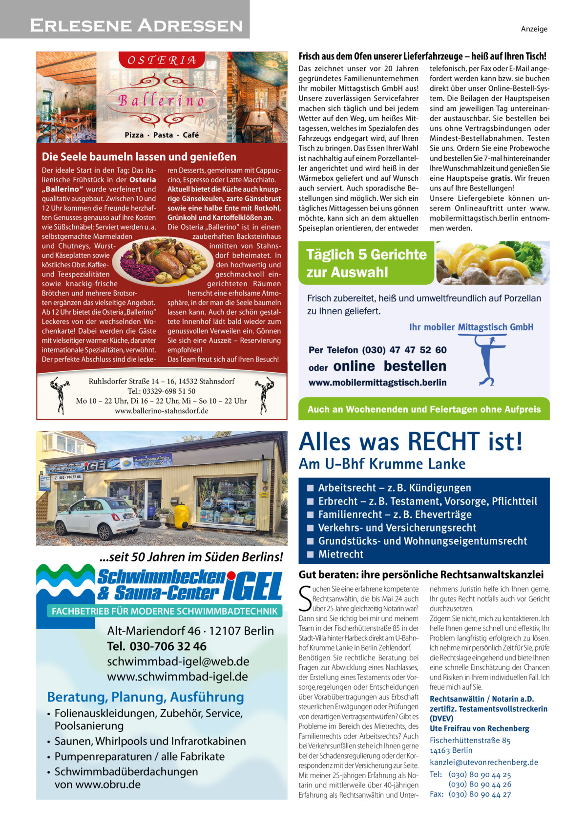 Erlesene Adressen  Anzeige  Frisch aus dem Ofen unserer Lieferfahrzeuge – heiß auf Ihren Tisch!  Pizza  ·  Pasta  ·  Café  Die Seele baumeln lassen und genießen Der ideale Start in den Tag: Das ita- ren Desserts, gemeinsam mit Cappuclienische Frühstück in der Osteria cino, Espresso oder Latte Macchiato. „Ballerino“ wurde verfeinert und Aktuell bietet die Küche auch knuspqualitativ ausgebaut. Zwischen 10 und rige Gänsekeulen, zarte Gänsebrust 12 Uhr kommen die Freunde herzhaf- sowie eine halbe Ente mit Rotkohl, ten Genusses genauso auf ihre Kosten Grünkohl und Kartoffelklößen an. wie Süßschnäbel: Serviert werden u. a. Die Osteria „Ballerino“ ist in einem selbstgemachte Marmeladen zauberhaften Backsteinhaus und Chutneys, Wurstinmitten von Stahnsdorf beheimatet. In und Käseplatten sowie köstliches Obst. Kaffeeden hochwertig und und Teespezialitäten geschmackvoll einsowie knackig-frische gerichteten Räumen Brötchen und mehrere Brotsorherrscht eine erholsame AtmoPIZZA · PASTA ten ergänzen das vielseitige Angebot. sphäre, in der man die Seele baumeln Ab 12 Uhr bietet die Osteria „Ballerino“CAFÉlassen kann. Auch der schön gestalLeckeres von der wechselnden Wo- tete Innenhof lädt bald wieder zum Sie unser reichhaltiges Frühstücksangebot genussvollen Verweilen ein. Gönnen chenkarte! Genießen Dabei werden die Gäste im traumhaften Ambiente – täglich von 10:00 – 15:00 Uhr. mit vielseitiger warmer Küche, darunter Sie sich eine Auszeit – Reservierung Von Montag bis Freitag von 12:00 empfohlen! bis 15:00 Uhr bieten wir Ihnen internationale Spezialitäten, verwöhnt. unseren Business-Lunch. Der perfekte Abschluss sind hochwertigen die lecke- Das Team freut sich auf Ihren Besuch!  Das zeichnet unser vor 20  Jahren gegründetes Familienunternehmen Ihr mobiler Mittagstisch GmbH aus! Unsere zuverlässigen Servicefahrer machen sich täglich und bei jedem Wetter auf den Weg, um heißes Mittagessen, welches im Spezialofen des Fahrzeugs endgegart wird, auf Ihren Tisch zu bringen. Das Essen Ihrer Wahl ist nachhaltig auf einem Porzellanteller angerichtet und wird heiß in der Wärmebox geliefert und auf Wunsch auch serviert. Auch sporadische Bestellungen sind möglich. Wer sich ein tägliches Mittagessen bei uns gönnen möchte, kann sich an dem aktuellen Speiseplan orientieren, der entweder  telefonisch, per Fax oder E-Mail angefordert werden kann bzw. sie buchen direkt über unser Online-Bestell-System. Die Beilagen der Hauptspeisen sind am jeweiligen Tag untereinander austauschbar. Sie bestellen bei uns ohne Vertragsbindungen oder Mindest-Bestellabnahmen. Testen Sie uns. Ordern Sie eine Probewoche und bestellen Sie 7-mal hintereinander Ihre Wunschmahlzeit und genießen Sie eine Hauptspeise gratis. Wir freuen uns auf Ihre Bestellungen! Unsere Liefergebiete können unserem Onlineauftritt unter www. mobilermittagstisch.berlin entnommen werden.  Ruhlsdorfer Straße 14 – 16, 14532 Stahnsdorf Tel.: 03329-698 51 50 Mo 10 – 22 Uhr, Di 16 – 22 Uhr, Mi – So 10 – 22 Uhr www.ballerino-stahnsdorf.de  Alles was RECHT ist! Am U-Bhf Krumme Lanke  ...seit 50 Jahren im Süden Berlins!  ◾ ◾ ◾ ◾ ◾ ◾  Arbeitsrecht – z. B. Kündigungen Erbrecht – z. B. Testament, Vorsorge, Pflichtteil Familienrecht – z. B. Eheverträge Verkehrs- und Versicherungsrecht Grundstücks- und Wohnungseigentumsrecht Mietrecht  Gut beraten: ihre persönliche Rechtsanwaltskanzlei  FACHBETRIEB FÜR MODERNE SCHWIMMBADTECHNIK  Alt-Mariendorf 46 · 12107 Berlin Tel. 030-706 32 46 schwimmbad-igel@web.de www.schwimmbad-igel.de  Beratung, Planung, Ausführung • Folienauskleidungen, Zubehör, Service, Poolsanierung • Saunen, Whirlpools und Infrarotkabinen • Pumpenreparaturen / alle Fabrikate • Schwimmbadüberdachungen von www.obru.de  S  uchen Sie eine erfahrene kompetente Rechtsanwältin, die bis Mai 24 auch über 25 Jahre gleichzeitig Notarin war? Dann sind Sie richtig bei mir und meinem Team in der Fischerhüttenstraße 85 in der Stadt-Villa hinter Harbeck direkt am U-Bahnhof Krumme Lanke in Berlin Zehlendorf. Benötigen Sie rechtliche Beratung bei Fragen zur Abwicklung eines Nachlasses, der Erstellung eines Testaments oder Vorsorge,regelungen oder Entscheidungen über Vorabübertragungen aus Erbschaft steuerlichen Erwägungen oder Prüfungen von derartigen Vertragsentwürfen? Gibt es Probleme im Bereich des Mietrechts, des Familienrechts oder Arbeitsrechts? Auch bei Verkehrsunfällen stehe ich Ihnen gerne bei der Schadensregulierung oder der Korrespondenz mit der Versicherung zur Seite. Mit meiner 25-jährigen Erfahrung als Notarin und mittlerweile über 40-jährigen Erfahrung als Rechtsanwältin und Unter nehmens Juristin helfe ich Ihnen gerne, Ihr gutes Recht notfalls auch vor Gericht durchzusetzen. Zögern Sie nicht, mich zu kontaktieren. Ich helfe Ihnen gerne schnell und effektiv, Ihr Problem langfristig erfolgreich zu lösen. Ich nehme mir persönlich Zeit für Sie, prüfe die Rechtslage eingehend und biete Ihnen eine schnelle Einschätzung der Chancen und Risiken in Ihrem individuellen Fall. Ich freue mich auf Sie. Rechtsanwältin / Notarin a.D. zertifiz. Testamentsvollstreckerin (DVEV) Ute Freifrau von Rechenberg Fischerhüttenstraße 85 14163 Berlin kanzlei@utevonrechenberg.de Tel: (030) 80 90 44 25 (030) 80 90 44 26 Fax: (030) 80 90 44 27