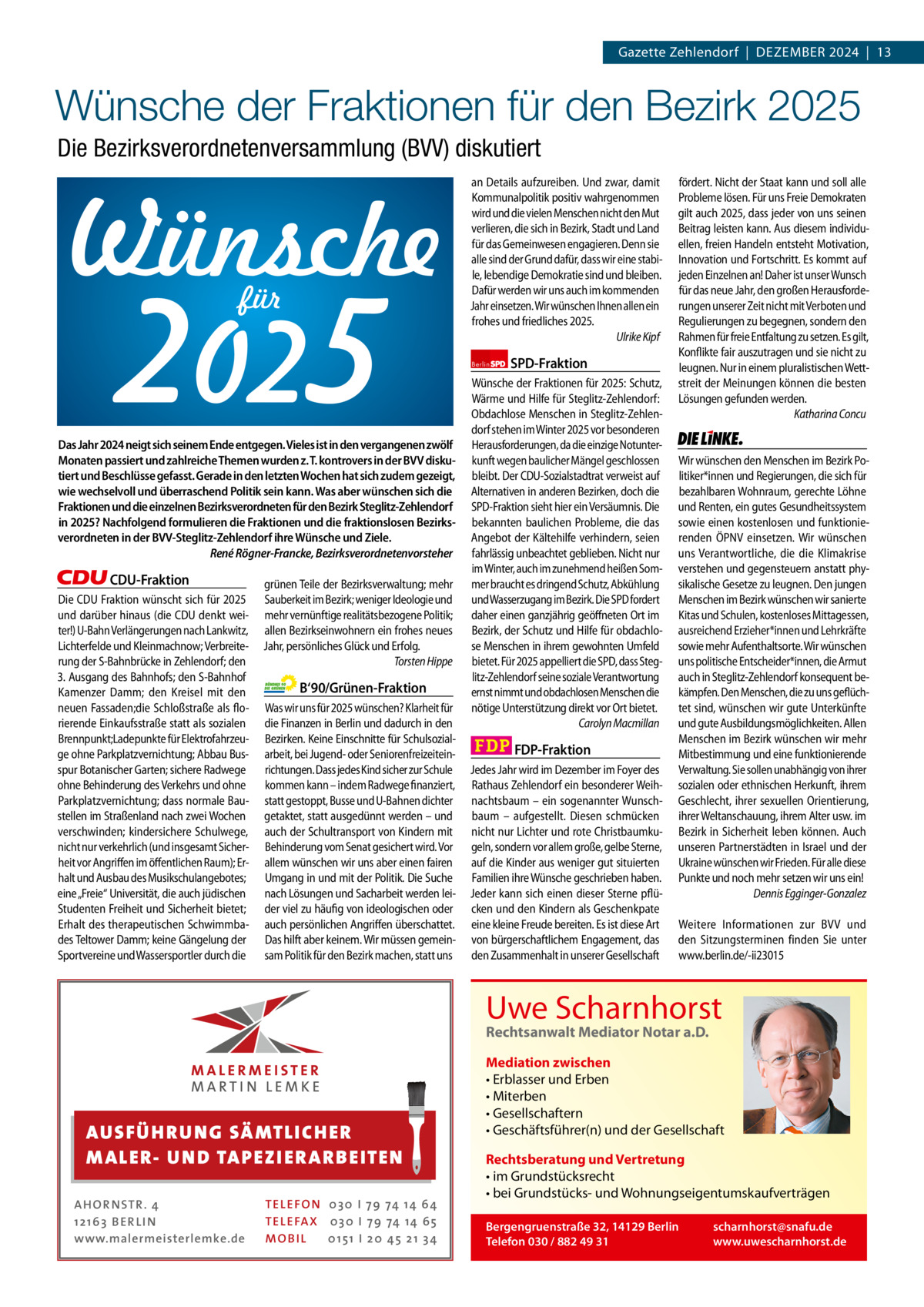 Gazette Zehlendorf  |  Dezember 2024  |  13  1 | Gazette Zehlendorf | DeZember 2024  Wünsche der Fraktionen für den Bezirk 2025 Die Bezirksverordnetenversammlung (BVV) diskutiert  2025 für  Das Jahr 2024 neigt sich seinem Ende entgegen. Vieles ist in den vergangenen zwölf Monaten passiert und zahlreiche Themen wurden z. T. kontrovers in der BVV diskutiert und Beschlüsse gefasst. Gerade in den letzten Wochen hat sich zudem gezeigt, wie wechselvoll und überraschend Politik sein kann. Was aber wünschen sich die Fraktionen und die einzelnen Bezirksverordneten für den Bezirk Steglitz-Zehlendorf in 2025? Nachfolgend formulieren die Fraktionen und die fraktionslosen Bezirksverordneten in der BVV-Steglitz-Zehlendorf ihre Wünsche und Ziele. René Rögner-Francke, Bezirksverordnetenvorsteher  CDU-Fraktion Die CDU Fraktion wünscht sich für 2025 und darüber hinaus (die CDU denkt weiter!) U-Bahn Verlängerungen nach Lankwitz, Lichterfelde und Kleinmachnow; Verbreiterung der S-Bahnbrücke in Zehlendorf; den 3. Ausgang des Bahnhofs; den S-Bahnhof Kamenzer Damm; den Kreisel mit den neuen Fassaden;die Schloßstraße als florierende Einkaufsstraße statt als sozialen Brennpunkt;Ladepunkte für Elektrofahrzeuge ohne Parkplatzvernichtung; Abbau Busspur Botanischer Garten; sichere Radwege ohne Behinderung des Verkehrs und ohne Parkplatzvernichtung; dass normale Baustellen im Straßenland nach zwei Wochen verschwinden; kindersichere Schulwege, nicht nur verkehrlich (und insgesamt Sicherheit vor Angriffen im öffentlichen Raum); Erhalt und Ausbau des Musikschulangebotes; eine „Freie“ Universität, die auch jüdischen Studenten Freiheit und Sicherheit bietet; Erhalt des therapeutischen Schwimmbades Teltower Damm; keine Gängelung der Sportvereine und Wassersportler durch die  grünen Teile der Bezirksverwaltung; mehr Sauberkeit im Bezirk; weniger Ideologie und mehr vernünftige realitätsbezogene Politik; allen Bezirkseinwohnern ein frohes neues Jahr, persönliches Glück und Erfolg. Torsten Hippe  B‘90/Grünen-Fraktion Was wir uns für 2025 wünschen? Klarheit für die Finanzen in Berlin und dadurch in den Bezirken. Keine Einschnitte für Schulsozialarbeit, bei Jugend- oder Seniorenfreizeiteinrichtungen. Dass jedes Kind sicher zur Schule kommen kann – indem Radwege finanziert, statt gestoppt, Busse und U-Bahnen dichter getaktet, statt ausgedünnt werden – und auch der Schultransport von Kindern mit Behinderung vom Senat gesichert wird. Vor allem wünschen wir uns aber einen fairen Umgang in und mit der Politik. Die Suche nach Lösungen und Sacharbeit werden leider viel zu häufig von ideologischen oder auch persönlichen Angriffen überschattet. Das hilft aber keinem. Wir müssen gemeinsam Politik für den Bezirk machen, statt uns  1.140 Zeichen pro Fraktion   Vorwort 551 CDU 1040 AUS FÜ H R U N G SÄ MTL I CH E R Grüne 1133 M ALE R- U N D TA P E Z I E R AR B E ITE N SPD 934 FDP 1154 TEL EFON 030 I 7 9 74 14 6 4 AHOR NSTR . 4 TEL EFAX 030 I 7 9 74 14 6 5 AfD1 21 63 B E R LI N MOB I L 01 51 I 2 0 4 5 2 1 3 4 www.malermeisterlemke.de Linke 1163  an Details aufzureiben. Und zwar, damit Kommunalpolitik positiv wahrgenommen wird und die vielen Menschen nicht den Mut verlieren, die sich in Bezirk, Stadt und Land für das Gemeinwesen engagieren. Denn sie alle sind der Grund dafür, dass wir eine stabile, lebendige Demokratie sind und bleiben. Dafür werden wir uns auch im kommenden Jahr einsetzen. Wir wünschen Ihnen allen ein frohes und friedliches 2025. Ulrike Kipf Berlin  SPD-Fraktion  Wünsche der Fraktionen für 2025: Schutz, Wärme und Hilfe für Steglitz-Zehlendorf: Obdachlose Menschen in Steglitz-Zehlendorf stehen im Winter 2025 vor besonderen Herausforderungen, da die einzige Notunterkunft wegen baulicher Mängel geschlossen bleibt. Der CDU-Sozialstadtrat verweist auf Alternativen in anderen Bezirken, doch die SPD-Fraktion sieht hier ein Versäumnis. Die bekannten baulichen Probleme, die das Angebot der Kältehilfe verhindern, seien fahrlässig unbeachtet geblieben. Nicht nur im Winter, auch im zunehmend heißen Sommer braucht es dringend Schutz, Abkühlung und Wasserzugang im Bezirk. Die SPD fordert daher einen ganzjährig geöffneten Ort im Bezirk, der Schutz und Hilfe für obdachlose Menschen in ihrem gewohnten Umfeld bietet. Für 2025 appelliert die SPD, dass Steglitz-Zehlendorf seine soziale Verantwortung ernst nimmt und obdachlosen Menschen die nötige Unterstützung direkt vor Ort bietet. Carolyn Macmillan  FDP-Fraktion Jedes Jahr wird im Dezember im Foyer des Rathaus Zehlendorf ein besonderer Weihnachtsbaum – ein sogenannter Wunschbaum – aufgestellt. Diesen schmücken nicht nur Lichter und rote Christbaumkugeln, sondern vor allem große, gelbe Sterne, auf die Kinder aus weniger gut situierten Familien ihre Wünsche geschrieben haben. Jeder kann sich einen dieser Sterne pflücken und den Kindern als Geschenkpate eine kleine Freude bereiten. Es ist diese Art von bürgerschaftlichem Engagement, das den Zusammenhalt in unserer Gesellschaft  fördert. Nicht der Staat kann und soll alle Probleme lösen. Für uns Freie Demokraten gilt auch 2025, dass jeder von uns seinen Beitrag leisten kann. Aus diesem individuellen, freien Handeln entsteht Motivation, Innovation und Fortschritt. Es kommt auf jeden Einzelnen an! Daher ist unser Wunsch für das neue Jahr, den großen Herausforderungen unserer Zeit nicht mit Verboten und Regulierungen zu begegnen, sondern den Rahmen für freie Entfaltung zu setzen. Es gilt, Konflikte fair auszutragen und sie nicht zu leugnen. Nur in einem pluralistischen Wettstreit der Meinungen können die besten Lösungen gefunden werden. Katharina Concu  Die Linke  Wir wünschen den Menschen im Bezirk Politiker*innen und Regierungen, die sich für bezahlbaren Wohnraum, gerechte Löhne und Renten, ein gutes Gesundheitssystem sowie einen kostenlosen und funktionierenden ÖPNV einsetzen. Wir wünschen uns Verantwortliche, die die Klimakrise verstehen und gegensteuern anstatt physikalische Gesetze zu leugnen. Den jungen Menschen im Bezirk wünschen wir sanierte Kitas und Schulen, kostenloses Mittagessen, ausreichend Erzieher*innen und Lehrkräfte sowie mehr Aufenthaltsorte. Wir wünschen uns politische Entscheider*innen, die Armut auch in Steglitz-Zehlendorf konsequent bekämpfen. Den Menschen, die zu uns geflüchtet sind, wünschen wir gute Unterkünfte und gute Ausbildungsmöglichkeiten. Allen Menschen im Bezirk wünschen wir mehr Mitbestimmung und eine funktionierende Verwaltung. Sie sollen unabhängig von ihrer sozialen oder ethnischen Herkunft, ihrem Geschlecht, ihrer sexuellen Orientierung, ihrer Weltanschauung, ihrem Alter usw. im Bezirk in Sicherheit leben können. Auch unseren Partnerstädten in Israel und der Ukraine wünschen wir Frieden. Für alle diese Punkte und noch mehr setzen wir uns ein! Dennis Egginger-Gonzalez Weitere Informationen zur BVV und den Sitzungsterminen finden Sie unter www.berlin.de/-ii23015  Uwe Scharnhorst Rechtsanwalt Mediator Notar a.D.  Mediation zwischen • Erblasser und Erben • Miterben • Gesellschaftern • Geschäftsführer(n) und der Gesellschaft Rechtsberatung und Vertretung • im Grundstücksrecht • bei Grundstücks- und Wohnungseigentumskaufverträgen Bergengruenstraße 32, 14129 Berlin Telefon 030 / 882 49 31  scharnhorst@snafu.de www.uwescharnhorst.de