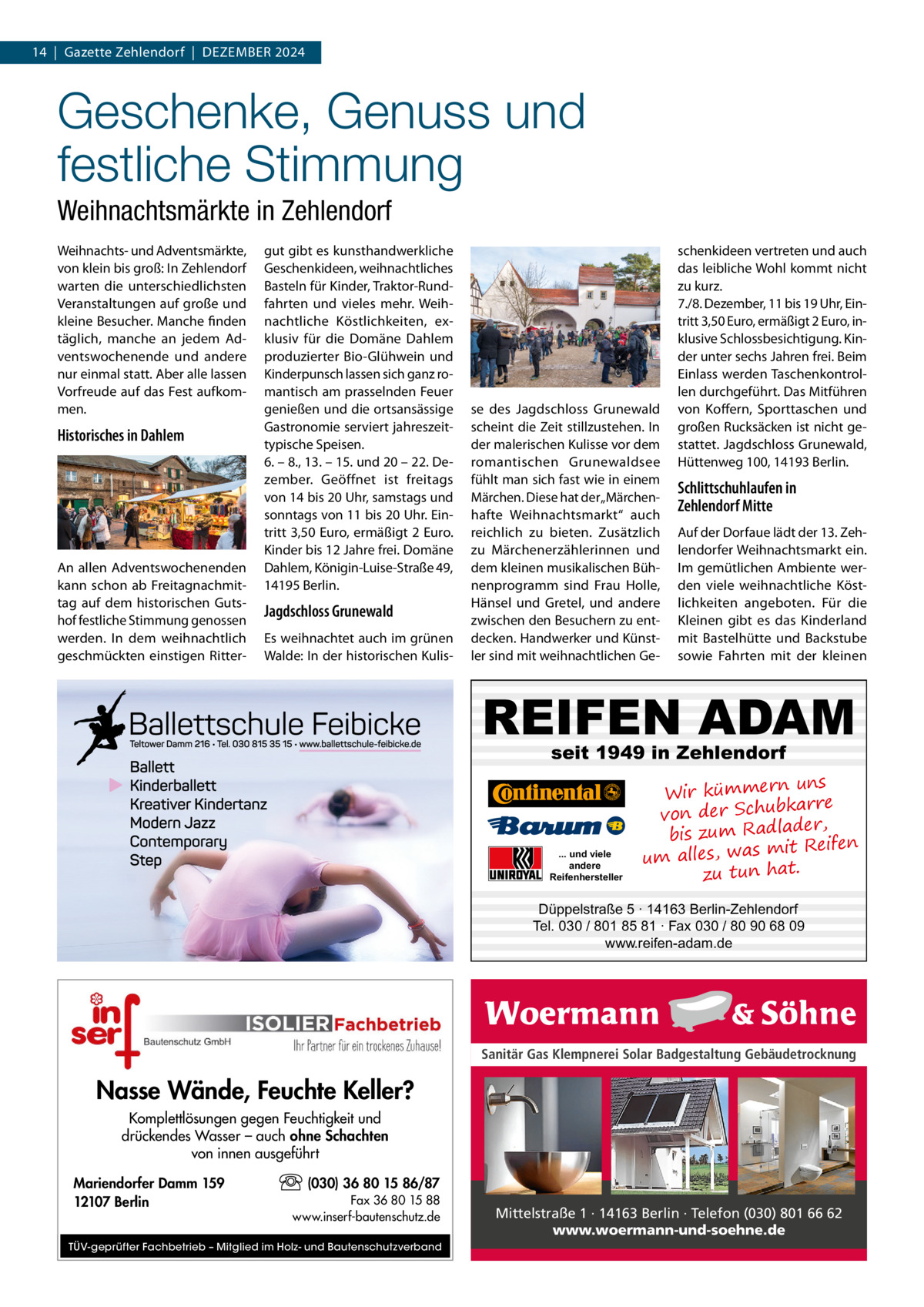 14  |  Gazette Zehlendorf  |  Dezember 2024  Geschenke, Genuss und festliche Stimmung Weihnachtsmärkte in Zehlendorf Weihnachts- und Adventsmärkte, von klein bis groß: In Zehlendorf warten die unterschiedlichsten Veranstaltungen auf große und kleine Besucher. Manche finden täglich, manche an jedem Adventswochenende und andere nur einmal statt. Aber alle lassen Vorfreude auf das Fest aufkommen.  Historisches in Dahlem  An allen Adventswochenenden kann schon ab Freitagnachmittag auf dem historischen Gutshof festliche Stimmung genossen werden. In dem weihnachtlich geschmückten einstigen Ritter gut gibt es kunsthandwerkliche Geschenkideen, weihnachtliches Basteln für Kinder, Traktor-Rundfahrten und vieles mehr. Weihnachtliche Köstlichkeiten, exklusiv für die Domäne Dahlem produzierter Bio-Glühwein und Kinderpunsch lassen sich ganz romantisch am prasselnden Feuer genießen und die ortsansässige Gastronomie serviert jahreszeittypische Speisen. 6. – 8., 13. – 15. und 20 – 22. Dezember. Geöffnet ist freitags von 14 bis 20 Uhr, samstags und sonntags von 11 bis 20 Uhr. Eintritt 3,50 Euro, ermäßigt 2 Euro. Kinder bis 12 Jahre frei. Domäne Dahlem, Königin-Luise-Straße 49, 14195 Berlin.  Jagdschloss Grunewald Es weihnachtet auch im grünen Walde: In der historischen Kulis se des Jagdschloss Grunewald scheint die Zeit stillzustehen. In der malerischen Kulisse vor dem romantischen Grunewaldsee fühlt man sich fast wie in einem Märchen. Diese hat der „Märchenhafte Weihnachtsmarkt“ auch reichlich zu bieten. Zusätzlich zu Märchenerzählerinnen und dem kleinen musikalischen Bühnenprogramm sind Frau Holle, Hänsel und Gretel, und andere zwischen den Besuchern zu entdecken. Handwerker und Künstler sind mit weihnachtlichen Ge schenkideen vertreten und auch das leibliche Wohl kommt nicht zu kurz. 7./8. Dezember, 11 bis 19 Uhr, Eintritt 3,50 Euro, ermäßigt 2 Euro, inklusive Schlossbesichtigung. Kinder unter sechs Jahren frei. Beim Einlass werden Taschenkontrollen durchgeführt. Das Mitführen von Koffern, Sporttaschen und großen Rucksäcken ist nicht gestattet. Jagdschloss Grunewald, Hüttenweg 100, 14193 Berlin.  Schlittschuhlaufen in Zehlendorf Mitte Auf der Dorfaue lädt der 13. Zehlendorfer Weihnachtsmarkt ein. Im gemütlichen Ambiente werden viele weihnachtliche Köstlichkeiten angeboten. Für die Kleinen gibt es das Kinderland mit Bastelhütte und Backstube sowie Fahrten mit der kleinen  REIFEN ADAM seit 1949 in Zehlendorf  ... und viele andere Reifenhersteller  uns Wir kümmern bkarre von der Schu der, bis zum Radla mit Reifen um alles, was zu tun hat.  Düppelstraße 5 · 14163 Berlin-Zehlendorf Tel. 030 / 801 85 81 · Fax 030 / 80 90 68 09 www.reifen-adam.de  Sanitär Gas Klempnerei Solar Badgestaltung Gebäudetrocknung  Nasse Wände, Feuchte Keller? Komplettlösungen gegen Feuchtigkeit und drückendes Wasser – auch ohne Schachten von innen ausgeführt Mariendorfer Damm 159 12107 Berlin  (030) 36 80 15 86/87 Fax 36 80 15 88 www.inserf-bautenschutz.de  TÜV-geprüfter Fachbetrieb – Mitglied im Holz- und Bautenschutzverband  Mittelstraße 1 · 14163 Berlin · Telefon (030) 801 66 62 www.woermann-und-soehne.de