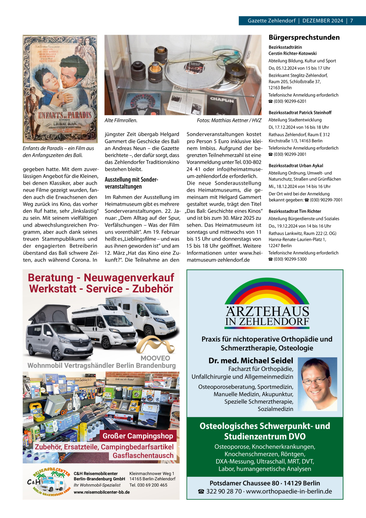 Gazette Zehlendorf  |  DeZember 2024  |  7  Bürgersprechstunden Bezirksstadträtin Cerstin Richter-Kotowski Abteilung bildung, Kultur und Sport Do, 05.12.2024 von 15 bis 17 Uhr bezirksamt Steglitz-Zehlendorf, raum 205, Schloßstraße 37, 12163 berlin Telefonische Anmeldung erforderlich ☎ (030) 90299-6201 Bezirksstadtrat Patrick Steinhoﬀ  Alte Filmrollen.  Fotos: Matthias Aettner / HVZ  Abteilung Stadtentwicklung Di, 17.12.2024 von 16 bis 18 Uhr  Enfants de Paradis – ein Film aus den Anfangszeiten des Bali.  jüngster Zeit übergab Helgard Gammert die Geschicke des bali an Andreas Neun – die Gazette berichtete –, der dafür sorgt, dass das Zehlendorfer Traditionskino bestehen bleibt.  gegeben hatte. mit dem zuverlässigen Angebot für die Kleinen, Ausstellung mit Sonderbei denen Klassiker, aber auch veranstaltungen neue Filme gezeigt wurden, fanden auch die erwachsenen den Im rahmen der Ausstellung im Weg zurück ins Kino, das vorher Heimatmuseum gibt es mehrere den ruf hatte, sehr „linkslastig“ Sonderveranstaltungen. 22.  Jazu sein. mit seinem vielfältigen nuar: „Dem Alltag auf der Spur, und abwechslungsreichen Pro- Verfälschungen – Was der Film gramm, aber auch dank seines uns vorenthält“. Am 19. Februar treuen Stammpublikums und heißt es „Lieblingsfilme – und was der engagierten betreiberin aus ihnen geworden ist“ und am überstand das bali schwere Zei- 12.  märz „Hat das Kino eine Zuten, auch während Corona. In kunft?“. Die Teilnahme an den  Sonderveranstaltungen kostet rathaus Zehlendorf, raum e 312 pro Person 5 euro inklusive klei- Kirchstraße 1/3, 14163 berlin nem Imbiss. Aufgrund der be- Telefonische Anmeldung erforderlich grenzten Teilnehmerzahl ist eine ☎ (030) 90299-2001 Voranmeldung unter Tel. 030-802 Bezirksstadtrat Urban Aykal 24 41 oder info@heimatmuseAbteilung Ordnung, Umwelt- und um-zehlendorf.de erforderlich. Naturschutz, Straßen und Grünflächen Die neue Sonderausstellung mi., 18.12.2024 von 14 bis 16 Uhr des Heimatmuseums, die geDer Ort wird bei der Anmeldung meinsam mit Helgard Gammert bekannt gegeben: ☎ (030) 90299-7001 gestaltet wurde, trägt den Titel „Das bali: Geschichte eines Kinos“ Bezirksstadtrat Tim Richter und ist bis zum 30. märz 2025 zu Abteilung bürgerdienste und Soziales sehen. Das Heimatmuseum ist Do., 19.12.2024 von 14 bis 16 Uhr sonntags und mittwochs von 11 rathaus Lankwitz, raum 222 (2. OG) bis 15 Uhr und donnerstags von Hanna-renate-Laurien-Platz 1, 15 bis 18 Uhr geöffnet. Weitere 12247 berlin Informationen unter www.hei- Telefonische Anmeldung erforderlich ☎ (030) 90299-5300 matmuseum-zehlendorf.de  Beratung - Neuwagenverkauf Werkstatt - Service - Zubehör  ARZTEHAUS  IN ZEHLENDORF  Praxis für nichtoperative Orthopädie und Schmerztherapie, Osteologie Wohnmobil Vertragshändler Berlin Brandenburg  Dr. med. Michael Seidel  Facharzt für Orthopädie, Unfallchirurgie und Allgemeinmedizin Osteoporoseberatung, Sportmedizin, Manuelle Medizin, Akupunktur, Spezielle Schmerztherapie, Sozialmedizin  Großer Campingshop Zubehör, Ersatzteile, Campingbedarfsartikel Gasflaschentausch C&H  C&H Reisemobilcenter Kleinmachnower Weg 1 Berlin-Brandenburg GmbH 14165 Berlin-Zehlendorf Ihr Wohnmobil-Spezialist Tel. 030 69 200 465 www.reisemobilcenter-bb.de  Osteologisches Schwerpunkt- und Studienzentrum DVO Osteoporose, Knochenerkrankungen, Knochenschmerzen, Röntgen, DXA-Messung, Ultraschall, MRT, DVT, Labor, humangenetische Analysen  Potsdamer Chaussee 80 · 14129 Berlin ☎ 322 90 28 70 · www.orthopaedie-in-berlin.de
