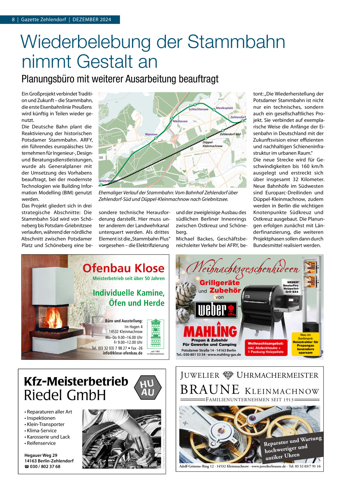 8  |  Gazette Zehlendorf  |  DeZember 2024  Wiederbelebung der Stammbahn nimmt Gestalt an Planungsbüro mit weiterer Ausarbeitung beauftragt Schlachtensee  Zehlendorf  Zehlendorf-Süd  Wannsee  DüppelKleinmachnow  Griebnitzsee  Ehemaliger Verlauf der Stammbahn: Vom Bahnhof Zehlendorf über Zehlendorf-Süd und Düppel-Kleinmachnow nach Griebnitzsee. sondere technische Herausforderung darstellt. Hier muss unter anderem der Landwehrkanal unterquert werden. Als drittes element ist die „Stammbahn Plus“ vorgesehen – die elektrifizierung  Ofenbau Klose Meisterbetrieb seit über 50 Jahren  Individuelle Kamine, Öfen und Herde Büro und Ausstellung: Im Hagen 4 14532 Kleinmachnow Mo–Do 9.00 –16.00 Uhr Fr 9.00 –12.00 Uhr Tel. (03 32 03) 7 98 27 • Fax -26 info@klose-ofenbau.de  Riedel GmbH  Hegauer Weg 29 14163 Berlin-Zehlendorf ☎ 030 / 802 37 68  und der zweigleisige Ausbau des südlichen berliner Innenrings zwischen Ostkreuz und Schöneberg. michael backes, Geschäftsbereichsleiter Verkehr bei AFrY, be tont: „Die Wiederherstellung der Potsdamer Stammbahn ist nicht nur ein technisches, sondern auch ein gesellschaftliches Projekt. Sie verbindet auf exemplarische Weise die Anfänge der eisenbahn in Deutschland mit der Zukunftsvision einer eﬃzienten und nachhaltigen Schieneninfrastruktur im urbanen raum.“ Die neue Strecke wird für Geschwindigkeiten bis 160  km/h ausgelegt und erstreckt sich über insgesamt 32  Kilometer. Neue bahnhöfe im Südwesten sind europarc-Dreilinden und Düppel-Kleinmachnow, zudem werden in berlin die wichtigen Knotenpunkte Südkreuz und Ostkreuz ausgebaut. Die Planungen erfolgen zunächst mit Länderfinanzierung, die weiteren Projektphasen sollen dann durch bundesmittel realisiert werden.  Weihnachtsgeschenkideen Grillgeräte und Zubehör  WEBER® SmokeFire HolzpelletGrill EX4  von  MAHLING  Propan & Zubehör Für Gewerbe und Camping seit 1961 in Kleinmachnow  Potsdamer Straße 14 · 14163 Berlin Tel.: 030-801 53 54 · www.mahling-gas.de  J UWELIER  HU AU  Weihnachtsangebot: inkl. Abdeckhaube + 1 Packung Holzpellets  Neu im Sortiment: Heizstrahler für Propangas besonders sparsam  UHRMACHERMEISTER  BRAUNE  K L E I N M A C H N OW  F AMILIENUNTERNEHMEN SEIT 1913  Foto: Kadmy / AdobeStock  Foto: Karin u. Uwe Annas / Fotolia  Kfz-Meisterbetrieb • Reparaturen aller Art • Inspektionen • Klein-Transporter • Klima-Service • Karosserie und Lack • Reifenservice  Mexikoplatz  Nikolassee  Foto: Floydine / Fotolia  ein Großprojekt verbindet Tradition und Zukunft – die Stammbahn, die erste eisenbahnlinie Preußens wird künftig in Teilen wieder genutzt. Die Deutsche bahn plant die reaktivierung der historischen Potsdamer Stammbahn. ArFY, ein führendes europäisches Unternehmen für Ingenieur-, Designund beratungsdienstleistungen, wurde als Generalplaner mit der Umsetzung des Vorhabens beauftragt, bei der modernste Technologien wie building Information modelling (bIm) genutzt werden. Das Projekt gliedert sich in drei strategische Abschnitte: Die Stammbahn Süd wird von Schöneberg bis Potsdam-Griebnitzsee verlaufen, während der nördliche Abschnitt zwischen Potsdamer Platz und Schöneberg eine be ng und Wartu Reparatur d er un hochwertig ren h antiker U Adolf-Grimme-Ring 12 · 14532 Kleinmachnow · www.juwelierbraune.de · Tel. 03 32 03/7 91 16