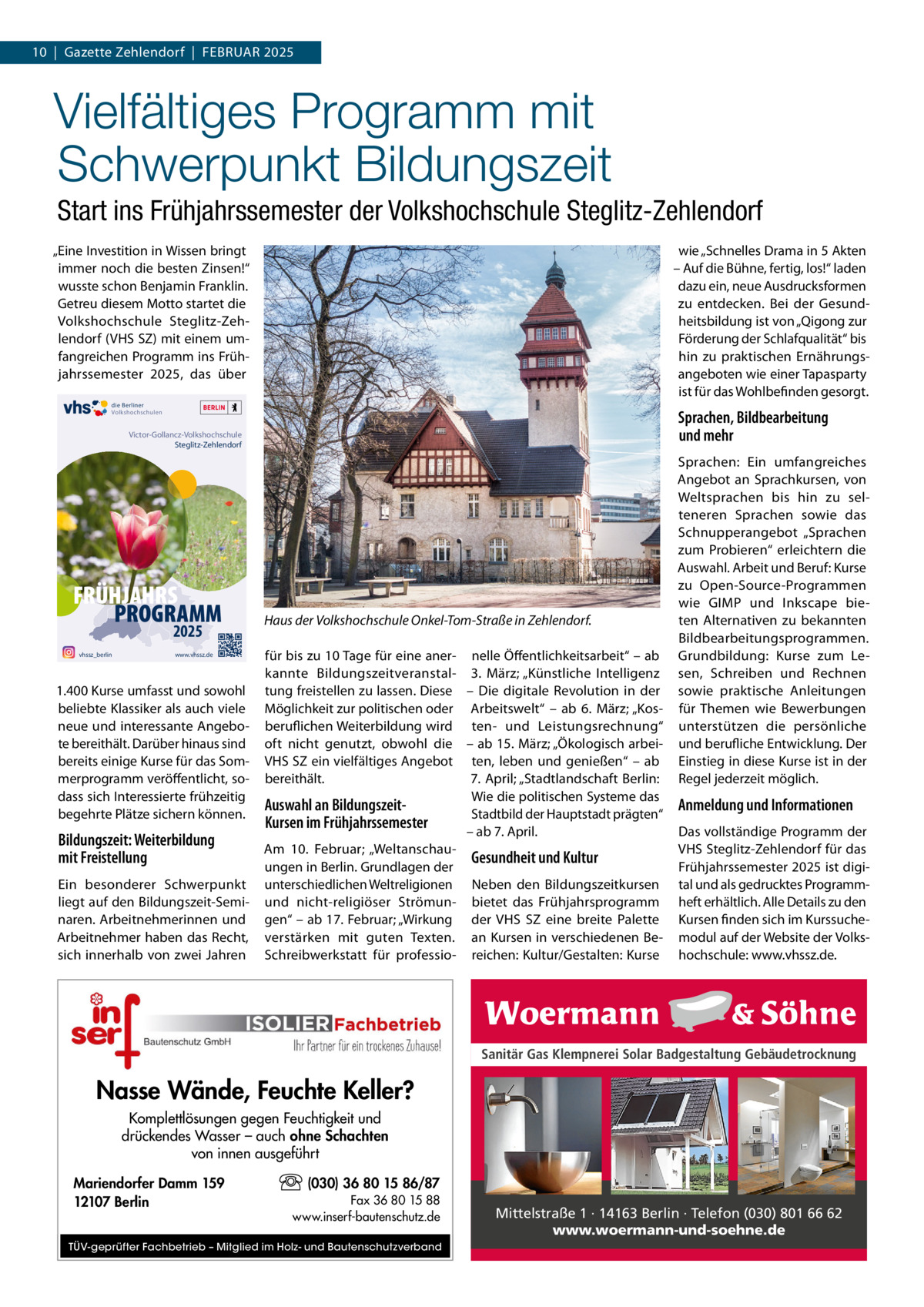 10  |  Gazette Zehlendorf  |  FEBRuAR 2025  Vielfältiges Programm mit Schwerpunkt Bildungszeit Start ins Frühjahrssemester der Volkshochschule Steglitz-Zehlendorf „Eine Investition in Wissen bringt immer noch die besten Zinsen!“ wusste schon Benjamin Franklin. Getreu diesem Motto startet die Volkshochschule Steglitz-Zehlendorf (VHS SZ) mit einem umfangreichen Programm ins Frühjahrssemester 2025, das über  wie „Schnelles Drama in 5 Akten – Auf die Bühne, fertig, los!“ laden dazu ein, neue Ausdrucksformen zu entdecken. Bei der Gesundheitsbildung ist von „Qigong zur Förderung der Schlafqualität“ bis hin zu praktischen Ernährungsangeboten wie einer Tapasparty ist für das Wohlbefinden gesorgt.  die Berliner Volkshochschulen  Sprachen, Bildbearbeitung und mehr  Victor-Gollancz-Volkshochschule Steglitz-Zehlendorf  FRÜHJAHRS PROGRAMM 2025  vhssz_berlin  www.vhssz.de  1.400 Kurse umfasst und sowohl beliebte Klassiker als auch viele neue und interessante Angebote bereithält. Darüber hinaus sind bereits einige Kurse für das Sommerprogramm veröffentlicht, sodass sich Interessierte frühzeitig begehrte Plätze sichern können.  Bildungszeit: Weiterbildung mit Freistellung Ein besonderer Schwerpunkt liegt auf den Bildungszeit-Seminaren. Arbeitnehmerinnen und Arbeitnehmer haben das Recht, sich innerhalb von zwei Jahren  Haus der Volkshochschule Onkel-Tom-Straße in Zehlendorf. für bis zu 10 Tage für eine aner- nelle Öffentlichkeitsarbeit“ – ab kannte Bildungszeitveranstal- 3.  März; „Künstliche Intelligenz tung freistellen zu lassen. Diese – Die digitale Revolution in der Möglichkeit zur politischen oder Arbeitswelt“ – ab 6.  März; „Kosberuflichen Weiterbildung wird ten- und Leistungsrechnung“ oft nicht genutzt, obwohl die – ab 15. März; „Ökologisch arbeiVHS SZ ein vielfältiges Angebot ten, leben und genießen“ – ab bereithält. 7. April; „Stadtlandschaft Berlin: Wie die politischen Systeme das Auswahl an BildungszeitStadtbild der Hauptstadt prägten“ Kursen im Frühjahrssemester – ab 7. April. Am 10.  Februar; „WeltanschauGesundheit und Kultur ungen in Berlin. Grundlagen der unterschiedlichen Weltreligionen Neben den Bildungszeitkursen und nicht-religiöser Strömun- bietet das Frühjahrsprogramm gen“ – ab 17. Februar; „Wirkung der VHS SZ eine breite Palette verstärken mit guten Texten. an Kursen in verschiedenen BeSchreibwerkstatt für professio- reichen: Kultur/Gestalten: Kurse  Sprachen: Ein umfangreiches Angebot an Sprachkursen, von Weltsprachen bis hin zu selteneren Sprachen sowie das Schnupperangebot „Sprachen zum Probieren“ erleichtern die Auswahl. Arbeit und Beruf: Kurse zu Open-Source-Programmen wie GIMP und Inkscape bieten Alternativen zu bekannten Bildbearbeitungsprogrammen. Grundbildung: Kurse zum Lesen, Schreiben und Rechnen sowie praktische Anleitungen für Themen wie Bewerbungen unterstützen die persönliche und berufliche Entwicklung. Der Einstieg in diese Kurse ist in der Regel jederzeit möglich.  Anmeldung und Informationen Das vollständige Programm der VHS Steglitz-Zehlendorf für das Frühjahrssemester 2025 ist digital und als gedrucktes Programmheft erhältlich. Alle Details zu den Kursen finden sich im Kurssuchemodul auf der Website der Volkshochschule: www.vhssz.de.  Sanitär Gas Klempnerei Solar Badgestaltung Gebäudetrocknung  Nasse Wände, Feuchte Keller? Komplettlösungen gegen Feuchtigkeit und drückendes Wasser – auch ohne Schachten von innen ausgeführt Mariendorfer Damm 159 12107 Berlin  (030) 36 80 15 86/87 Fax 36 80 15 88 www.inserf-bautenschutz.de  TÜV-geprüfter Fachbetrieb – Mitglied im Holz- und Bautenschutzverband  Mittelstraße 1 · 14163 Berlin · Telefon (030) 801 66 62 www.woermann-und-soehne.de