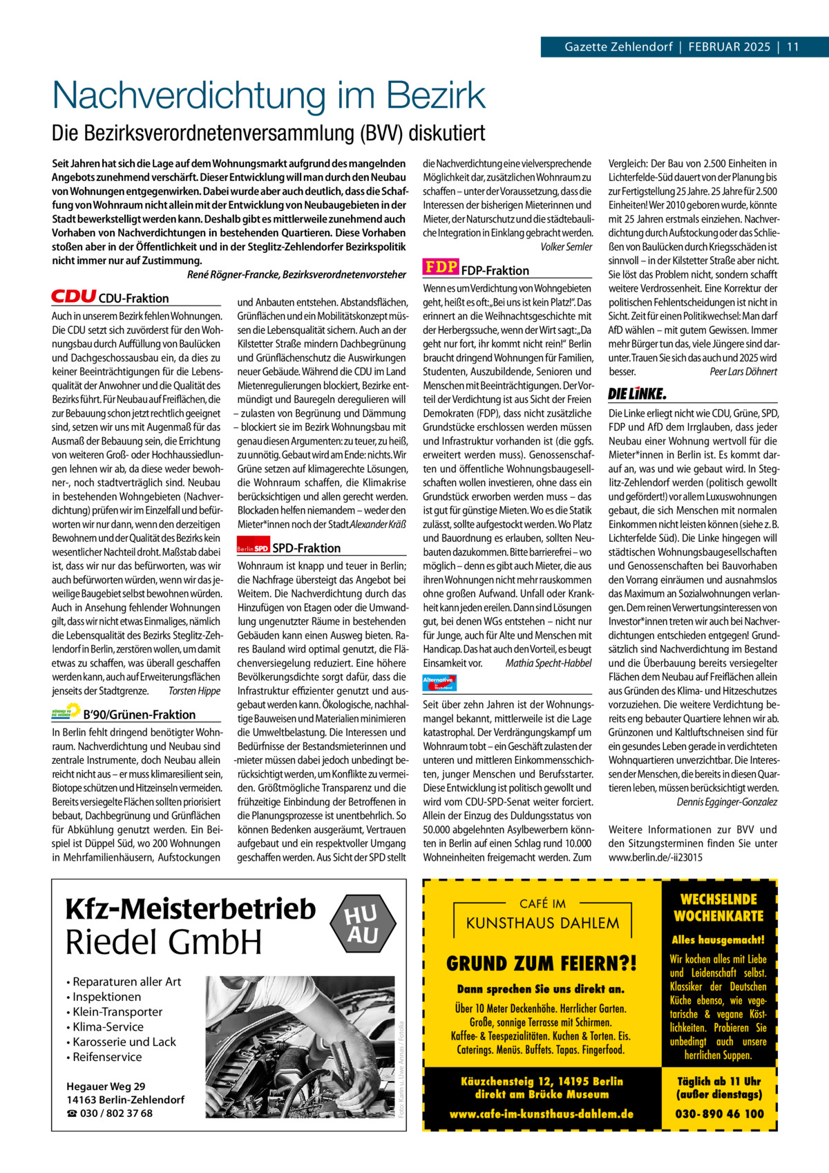 Gazette Zehlendorf  |  Februar 2025  |  11  1 | Gazette Zehlendorf | FEBRuAR 2025  Nachverdichtung im Bezirk Die Bezirksverordnetenversammlung (BVV) diskutiert Seit Jahren hat sich die Lage auf dem Wohnungsmarkt aufgrund des mangelnden Angebots zunehmend verschärft. Dieser Entwicklung will man durch den Neubau von Wohnungen entgegenwirken. Dabei wurde aber auch deutlich, dass die Schaffung von Wohnraum nicht allein mit der Entwicklung von Neubaugebieten in der Stadt bewerkstelligt werden kann. Deshalb gibt es mittlerweile zunehmend auch Vorhaben von Nachverdichtungen in bestehenden Quartieren. Diese Vorhaben stoßen aber in der Öﬀentlichkeit und in der Steglitz-Zehlendorfer Bezirkspolitik nicht immer nur auf Zustimmung. René Rögner-Francke, Bezirksverordnetenvorsteher  CDU-Fraktion und Anbauten entstehen. Abstandsflächen, Auch in unserem Bezirk fehlen Wohnungen. Grünflächen und ein Mobilitätskonzept müsDie CDU setzt sich zuvörderst für den Woh- sen die Lebensqualität sichern. Auch an der nungsbau durch Auffüllung von Baulücken Kilstetter Straße mindern Dachbegrünung und Dachgeschossausbau ein, da dies zu und Grünflächenschutz die Auswirkungen keiner Beeinträchtigungen für die Lebens- neuer Gebäude. Während die CDU im Land qualität der Anwohner und die Qualität des Mietenregulierungen blockiert, Bezirke entBezirks führt. Für Neubau auf Freiflächen, die mündigt und Bauregeln deregulieren will zur Bebauung schon jetzt rechtlich geeignet – zulasten von Begrünung und Dämmung sind, setzen wir uns mit Augenmaß für das – blockiert sie im Bezirk Wohnungsbau mit Ausmaß der Bebauung sein, die Errichtung genau diesen Argumenten: zu teuer, zu heiß, von weiteren Groß- oder Hochhaussiedlun- zu unnötig. Gebaut wird am Ende: nichts. Wir gen lehnen wir ab, da diese weder bewoh- Grüne setzen auf klimagerechte Lösungen, ner-, noch stadtverträglich sind. Neubau die Wohnraum schaffen, die Klimakrise in bestehenden Wohngebieten (Nachver- berücksichtigen und allen gerecht werden. dichtung) prüfen wir im Einzelfall und befür- Blockaden helfen niemandem – weder den worten wir nur dann, wenn den derzeitigen Mieter*innen noch der Stadt.Alexander Kräß Bewohnern und der Qualität des Bezirks kein SPD-Fraktion wesentlicher Nachteil droht. Maßstab dabei Berlin ist, dass wir nur das befürworten, was wir Wohnraum ist knapp und teuer in Berlin; auch befürworten würden, wenn wir das je- die Nachfrage übersteigt das Angebot bei weilige Baugebiet selbst bewohnen würden. Weitem. Die Nachverdichtung durch das Auch in Ansehung fehlender Wohnungen Hinzufügen von Etagen oder die Umwandgilt, dass wir nicht etwas Einmaliges, nämlich lung ungenutzter Räume in bestehenden die Lebensqualität des Bezirks Steglitz-Zeh- Gebäuden kann einen Ausweg bieten. Ralendorf in Berlin, zerstören wollen, um damit res Bauland wird optimal genutzt, die Fläetwas zu schaffen, was überall geschaffen chenversiegelung reduziert. Eine höhere werden kann, auch auf Erweiterungsflächen Bevölkerungsdichte sorgt dafür, dass die jenseits der Stadtgrenze. Torsten Hippe Infrastruktur effizienter genutzt und ausgebaut werden kann. Ökologische, nachhalB‘90/Grünen-Fraktion tige Bauweisen und Materialien minimieren In Berlin fehlt dringend benötigter Wohn- die Umweltbelastung. Die Interessen und raum. Nachverdichtung und Neubau sind Bedürfnisse der Bestandsmieterinnen und zentrale Instrumente, doch Neubau allein -mieter müssen dabei jedoch unbedingt bereicht nicht aus – er muss klimaresilient sein, rücksichtigt werden, um Konflikte zu vermeiBiotope schützen und Hitzeinseln vermeiden. den. Größtmögliche Transparenz und die Bereits versiegelte Flächen sollten priorisiert frühzeitige Einbindung der Betroffenen in bebaut, Dachbegrünung und Grünflächen die Planungsprozesse ist unentbehrlich. So für Abkühlung genutzt werden. Ein Bei- können Bedenken ausgeräumt, Vertrauen spiel ist Düppel Süd, wo 200 Wohnungen aufgebaut und ein respektvoller Umgang in Mehrfamilienhäusern, Aufstockungen geschaffen werden. Aus Sicht der SPD stellt  1.140 Zeichen pro Fraktion   Vorwort 570 • Reparaturen aller Art • Inspektionen CDu 1166 • Klein-Transporter • Klima-Service Grüne 1107 • Karosserie und Lack SPD 1156 • Reifenservice FDP 1163 Hegauer Weg 29 AfD14163 Berlin-Zehlendorf 1160 ☎ 030 / 802 37 68 Linke 1165  Riedel GmbH  HU AU  Foto: Karin u. Uwe Annas / Fotolia  Kfz-Meisterbetrieb  die Nachverdichtung eine vielversprechende Möglichkeit dar, zusätzlichen Wohnraum zu schaffen – unter der Voraussetzung, dass die Interessen der bisherigen Mieterinnen und Mieter, der Naturschutz und die städtebauliche Integration in Einklang gebracht werden. Volker Semler  FDP-Fraktion Wenn es um Verdichtung von Wohngebieten geht, heißt es oft:„Bei uns ist kein Platz!“. Das erinnert an die Weihnachtsgeschichte mit der Herbergssuche, wenn der Wirt sagt:„Da geht nur fort, ihr kommt nicht rein!“ Berlin braucht dringend Wohnungen für Familien, Studenten, Auszubildende, Senioren und Menschen mit Beeinträchtigungen. Der Vorteil der Verdichtung ist aus Sicht der Freien Demokraten (FDP), dass nicht zusätzliche Grundstücke erschlossen werden müssen und Infrastruktur vorhanden ist (die ggfs. erweitert werden muss). Genossenschaften und öffentliche Wohnungsbaugesellschaften wollen investieren, ohne dass ein Grundstück erworben werden muss – das ist gut für günstige Mieten. Wo es die Statik zulässt, sollte aufgestockt werden. Wo Platz und Bauordnung es erlauben, sollten Neubauten dazukommen. Bitte barrierefrei – wo möglich – denn es gibt auch Mieter, die aus ihren Wohnungen nicht mehr rauskommen ohne großen Aufwand. Unfall oder Krankheit kann jeden ereilen. Dann sind Lösungen gut, bei denen WGs entstehen – nicht nur für Junge, auch für Alte und Menschen mit Handicap. Das hat auch den Vorteil, es beugt Einsamkeit vor. Mathia Specht-Habbel Alternative für  Deutschland  AfD   Seit über zehn Jahren ist der Wohnungsmangel bekannt, mittlerweile ist die Lage katastrophal. Der Verdrängungskampf um Wohnraum tobt – ein Geschäft zulasten der unteren und mittleren Einkommensschichten, junger Menschen und Berufsstarter. Diese Entwicklung ist politisch gewollt und wird vom CDU-SPD-Senat weiter forciert. Allein der Einzug des Duldungsstatus von 50.000 abgelehnten Asylbewerbern könnten in Berlin auf einen Schlag rund 10.000 Wohneinheiten freigemacht werden. Zum  Vergleich: Der Bau von 2.500 Einheiten in Lichterfelde-Süd dauert von der Planung bis zur Fertigstellung 25 Jahre. 25 Jahre für 2.500 Einheiten! Wer 2010 geboren wurde, könnte mit 25 Jahren erstmals einziehen. Nachverdichtung durch Aufstockung oder das Schließen von Baulücken durch Kriegsschäden ist sinnvoll – in der Kilstetter Straße aber nicht. Sie löst das Problem nicht, sondern schafft weitere Verdrossenheit. Eine Korrektur der politischen Fehlentscheidungen ist nicht in Sicht. Zeit für einen Politikwechsel: Man darf AfD wählen – mit gutem Gewissen. Immer mehr Bürger tun das, viele Jüngere sind darunter. Trauen Sie sich das auch und 2025 wird besser. Peer Lars Döhnert  Die Linke  Die Linke erliegt nicht wie CDU, Grüne, SPD, FDP und AfD dem Irrglauben, dass jeder Neubau einer Wohnung wertvoll für die Mieter*innen in Berlin ist. Es kommt darauf an, was und wie gebaut wird. In Steglitz-Zehlendorf werden (politisch gewollt und gefördert!) vor allem Luxuswohnungen gebaut, die sich Menschen mit normalen Einkommen nicht leisten können (siehe z. B. Lichterfelde Süd). Die Linke hingegen will städtischen Wohnungsbaugesellschaften und Genossenschaften bei Bauvorhaben den Vorrang einräumen und ausnahmslos das Maximum an Sozialwohnungen verlangen. Dem reinen Verwertungsinteressen von Investor*innen treten wir auch bei Nachverdichtungen entschieden entgegen! Grundsätzlich sind Nachverdichtung im Bestand und die Überbauung bereits versiegelter Flächen dem Neubau auf Freiflächen allein aus Gründen des Klima- und Hitzeschutzes vorzuziehen. Die weitere Verdichtung bereits eng bebauter Quartiere lehnen wir ab. Grünzonen und Kaltluftschneisen sind für ein gesundes Leben gerade in verdichteten Wohnquartieren unverzichtbar. Die Interessen der Menschen, die bereits in diesen Quartieren leben, müssen berücksichtigt werden. Dennis Egginger-Gonzalez Weitere Informationen zur BVV und den Sitzungsterminen finden Sie unter www.berlin.de/-ii23015
