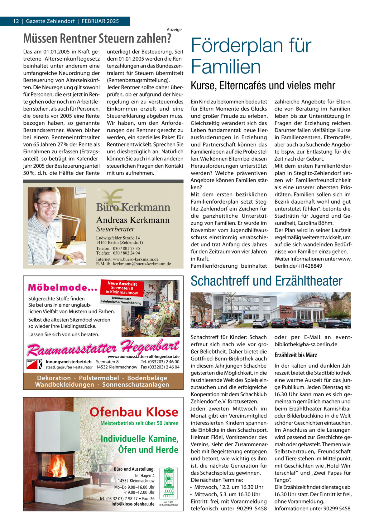 12  |  Gazette Zehlendorf  |  Februar 2025 Anzeige  Müssen Rentner Steuern zahlen? Das am 01.01.2005 in Kraft getretene Alterseinkünftegesetz beinhaltet unter anderem eine umfangreiche Neuordnung der Besteuerung von Alterseinkünften. Die Neuregelung gilt sowohl für Personen, die erst jetzt in Rente gehen oder noch im Arbeitsleben stehen, als auch für Personen, die bereits vor 2005 eine Rente bezogen haben, so genannte Bestandsrentner. Waren bisher bei einem Renteneintrittsalter von 65 Jahren 27 % der Rente als Einnahmen zu erfassen (Ertragsanteil), so beträgt im Kalenderjahr 2005 der Besteuerungsanteil 50 %, d. h. die Hälfte der Rente  unterliegt der Besteuerung. Seit dem 01.01.2005 werden die Rentenzahlungen an das Bundeszentralamt für Steuern übermittelt (Rentenbezugsmitteilung). Jeder Rentner sollte daher überprüfen, ob er aufgrund der Neuregelung ein zu versteuerndes Einkommen erzielt und eine Steuererklärung abgeben muss. Wir haben, um den Anforderungen der Rentner gerecht zu werden, ein spezielles Paket für Rentner entwickelt. Sprechen Sie uns diesbezüglich an. Natürlich können Sie auch in allen anderen steuerlichen Fragen den Kontakt mit uns aufnehmen.  Andreas Kerkmann Steuerberater  Foto: Denis Junker / Fotolia  Ludwigsfelder Straße 14 14165 Berlin (Zehlendorf) Telefon: 030 / 801 73 35 Telefax: 030 / 802 24 94 Internet: www.buero-kerkmann.de E-Mail: kerkmann@buero-kerkmann.de Mandantenportal https://buero-kerkmann.portalbereich.de  Möbelmode...  Förderplan für Familien Kurse, Elterncafés und vieles mehr Ein Kind zu bekommen bedeutet zahlreiche Angebote für Eltern, für Eltern Momente des Glücks die von Beratung im Familienund großer Freude zu erleben. leben bis zur Unterstützung in Gleichzeitig verändert sich das Fragen der Erziehung reichen. Leben fundamental: neue Her- Darunter fallen vielfältige Kurse ausforderungen in Erziehung in Familienzentren, Elterncafés, und Partnerschaft können das aber auch aufsuchende AngeboFamilienleben auf die Probe stel- te bspw. zur Entlastung für die len. Wie können Eltern bei diesen Zeit nach der Geburt. Herausforderungen unterstützt „Mit dem ersten Familienförderwerden? Welche präventiven plan in Steglitz-Zehlendorf setAngebote können Familien stär- zen wir Familienfreundlichkeit ken? als eine unserer obersten PrioMit dem ersten bezirklichen ritäten. Familien sollen sich im Familienförderplan setzt Steg- Bezirk dauerhaft wohl und gut litz-Zehlendorf ein Zeichen für unterstützt fühlen“, betonte die die ganzheitliche Unterstüt- Stadträtin für Jugend und Gezung von Familien. Er wurde im sundheit, Carolina Böhm. November vom Jugendhilfeaus- Der Plan wird in seiner Laufzeit schuss einstimmig verabschie- regelmäßig weiterentwickelt, um det und trat Anfang des Jahres auf die sich wandelnden Bedürffür den Zeitraum von vier Jahren nisse von Familien einzugehen. in Kraft. Weiter Informationen unter www. Familienförderung beinhaltet berlin.de/-ii1428849  Schachtreff und Erzähltheater  Neue Anschrift Seematen 8 in Kleinmachnow  Termine nach Stilgerechte Stoffe finden telefonischer Vereinba rung Sie bei uns in einer unglaublichen Vielfalt von Mustern und Farben.  Selbst die ältesten Sitzmöbel werden so wieder Ihre Lieblingsstücke. Lassen Sie sich von uns beraten.  www.raumausstatter-rolf-hegenbart.de  Innungsmeisterbetrieb Seematen 8 Tel. (033203) 2 46 00 staatl. geprüfter Restaurator 14532 Kleinmachnow Fax (033203) 2 46 04  Dekoration · Polstermöbel · Bodenbeläge Wandbekleidungen · Sonnenschutzanlagen  Ofenbau Klose Meisterbetrieb seit über 50 Jahren  Individuelle Kamine, Öfen und Herde Büro und Ausstellung: Im Hagen 4 14532 Kleinmachnow Mo–Do 9.00 –16.00 Uhr Fr 9.00 –12.00 Uhr Tel. (03 32 03) 7 98 27 • Fax -26 info@klose-ofenbau.de  seit 1961 in Kleinmachnow  Schachtreff für Kinder: Schach oder per E-Mail an eventerfreut sich nach wie vor gro- bibliothek@ba-sz.berlin.de ßer Beliebtheit. Daher bietet die Erzählzeit bis März Gottfried-Benn-Bibliothek auch in diesem Jahr jungen Schachbe- In der kalten und dunklen Jahgeisterten die Möglichkeit, in die reszeit bietet die Stadt­bibliothek faszinierende Welt des Spiels ein- eine warme Auszeit für das junzutauchen und die erfolgreiche ge Publikum. Jeden Dienstag ab Kooperation mit dem Schachklub 16.30 Uhr kann man es sich geZehlendorf e. V. fortzusetzen. meinsam gemütlich machen und Jeden zweiten Mittwoch im beim Erzähltheater Kamishibai Monat gibt ein Vereinsmitglied oder Bilderbuchkino in die Welt interessierten Kindern spannen- schöner Geschichten eintauchen. de Einblicke in den Schachsport. Im Anschluss an die Lesungen Helmut Flöel, Vorsitzender des wird passend zur Geschichte geVereins, sieht der Zusammenar- malt oder gebastelt. Themen wie beit mit Begeisterung entgegen Selbstvertrauen, Freundschaft und betont, wie wichtig es ihm und Tiere stehen im Mittelpunkt, ist, die nächste Generation für mit Geschichten wie „Hotel Windas Schachspiel zu gewinnen. terschlaf“ und „Zwei Papas für Tango“. Die nächsten Termine: Die Erzählzeit findet dienstags ab •	 Mittwoch, 12.2. um 16.30 Uhr 16.30 Uhr statt. Der Eintritt ist frei, •	 Mittwoch, 5.3. um 16.30 Uhr Eintritt: frei, mit Voranmeldung ohne Voranmeldung. telefonisch unter 90299  5458 Informationen unter 90299 5458