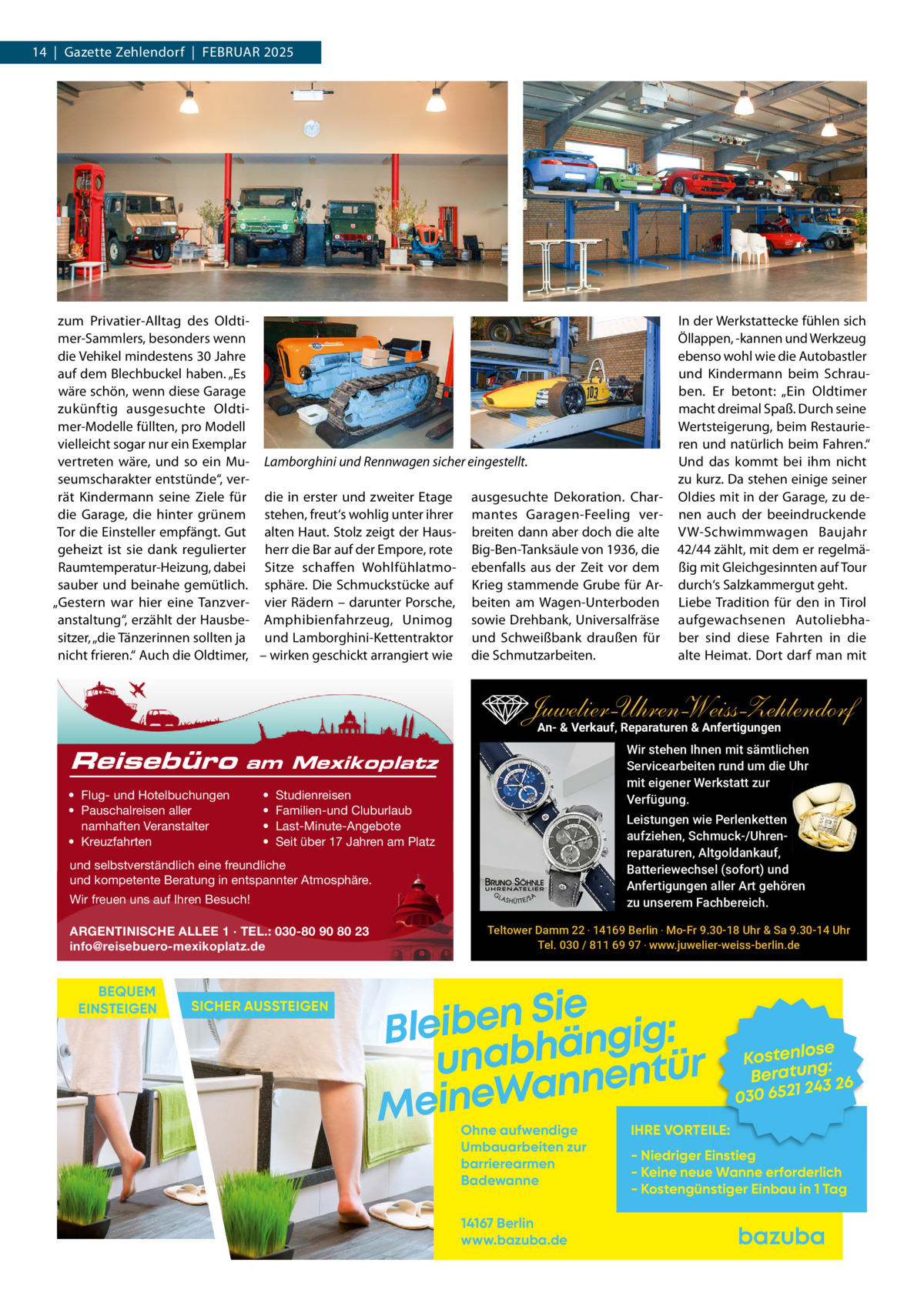 14  |  Gazette Zehlendorf  |  FEBRuAR 2025  zum Privatier-Alltag des Oldtimer-Sammlers, besonders wenn die Vehikel mindestens 30 Jahre auf dem Blechbuckel haben. „Es wäre schön, wenn diese Garage zukünftig ausgesuchte Oldtimer-Modelle füllten, pro Modell vielleicht sogar nur ein Exemplar vertreten wäre, und so ein Mu- Lamborghini und Rennwagen sicher eingestellt. seumscharakter entstünde“, verrät Kindermann seine Ziele für die in erster und zweiter Etage ausgesuchte Dekoration. Chardie Garage, die hinter grünem stehen, freut‘s wohlig unter ihrer mantes Garagen-Feeling verTor die Einsteller empfängt. Gut alten Haut. Stolz zeigt der Haus- breiten dann aber doch die alte geheizt ist sie dank regulierter herr die Bar auf der Empore, rote Big-Ben-Tanksäule von 1936, die Raumtemperatur-Heizung, dabei Sitze schaffen Wohlfühlatmo- ebenfalls aus der Zeit vor dem sauber und beinahe gemütlich. sphäre. Die Schmuckstücke auf Krieg stammende Grube für Ar„Gestern war hier eine Tanzver- vier Rädern – darunter Porsche, beiten am Wagen-unterboden anstaltung“, erzählt der Hausbe- Amphibienfahrzeug, unimog sowie Drehbank, universalfräse sitzer, „die Tänzerinnen sollten ja und Lamborghini-Kettentraktor und Schweißbank draußen für nicht frieren.“ Auch die Oldtimer, – wirken geschickt arrangiert wie die Schmutzarbeiten.  In der Werkstattecke fühlen sich Öllappen, -kannen und Werkzeug ebenso wohl wie die Autobastler und Kindermann beim Schrauben. Er betont: „Ein Oldtimer macht dreimal Spaß. Durch seine Wertsteigerung, beim Restaurieren und natürlich beim Fahren.“ und das kommt bei ihm nicht zu kurz. Da stehen einige seiner Oldies mit in der Garage, zu denen auch der beeindruckende VW-Schwimmwagen Baujahr 42/44 zählt, mit dem er regelmäßig mit Gleichgesinnten auf Tour durch‘s Salzkammergut geht. Liebe Tradition für den in Tirol aufgewachsenen Autoliebhaber sind diese Fahrten in die alte Heimat. Dort darf man mit  Juwelier-UhrenWeiss-Zehlendorf An- & Verkauf‚ Reparaturen & Anfertigungen Reisebüro  Wir stehen Ihnen mit sämtlichen Servicearbeiten rund um die Uhr mit eigener Werkstatt zur Verfügung.  am Mexikoplatz  • Flug- und Hotelbuchungen • Pauschalreisen aller namhaften Veranstalter • Kreuzfahrten  • • • •  Studienreisen Familien-und Cluburlaub Last-Minute-Angebote Seit über 17 Jahren am Platz  Leistungen wie Perlenketten aufziehen, Schmuck-/Uhrenreparaturen‚ Altgoldankauf, Batteriewechsel (sofort) und Anfertigungen aller Art gehören zu unserem Fachbereich.  und selbstverständlich eine freundliche und kompetente Beratung in entspannter Atmosphäre. Wir freuen uns auf Ihren Besuch! ARGENTINISCHE ALLEE 1 · TEL.: 030-80 90 80 23 info@reisebuero-mexikoplatz.de  BEQUEM EINSTEIGEN  SICHER AUSSTEIGEN  Teltower Damm 22 ‧ 14169 Berlin ‧ Mo-Fr 9.30-18 Uhr & Sa 9.30-14 Uhr Tel. 030 / 811 69 97 ‧ www.juwelier-weiss-berlin.de  Sie n e b i e l : B g i g n ä h unab nentür an W e n i e M Ohne aufwendige Umbauarbeiten zur barrierearmen Badewanne 14167 Berlin www.bazuba.de  se Kostenlo g: Beratun 26 243 030 6521  IHRE VORTEILE:  - Niedriger Einstieg - Keine neue Wanne erforderlich - Kostengünstiger Einbau in 1 Tag