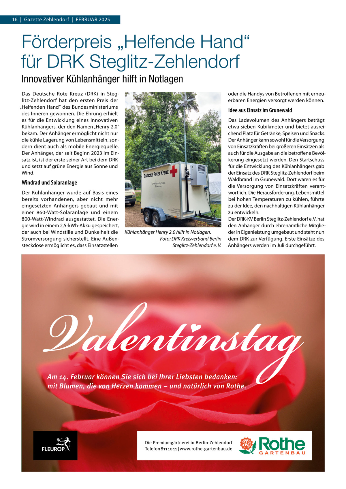 16  |  Gazette Zehlendorf  |  FEBRuAR 2025  Förderpreis „Helfende Hand“ für DRK Steglitz-Zehlendorf Innovativer Kühlanhänger hilft in Notlagen Das Deutsche Rote Kreuz (DRK) in Steglitz-Zehlendorf hat den ersten Preis der „Helfenden Hand“ des Bundesministeriums des Inneren gewonnen. Die Ehrung erhielt es für die Entwicklung eines innovativen Kühlanhängers, der den Namen „Henry 2.0“ bekam. Der Anhänger ermöglicht nicht nur die kühle Lagerung von Lebensmitteln, sondern dient auch als mobile Energiequelle. Der Anhänger, der seit Beginn 2023 im Einsatz ist, ist der erste seiner Art bei dem DRK und setzt auf grüne Energie aus Sonne und Wind.  oder die Handys von Betroffenen mit erneuerbaren Energien versorgt werden können.  Idee aus Einsatz im Grunewald  Windrad und Solaranlage Der Kühlanhänger wurde auf Basis eines bereits vorhandenen, aber nicht mehr eingesetzten Anhängers gebaut und mit einer 860-Watt-Solaranlage und einem 800-Watt-Windrad ausgestattet. Die Energie wird in einem 2,5-kWh-Akku gespeichert, der auch bei Windstille und Dunkelheit die Stromversorgung sicherstellt. Eine Außensteckdose ermöglicht es, dass Einsatzstellen  Kühlanhänger Henry 2.0 hilft in Notlagen. Foto: DRK Kreisverband Berlin Steglitz-Zehlendorf e. V.  Das Ladevolumen des Anhängers beträgt etwa sieben Kubikmeter und bietet ausreichend Platz für Getränke, Speisen und Snacks. Der Anhänger kann sowohl für die Versorgung von Einsatzkräften bei größeren Einsätzen als auch für die Ausgabe an die betroffene Bevölkerung eingesetzt werden. Den Startschuss für die Entwicklung des Kühlanhängers gab der Einsatz des DRK Steglitz-Zehlendorf beim Waldbrand im Grunewald. Dort waren es für die Versorgung von Einsatzkräften verantwortlich. Die Herausforderung, Lebensmittel bei hohen Temperaturen zu kühlen, führte zu der Idee, den nachhaltigen Kühlanhänger zu entwickeln. Der DRK-KV Berlin Steglitz-Zehlendorf e. V. hat den Anhänger durch ehrenamtliche Mitglieder in Eigenleistung umgebaut und steht nun dem DRK zur Verfügung. Erste Einsätze des Anhängers werden im Juli durchgeführt.
