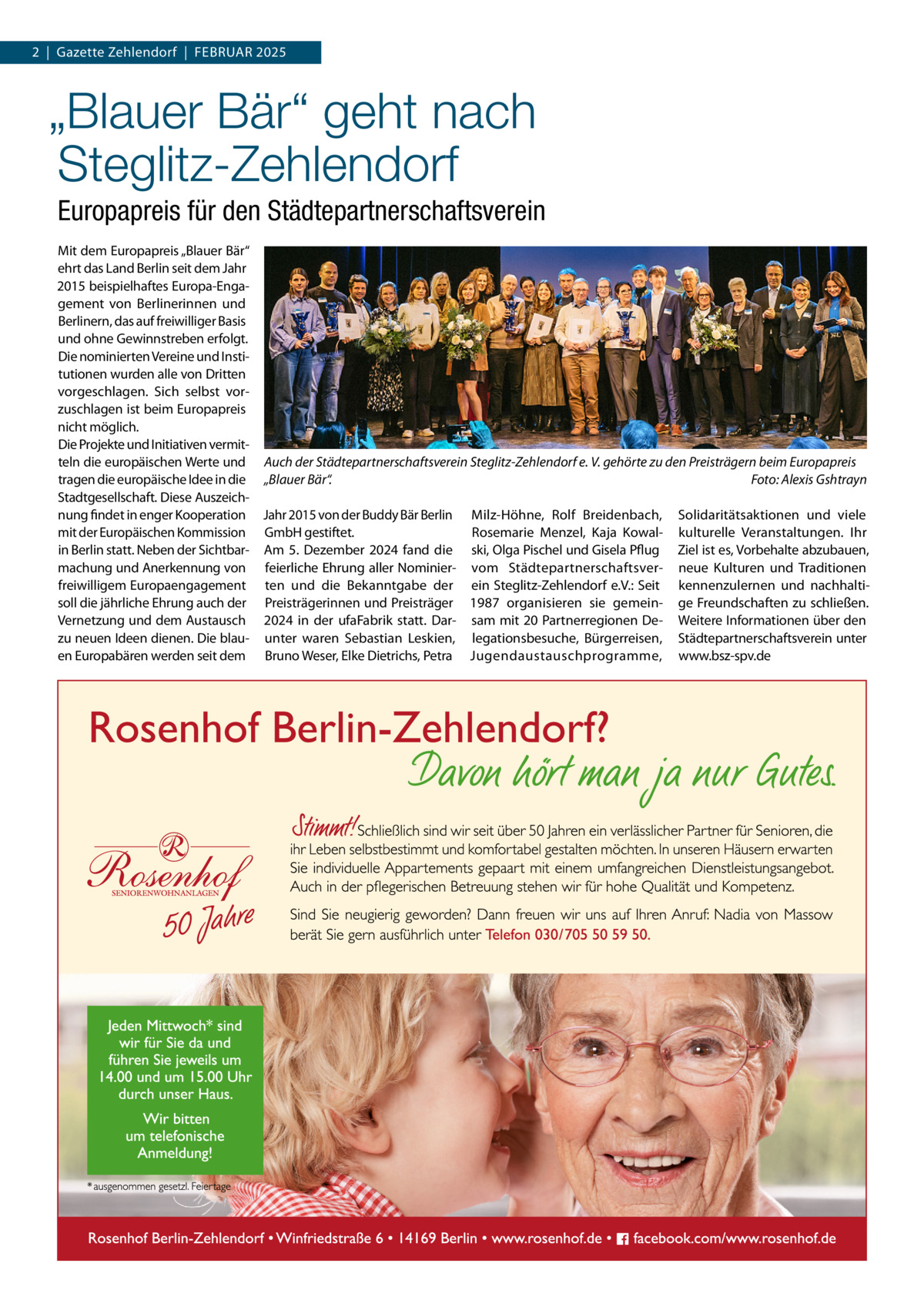 2  |  Gazette Zehlendorf  |  Februar 2025  „Blauer Bär“ geht nach Steglitz-Zehlendorf Europapreis für den Städtepartnerschaftsverein Mit dem Europapreis „Blauer Bär“ ehrt das Land Berlin seit dem Jahr 2015 beispielhaftes Europa-Engagement von Berlinerinnen und Berlinern, das auf freiwilliger Basis und ohne Gewinnstreben erfolgt. Die nominierten Vereine und Institutionen wurden alle von Dritten vorgeschlagen. Sich selbst vorzuschlagen ist beim Europapreis nicht möglich. Die Projekte und Initiativen vermitteln die europäischen Werte und Auch der Städtepartnerschaftsverein Steglitz-Zehlendorf e. V. gehörte zu den Preisträgern beim Europapreis tragen die europäische Idee in die „Blauer Bär“.� Foto: Alexis Gshtrayn Stadtgesellschaft. Diese Auszeichnung findet in enger Kooperation Jahr 2015 von der Buddy Bär Berlin Milz-Höhne, Rolf Breidenbach, Solidaritätsaktionen und viele mit der Europäischen Kommission GmbH gestiftet. Rosemarie Menzel, Kaja Kowal- kulturelle Veranstaltungen. Ihr in Berlin statt. Neben der Sichtbar- Am 5. Dezember 2024 fand die ski, Olga Pischel und Gisela Pflug Ziel ist es, Vorbehalte abzubauen, machung und Anerkennung von feierliche Ehrung aller Nominier- vom Städtepartnerschaftsver- neue Kulturen und Traditionen freiwilligem Europaengagement ten und die Bekanntgabe der ein Steglitz-Zehlendorf e.V.: Seit kennenzulernen und nachhaltisoll die jährliche Ehrung auch der Preisträgerinnen und Preisträger 1987 organisieren sie gemein- ge Freundschaften zu schließen. Vernetzung und dem Austausch 2024 in der ufaFabrik statt. Dar- sam mit 20 Partnerregionen De- Weitere Informationen über den zu neuen Ideen dienen. Die blau- unter waren Sebastian Leskien, legationsbesuche, Bürgerreisen, Städtepartnerschaftsverein unter en Europabären werden seit dem Bruno Weser, Elke Dietrichs, Petra Jugendaustauschprogramme, www.bsz-spv.de