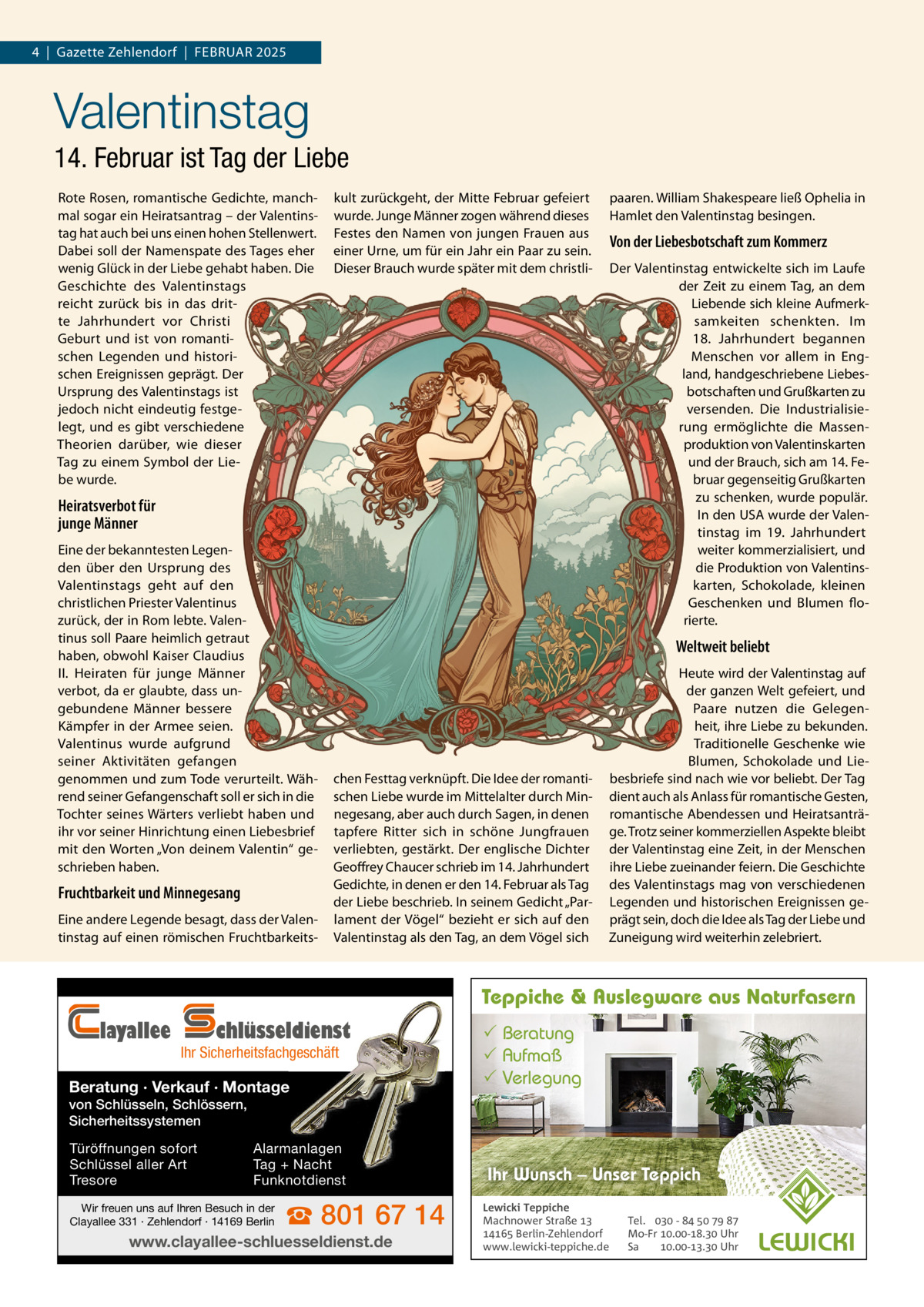 4  |  Gazette Zehlendorf  |  FEBRuAR 2025  Valentinstag 14. Februar ist Tag der Liebe Rote Rosen, romantische Gedichte, manchmal sogar ein Heiratsantrag – der Valentinstag hat auch bei uns einen hohen Stellenwert. Dabei soll der Namenspate des Tages eher wenig Glück in der Liebe gehabt haben. Die Geschichte des Valentinstags reicht zurück bis in das dritte Jahrhundert vor Christi Geburt und ist von romantischen Legenden und historischen Ereignissen geprägt. Der ursprung des Valentinstags ist jedoch nicht eindeutig festgelegt, und es gibt verschiedene Theorien darüber, wie dieser Tag zu einem Symbol der Liebe wurde.  kult zurückgeht, der Mitte Februar gefeiert wurde. Junge Männer zogen während dieses Festes den Namen von jungen Frauen aus einer urne, um für ein Jahr ein Paar zu sein. Dieser Brauch wurde später mit dem christli paaren. William Shakespeare ließ Ophelia in Hamlet den Valentinstag besingen.  Von der Liebesbotschaft zum Kommerz Der Valentinstag entwickelte sich im Laufe der Zeit zu einem Tag, an dem Liebende sich kleine Aufmerksamkeiten schenkten. Im 18.  Jahrhundert begannen Menschen vor allem in England, handgeschriebene Liebesbotschaften und Grußkarten zu versenden. Die Industrialisierung ermöglichte die Massenproduktion von Valentinskarten und der Brauch, sich am 14. Februar gegenseitig Grußkarten zu schenken, wurde populär. In den uSA wurde der Valentinstag im 19.  Jahrhundert weiter kommerzialisiert, und die Produktion von Valentinskarten, Schokolade, kleinen Geschenken und Blumen florierte.  Heiratsverbot für junge Männer Eine der bekanntesten Legenden über den ursprung des Valentinstags geht auf den christlichen Priester Valentinus zurück, der in Rom lebte. Valentinus soll Paare heimlich getraut haben, obwohl Kaiser Claudius II. Heiraten für junge Männer verbot, da er glaubte, dass ungebundene Männer bessere Kämpfer in der Armee seien. Valentinus wurde aufgrund seiner Aktivitäten gefangen genommen und zum Tode verurteilt. Während seiner Gefangenschaft soll er sich in die Tochter seines Wärters verliebt haben und ihr vor seiner Hinrichtung einen Liebesbrief mit den Worten „Von deinem Valentin“ geschrieben haben.  Fruchtbarkeit und Minnegesang Eine andere Legende besagt, dass der Valentinstag auf einen römischen Fruchtbarkeits Weltweit beliebt  chen Festtag verknüpft. Die Idee der romantischen Liebe wurde im Mittelalter durch Minnegesang, aber auch durch Sagen, in denen tapfere Ritter sich in schöne Jungfrauen verliebten, gestärkt. Der englische Dichter Geoffrey Chaucer schrieb im 14. Jahrhundert Gedichte, in denen er den 14. Februar als Tag der Liebe beschrieb. In seinem Gedicht „Parlament der Vögel“ bezieht er sich auf den Valentinstag als den Tag, an dem Vögel sich  Heute wird der Valentinstag auf der ganzen Welt gefeiert, und Paare nutzen die Gelegenheit, ihre Liebe zu bekunden. Traditionelle Geschenke wie Blumen, Schokolade und Liebesbriefe sind nach wie vor beliebt. Der Tag dient auch als Anlass für romantische Gesten, romantische Abendessen und Heiratsanträge. Trotz seiner kommerziellen Aspekte bleibt der Valentinstag eine Zeit, in der Menschen ihre Liebe zueinander feiern. Die Geschichte des Valentinstags mag von verschiedenen Legenden und historischen Ereignissen geprägt sein, doch die Idee als Tag der Liebe und Zuneigung wird weiterhin zelebriert.  Teppiche & Auslegware aus Naturfasern  layallee  chlüsseldienst  Ihr Sicherheitsfachgeschäft  Beratung · Verkauf · Montage   Beratung  Aufmaß  Verlegung  von Schlüsseln, Schlössern, Sicherheitssystemen Türöffnungen sofort Schlüssel aller Art Tresore  Alarmanlagen Tag + Nacht Funknotdienst  Wir freuen uns auf Ihren Besuch in der Clayallee 331 · Zehlendorf · 14169 Berlin  ☎ 801 67 14  www.clayallee-schluesseldienst.de  Ihr Wunsch – Unser Teppich Lewicki Teppiche Machnower Straße   Berlin-Zehlendorf www.lewicki-teppiche.de  Tel.  -     Mo-Fr .-. Uhr Sa .-. Uhr