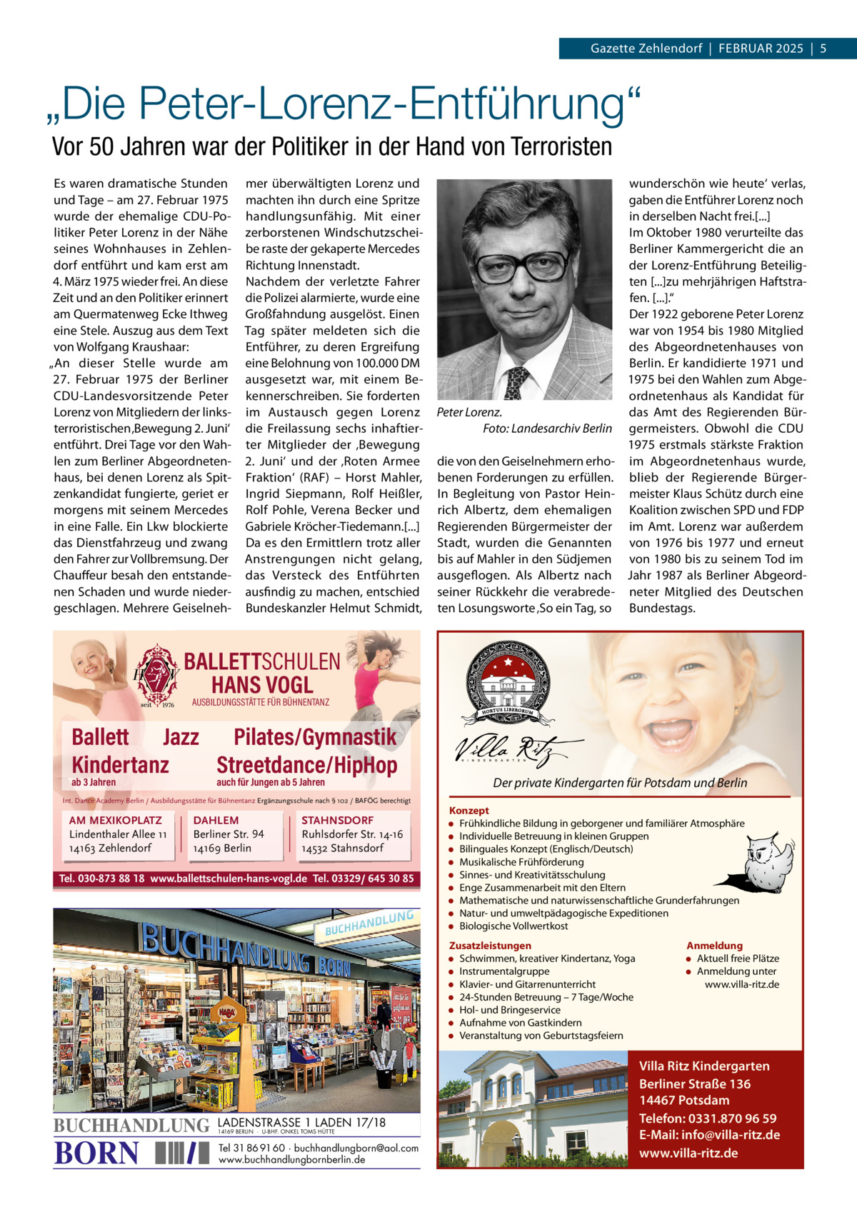 Gazette Zehlendorf  |  FEBRuAR 2025  |  5  „Die Peter-Lorenz-Entführung“ Vor 50 Jahren war der Politiker in der Hand von Terroristen Es waren dramatische Stunden und Tage – am 27. Februar 1975 wurde der ehemalige CDu-Politiker Peter Lorenz in der Nähe seines Wohnhauses in Zehlendorf entführt und kam erst am 4. März 1975 wieder frei. An diese Zeit und an den Politiker erinnert am Quermatenweg Ecke Ithweg eine Stele. Auszug aus dem Text von Wolfgang Kraushaar: „An dieser Stelle wurde am 27.  Februar 1975 der Berliner CDu-Landesvorsitzende Peter Lorenz von Mitgliedern der linksterroristischen ‚Bewegung 2. Juni‘ entführt. Drei Tage vor den Wahlen zum Berliner Abgeordnetenhaus, bei denen Lorenz als Spitzenkandidat fungierte, geriet er morgens mit seinem Mercedes in eine Falle. Ein Lkw blockierte das Dienstfahrzeug und zwang den Fahrer zur Vollbremsung. Der Chauffeur besah den entstandenen Schaden und wurde niedergeschlagen. Mehrere Geiselneh mer überwältigten Lorenz und machten ihn durch eine Spritze handlungsunfähig. Mit einer zerborstenen Windschutzscheibe raste der gekaperte Mercedes Richtung Innenstadt. Nachdem der verletzte Fahrer die Polizei alarmierte, wurde eine Großfahndung ausgelöst. Einen Tag später meldeten sich die Entführer, zu deren Ergreifung eine Belohnung von 100.000 DM ausgesetzt war, mit einem Bekennerschreiben. Sie forderten im Austausch gegen Lorenz die Freilassung sechs inhaftierter Mitglieder der ‚Bewegung 2.  Juni‘ und der ‚Roten Armee Fraktion‘ (RAF) – Horst Mahler, Ingrid Siepmann, Rolf Heißler, Rolf Pohle, Verena Becker und Gabriele Kröcher-Tiedemann.[...] Da es den Ermittlern trotz aller Anstrengungen nicht gelang, das Versteck des Entführten ausfindig zu machen, entschied Bundeskanzler Helmut Schmidt,  wunderschön wie heute‘ verlas, gaben die Entführer Lorenz noch in derselben Nacht frei.[...] Im Oktober 1980 verurteilte das Berliner Kammergericht die an der Lorenz-Entführung Beteiligten [...]zu mehrjährigen Haftstrafen. [...].“ Der 1922 geborene Peter Lorenz war von 1954 bis 1980 Mitglied des Abgeordnetenhauses von Berlin. Er kandidierte 1971 und 1975 bei den Wahlen zum Abgeordnetenhaus als Kandidat für Peter Lorenz. das Amt des Regierenden BürFoto: Landesarchiv Berlin germeisters. Obwohl die CDu 1975 erstmals stärkste Fraktion die von den Geiselnehmern erho- im Abgeordnetenhaus wurde, benen Forderungen zu erfüllen. blieb der Regierende BürgerIn Begleitung von Pastor Hein- meister Klaus Schütz durch eine rich Albertz, dem ehemaligen Koalition zwischen SPD und FDP Regierenden Bürgermeister der im Amt. Lorenz war außerdem Stadt, wurden die Genannten von 1976 bis 1977 und erneut bis auf Mahler in den Südjemen von 1980 bis zu seinem Tod im ausgeflogen. Als Albertz nach Jahr 1987 als Berliner Abgeordseiner Rückkehr die verabrede- neter Mitglied des Deutschen ten Losungsworte ‚So ein Tag, so Bundestags.  BALLETTSCHULEN HANS VOGL AUSBILDUNGSSTÄTTE FÜR BÜHNENTANZ  Ballett Jazz Pilates/Gymnastik Kindertanz Streetdance/HipHop ab 3 Jahren  auch für Jungen ab 5 Jahren  Int. Dance Academy Berlin / Ausbildungsstätte für Bühnentanz Ergänzungsschule nach § 102 / BAFÖG berechtigt  AM MEXIKOPLATZ Lindenthaler Allee 11 14163 Zehlendorf  DAHLEM Berliner Str. 94 14169 Berlin  STAHNSDORF Ruhlsdorfer Str. 14-16 14532 Stahnsdorf  Tel. 030-873 88 18 www.ballettschulen-hans-vogl.de Tel. 03329/ 645 30 85  Der private Kindergarten für Potsdam und Berlin Konzept • Frühkindliche Bildung in geborgener und familiärer Atmosphäre • Individuelle Betreuung in kleinen Gruppen • Bilinguales Konzept (Englisch/Deutsch) • Musikalische Frühförderung • Sinnes- und Kreativitätsschulung • Enge Zusammenarbeit mit den Eltern • Mathematische und naturwissenschaftliche Grunderfahrungen • Natur- und umweltpädagogische Expeditionen • Biologische Vollwertkost Zusatzleistungen • Schwimmen, kreativer Kindertanz, Yoga • Instrumentalgruppe • Klavier- und Gitarrenunterricht • 24-Stunden Betreuung – 7 Tage/Woche • Hol- und Bringeservice • Aufnahme von Gastkindern • Veranstaltung von Geburtstagsfeiern  BUCHHANDLUNG  BORN  LADENSTRASSE 1 LADEN 17/18 14169 BERLIN · U-BHF. ONKEL TOMS HÜTTE  Tel 31 86 91 60 · buchhandlungborn@aol.com www.buchhandlungbornberlin.de  Anmeldung • Aktuell freie Plätze • Anmeldung unter www.villa-ritz.de  Villa Ritz Kindergarten Berliner Straße 136 14467 Potsdam Telefon: 0331.870 96 59 E-Mail: info@villa-ritz.de www.villa-ritz.de
