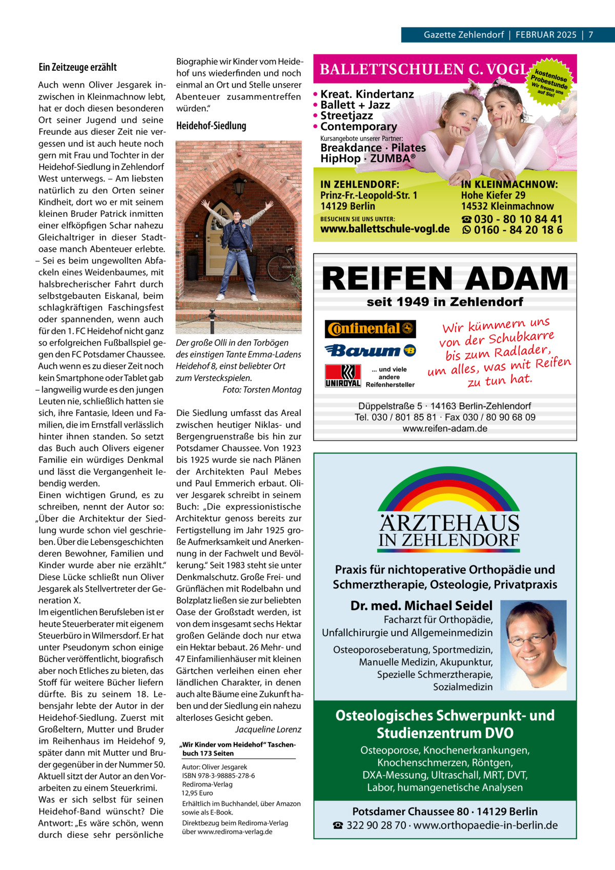 Gazette Zehlendorf  |  Februar 2025  |  7  Ein Zeitzeuge erzählt  Biographie wir Kinder vom Heidehof uns wiederfinden und noch einmal an Ort und Stelle unserer Abenteuer zusammentreffen würden.“  Auch wenn Oliver Jesgarek inzwischen in Kleinmachnow lebt, hat er doch diesen besonderen Ort seiner Jugend und seine Heidehof-Siedlung Freunde aus dieser Zeit nie vergessen und ist auch heute noch gern mit Frau und Tochter in der Heidehof-Siedlung in Zehlendorf West unterwegs. – Am liebsten natürlich zu den Orten seiner Kindheit, dort wo er mit seinem kleinen Bruder Patrick inmitten einer elfköpfigen Schar nahezu Gleichaltriger in dieser Stadtoase manch Abenteuer erlebte. – Sei es beim ungewollten Abfackeln eines Weidenbaumes, mit halsbrecherischer Fahrt durch selbstgebauten Eiskanal, beim schlagkräftigen Faschingsfest oder spannenden, wenn auch für den 1. FC Heidehof nicht ganz so erfolgreichen Fußballspiel ge- Der große Olli in den Torbögen gen den FC Potsdamer Chaussee. des einstigen Tante Emma-Ladens Auch wenn es zu dieser Zeit noch Heidehof 8, einst beliebter Ort kein Smartphone oder Tablet gab zum Versteckspielen. – langweilig wurde es den jungen � Foto: Torsten Montag Leuten nie, schließlich hatten sie sich, ihre Fantasie, Ideen und Fa- Die Siedlung umfasst das Areal milien, die im Ernstfall verlässlich zwischen heutiger Niklas- und hinter ihnen standen. So setzt Bergengruenstraße bis hin zur das Buch auch Olivers eigener Potsdamer Chaussee. Von 1923 Familie ein würdiges Denkmal bis 1925 wurde sie nach Plänen und lässt die Vergangenheit le- der Architekten Paul Mebes bendig werden. und Paul Emmerich erbaut. OliEinen wichtigen Grund, es zu ver Jesgarek schreibt in seinem schreiben, nennt der Autor so: Buch: „Die expressionistische „Über die Architektur der Sied- Architektur genoss bereits zur lung wurde schon viel geschrie- Fertigstellung im Jahr 1925 groben. Über die Lebensgeschichten ße Aufmerksamkeit und Anerkenderen Bewohner, Familien und nung in der Fachwelt und BevölKinder wurde aber nie erzählt.“ kerung.“ Seit 1983 steht sie unter Diese Lücke schließt nun Oliver Denkmalschutz. Große Frei- und Jesgarek als Stellvertreter der Ge- Grünflächen mit Rodelbahn und Bolzplatz ließen sie zur beliebten neration X. Im eigentlichen Berufsleben ist er Oase der Großstadt werden, ist heute Steuerberater mit eigenem von dem insgesamt sechs Hektar Steuerbüro in Wilmersdorf. Er hat großen Gelände doch nur etwa unter Pseudonym schon einige ein Hektar bebaut. 26 Mehr- und Bücher veröffentlicht, biografisch 47 Einfamilienhäuser mit kleinen aber noch Etliches zu bieten, das Gärtchen verleihen einen eher Stoff für weitere Bücher liefern ländlichen Charakter, in denen dürfte. Bis zu seinem 18.  Le- auch alte Bäume eine Zukunft habensjahr lebte der Autor in der ben und der Siedlung ein nahezu Heidehof-Siedlung. Zuerst mit alterloses Gesicht geben. Jacqueline Lorenz Großeltern, Mutter und Bruder � im Reihenhaus im Heidehof  9, „Wir Kinder vom Heidehof“ Taschenbuch 173 Seiten später dann mit Mutter und Bruder gegenüber in der Nummer 50. Autor: Oliver Jesgarek ISBN 978-3-98885-278-6 Aktuell sitzt der Autor an den VorRediroma-Verlag arbeiten zu einem Steuerkrimi. 12,95 Euro Was er sich selbst für seinen Erhältlich im Buchhandel, über Amazon Heidehof-Band wünscht? Die sowie als E-Book. Direktbezug beim Rediroma-Verlag Antwort: „Es wäre schön, wenn über www.rediroma-verlag.de durch diese sehr persönliche  • Kreat. Kindertanz • Ballett + Jazz • Streetjazz • Contemporary Kursangebote unserer Partner:  Breakdance · Pilates HipHop · ZUMBA®  ☎ 030 - 80 10 84 41 0160 - 84 20 18 6  REIFEN ADAM seit 1949 in Zehlendorf  ... und viele andere Reifenhersteller  uns Wir kümmern bkarre von der Schu der, bis zum Radla mit Reifen um alles, was zu tun hat.  Düppelstraße 5 · 14163 Berlin-Zehlendorf Tel. 030 / 801 85 81 · Fax 030 / 80 90 68 09 www.reifen-adam.de  ARZTEHAUS  IN ZEHLENDORF  Praxis für nichtoperative Orthopädie und Schmerztherapie, Osteologie, Privatpraxis  Dr. med. Michael Seidel  Facharzt für Orthopädie, Unfallchirurgie und Allgemeinmedizin Osteoporoseberatung, Sportmedizin, Manuelle Medizin, Akupunktur, Spezielle Schmerztherapie, Sozialmedizin  Osteologisches Schwerpunkt- und Studienzentrum DVO Osteoporose, Knochenerkrankungen, Knochenschmerzen, Röntgen, DXA-Messung, Ultraschall, MRT, DVT, Labor, humangenetische Analysen  Potsdamer Chaussee 80 · 14129 Berlin ☎ 322 90 28 70 · www.orthopaedie-in-berlin.de