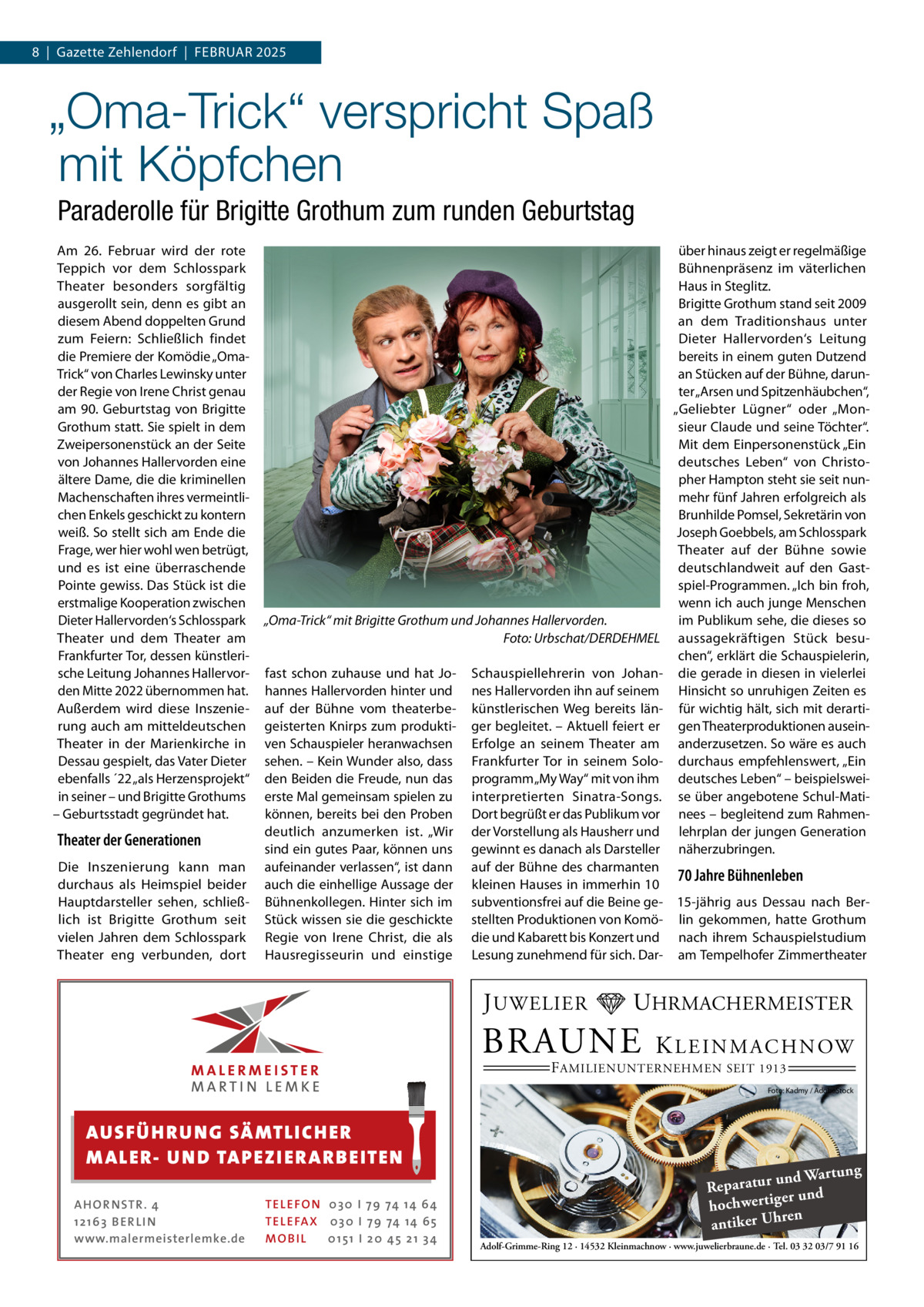 8  |  Gazette Zehlendorf  |  Februar 2025  „Oma-Trick“ verspricht Spaß mit Köpfchen Paraderolle für Brigitte Grothum zum runden Geburtstag Am 26.  Februar wird der rote Teppich vor dem Schlosspark Theater besonders sorgfältig ausgerollt sein, denn es gibt an diesem Abend doppelten Grund zum Feiern: Schließlich findet die Premiere der Komödie „OmaTrick“ von Charles Lewinsky unter der Regie von Irene Christ genau am 90. Geburtstag von Brigitte Grothum statt. Sie spielt in dem Zweipersonenstück an der Seite von Johannes Hallervorden eine ältere Dame, die die kriminellen Machenschaften ihres vermeintlichen Enkels geschickt zu kontern weiß. So stellt sich am Ende die Frage, wer hier wohl wen betrügt, und es ist eine überraschende Pointe gewiss. Das Stück ist die erstmalige Kooperation zwischen Dieter Hallervorden‘s Schlosspark Theater und dem Theater am Frankfurter Tor, dessen künstlerische Leitung Johannes Hallervorden Mitte 2022 übernommen hat. Außerdem wird diese Inszenierung auch am mitteldeutschen Theater in der Marienkirche in Dessau gespielt, das Vater Dieter ebenfalls ´22 „als Herzensprojekt“ in seiner – und Brigitte Grothums – Geburtsstadt gegründet hat.  Theater der Generationen Die Inszenierung kann man durchaus als Heimspiel beider Hauptdarsteller sehen, schließlich ist Brigitte Grothum seit vielen Jahren dem Schlosspark Theater eng verbunden, dort  „Oma-Trick“ mit Brigitte Grothum und Johannes Hallervorden. � Foto: Urbschat/DERDEHMEL fast schon zuhause und hat Johannes Hallervorden hinter und auf der Bühne vom theaterbegeisterten Knirps zum produktiven Schauspieler heranwachsen sehen. – Kein Wunder also, dass den Beiden die Freude, nun das erste Mal gemeinsam spielen zu können, bereits bei den Proben deutlich anzumerken ist. „Wir sind ein gutes Paar, können uns aufeinander verlassen“, ist dann auch die einhellige Aussage der Bühnenkollegen. Hinter sich im Stück wissen sie die geschickte Regie von Irene Christ, die als Hausregisseurin und einstige  über hinaus zeigt er regelmäßige Bühnenpräsenz im väterlichen Haus in Steglitz. Brigitte Grothum stand seit 2009 an dem Traditionshaus unter Dieter Hallervorden‘s Leitung bereits in einem guten Dutzend an Stücken auf der Bühne, darunter „Arsen und Spitzenhäubchen“, „Geliebter Lügner“ oder „Monsieur Claude und seine Töchter“. Mit dem Einpersonenstück „Ein deutsches Leben“ von Christopher Hampton steht sie seit nunmehr fünf Jahren erfolgreich als Brunhilde Pomsel, Sekretärin von Joseph Goebbels, am Schlosspark Theater auf der Bühne sowie deutschlandweit auf den Gastspiel-Programmen. „Ich bin froh, wenn ich auch junge Menschen im Publikum sehe, die dieses so aussagekräftigen Stück besuchen“, erklärt die Schauspielerin, die gerade in diesen in vielerlei Hinsicht so unruhigen Zeiten es für wichtig hält, sich mit derartigen Theaterproduktionen auseinanderzusetzen. So wäre es auch durchaus empfehlenswert, „Ein deutsches Leben“ – beispielsweise über angebotene Schul-Matinees – begleitend zum Rahmenlehrplan der jungen Generation näherzubringen.  Schauspiellehrerin von Johannes Hallervorden ihn auf seinem künstlerischen Weg bereits länger begleitet. – Aktuell feiert er Erfolge an seinem Theater am Frankfurter Tor in seinem Soloprogramm „My Way“ mit von ihm interpretierten Sinatra-Songs. Dort begrüßt er das Publikum vor der Vorstellung als Hausherr und gewinnt es danach als Darsteller auf der Bühne des charmanten 70 Jahre Bühnenleben kleinen Hauses in immerhin 10 subventionsfrei auf die Beine ge- 15-jährig aus Dessau nach Berstellten Produktionen von Komö- lin gekommen, hatte Grothum die und Kabarett bis Konzert und nach ihrem Schauspielstudium Lesung zunehmend für sich. Dar- am Tempelhofer Zimmertheater  J UWELIER  UHRMACHERMEISTER  BRAUNE  K L E I N M A C H N OW  F AMILIENUNTERNEHMEN SEIT 1913  Foto: Kadmy / AdobeStock  AUS FÜ H R U N G SÄ MTL I CH E R M ALE R- U N D TA P E Z I E R AR B E ITE N AHOR NSTR . 4 1 21 63 B E R LI N www.malermeisterlemke.de  TEL EFON 030 I 7 9 74 14 6 4 TEL EFAX 030 I 7 9 74 14 6 5 MOB I L 01 51 I 2 0 4 5 2 1 3 4  ng und Wartu Reparatur d er un hochwertig ren h antiker U Adolf-Grimme-Ring 12 · 14532 Kleinmachnow · www.juwelierbraune.de · Tel. 03 32 03/7 91 16