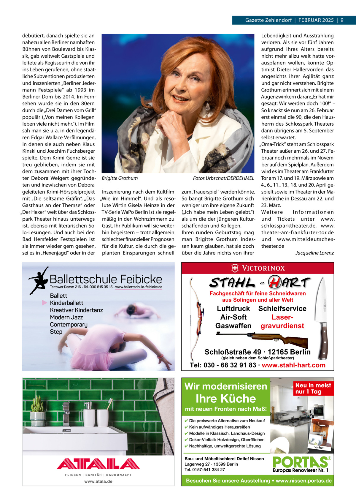 Gazette Zehlendorf  |  FEBRuAR 2025  |  9 debütiert, danach spielte sie an nahezu allen Berliner namhaften Bühnen von Boulevard bis Klassik, gab weltweit Gastspiele und leitete als Regisseurin die von ihr ins Leben gerufenen, ohne staatliche Subventionen produzierten und inszenierten „Berliner Jedermann Festspiele“ ab 1993 im Berliner Dom bis 2014. Im Fernsehen wurde sie in den 80ern durch die „Drei Damen vom Grill“ populär („Von meinen Kollegen leben viele nicht mehr.“). Im Film sah man sie u. a. in den legendären Edgar Wallace Verfilmungen, in denen sie auch neben Klaus Kinski und Joachim Fuchsberger spielte. Dem Krimi-Genre ist sie treu geblieben, indem sie mit dem zusammen mit ihrer Tochter Debora Weigert gegründe- Brigitte Grothum ten und inzwischen von Debora geleiteten Krimi-Hörspielprojekt Inszenierung nach dem Kultfilm mit „Die seltsame Gräfin“, „Das „Wie im Himmel“. und als resoGasthaus an der Themse“ oder lute Wirtin Gisela Heinze in der „Der Hexer“ weit über das Schloss- TV-Serie WaPo Berlin ist sie regelpark Theater hinaus unterwegs mäßig in den Wohnzimmern zu ist, ebenso mit literarischen So- Gast. Ihr Publikum will sie weiterlo-Lesungen. und auch bei den hin begeistern – trotz allgemein Bad Hersfelder Festspielen ist schlechter finanzieller Prognosen sie immer wieder gern gesehen, für die Kultur, die durch die gesei es in „Hexenjagd“ oder in der planten Einsparungen schnell  Fotos Urbschat/DERDEHMEL zum „Trauerspiel“ werden könnte. So bangt Brigitte Grothum sich weniger um ihre eigene Zukunft („Ich habe mein Leben gelebt.“) als um die der jüngeren Kulturschaffenden und Kollegen. Ihren runden Geburtstag mag man Brigitte Grothum indessen kaum glauben, hat sie doch über die Jahre nichts von ihrer  Lebendigkeit und Ausstrahlung verloren. Als sie vor fünf Jahren aufgrund ihres Alters bereits nicht mehr allzu weit hatte vorausplanen wollen, konnte Optimist Dieter Hallervorden das angesichts ihrer Agilität ganz und gar nicht verstehen. Brigitte Grothum erinnert sich mit einem Augenzwinkern daran: „Er hat mir gesagt: Wir werden doch 100!“ – So knackt sie nun am 26. Februar erst einmal die 90, die den Hausherrn des Schlosspark Theaters dann übrigens am 5. September selbst erwartet. „Oma-Trick“ steht am Schlosspark Theater außer am 26. und 27. Februar noch mehrmals im November auf dem Spielplan. Außerdem wird es im Theater am Frankfurter Tor am 17. und 19. März sowie am 4., 6., 11., 13., 18. und 20. April gespielt sowie im Theater in der Marienkirche in Dessau am 22. und 23. März. We i t e r e Informationen und Tickets unter www. schlossparktheater.de, www. theater-am-frankfurter-tor.de und www.mitteldeutschestheater.de Jacqueline Lorenz  Fachgeschäft für feine Schneidwaren aus Solingen und aller Welt  Luftdruck Schleifservice Air-Soft LaserGaswaffen gravurdienst  Schloßstraße 49 · 12165 Berlin (gleich neben dem Schloßparktheater)  Tel: 030 - 68 32 91 83 · www.stahl-hart.com  Wir modernisieren  Ihre Küche  Neu in meist nur 1 Tag  mit neuen Fronten nach Maß! ✔ Die preiswerte Alternative zum Neukauf ✔ Kein aufwändiges Herausreißen ✔ Modelle in Klassisch, Landhaus-Design ✔ Dekor-Vielfalt: Holzdesign, Oberflächen ✔ Nachhaltige, umweltgerechte Lösung  vorher  Bau- und Möbeltischlerei Detlef Nissen Lagerweg 27 · 13599 Berlin Tel. 0157-541 384 27  Besuchen Sie unsere Ausstellung • www.nissen.portas.de
