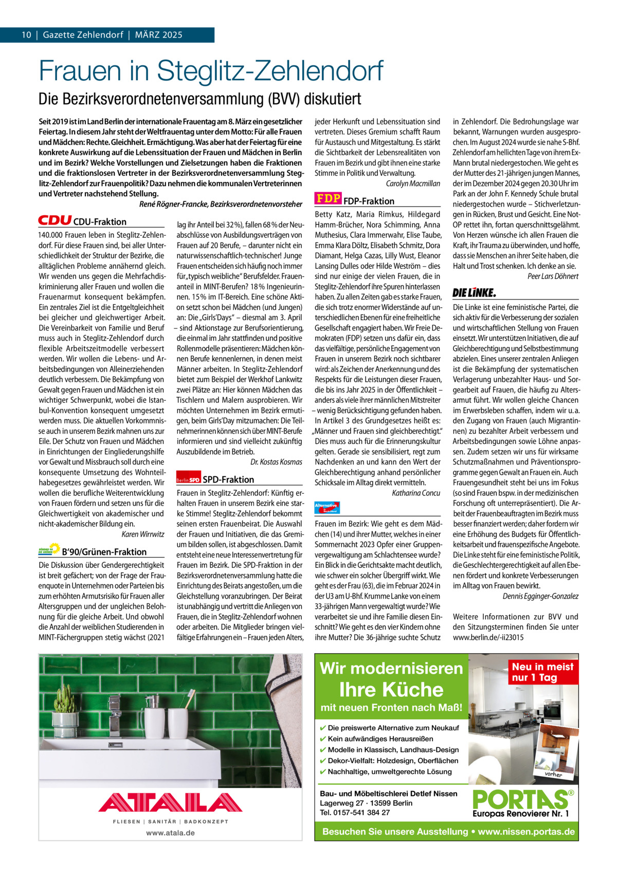 10  |  Gazette Zehlendorf  |  MäRZ 2025 1 | Gazette Zehlendorf | MÄRZ 2025  Frauen in Steglitz-Zehlendorf Die Bezirksverordnetenversammlung (BVV) diskutiert Seit 2019 ist im Land Berlin der internationale Frauentag am 8. März ein gesetzlicher Feiertag. In diesem Jahr steht der Weltfrauentag unter dem Motto: Für alle Frauen und Mädchen: Rechte. Gleichheit. Ermächtigung. Was aber hat der Feiertag für eine konkrete Auswirkung auf die Lebenssituation der Frauen und Mädchen in Berlin und im Bezirk? Welche Vorstellungen und Zielsetzungen haben die Fraktionen und die fraktionslosen Vertreter in der Bezirksverordnetenversammlung Steglitz-Zehlendorf zur Frauenpolitik? Dazu nehmen die kommunalen Vertreterinnen und Vertreter nachstehend Stellung. René Rögner-Francke, Bezirksverordnetenvorsteher  CDU-Fraktion lag ihr Anteil bei 32 %), fallen 68 % der Neu140.000 Frauen leben in Steglitz-Zehlen- abschlüsse von Ausbildungsverträgen von dorf. Für diese Frauen sind, bei aller Unter- Frauen auf 20 Berufe, – darunter nicht ein schiedlichkeit der Struktur der Bezirke, die naturwissenschaftlich-technischer! Junge alltäglichen Probleme annähernd gleich. Frauen entscheiden sich häufig noch immer Wir wenden uns gegen die Mehrfachdis- für„typisch weibliche“ Berufsfelder. Frauenkriminierung aller Frauen und wollen die anteil in MINT-Berufen? 18 % IngenieurinFrauenarmut konsequent bekämpfen. nen. 15 % im IT-Bereich. Eine schöne AktiEin zentrales Ziel ist die Entgeltgleichheit on setzt schon bei Mädchen (und Jungen) bei gleicher und gleichwertiger Arbeit. an: Die „Girls’Days“ – diesmal am 3. April Die Vereinbarkeit von Familie und Beruf – sind Aktionstage zur Berufsorientierung, muss auch in Steglitz-Zehlendorf durch die einmal im Jahr stattfinden und positive flexible Arbeitszeitmodelle verbessert Rollenmodelle präsentieren: Mädchen könwerden. Wir wollen die Lebens- und Ar- nen Berufe kennenlernen, in denen meist beitsbedingungen von Alleinerziehenden Männer arbeiten. In Steglitz-Zehlendorf deutlich verbessern. Die Bekämpfung von bietet zum Beispiel der Werkhof Lankwitz Gewalt gegen Frauen und Mädchen ist ein zwei Plätze an: Hier können Mädchen das wichtiger Schwerpunkt, wobei die Istan- Tischlern und Malern ausprobieren. Wir bul-Konvention konsequent umgesetzt möchten Unternehmen im Bezirk ermutiwerden muss. Die aktuellen Vorkommnis- gen, beim Girls’Day mitzumachen: Die Teilse auch in unserem Bezirk mahnen uns zur nehmerinnen können sich über MINT-Berufe Eile. Der Schutz von Frauen und Mädchen informieren und sind vielleicht zukünftig in Einrichtungen der Eingliederungshilfe Auszubildende im Betrieb. vor Gewalt und Missbrauch soll durch eine Dr. Kostas Kosmas konsequente Umsetzung des WohnteilSPD-Fraktion habegesetzes gewährleistet werden. Wir Berlin wollen die berufliche Weiterentwicklung Frauen in Steglitz-Zehlendorf: Künftig ervon Frauen fördern und setzen uns für die halten Frauen in unserem Bezirk eine starGleichwertigkeit von akademischer und ke Stimme! Steglitz-Zehlendorf bekommt nicht-akademischer Bildung ein. seinen ersten Frauenbeirat. Die Auswahl Karen Wirrwitz der Frauen und Initiativen, die das Gremium bilden sollen, ist abgeschlossen. Damit B‘90/Grünen-Fraktion entsteht eine neue Interessenvertretung für Die Diskussion über Gendergerechtigkeit Frauen im Bezirk. Die SPD-Fraktion in der ist breit gefächert; von der Frage der Frau- Bezirksverordnetenversammlung hatte die enquote in Unternehmen oder Parteien bis Einrichtung des Beirats angestoßen, um die zum erhöhten Armutsrisiko für Frauen aller Gleichstellung voranzubringen. Der Beirat Altersgruppen und der ungleichen Beloh- ist unabhängig und vertritt die Anliegen von nung für die gleiche Arbeit. Und obwohl Frauen, die in Steglitz-Zehlendorf wohnen die Anzahl der weiblichen Studierenden in oder arbeiten. Die Mitglieder bringen vielMINT-Fächergruppen stetig wächst (2021 fältige Erfahrungen ein – Frauen jeden Alters,  jeder Herkunft und Lebenssituation sind vertreten. Dieses Gremium schafft Raum für Austausch und Mitgestaltung. Es stärkt die Sichtbarkeit der Lebensrealitäten von Frauen im Bezirk und gibt ihnen eine starke Stimme in Politik und Verwaltung. Carolyn Macmillan  FDP-Fraktion Betty Katz, Maria Rimkus, Hildegard Hamm-Brücher, Nora Schimming, Anna Muthesius, Clara Immerwahr, Elise Taube, Emma Klara Döltz, Elisabeth Schmitz, Dora Diamant, Helga Cazas, Lilly Wust, Eleanor Lansing Dulles oder Hilde Weström – dies sind nur einige der vielen Frauen, die in Steglitz-Zehlendorf ihre Spuren hinterlassen haben. Zu allen Zeiten gab es starke Frauen, die sich trotz enormer Widerstände auf unterschiedlichen Ebenen für eine freiheitliche Gesellschaft engagiert haben. Wir Freie Demokraten (FDP) setzen uns dafür ein, dass das vielfältige, persönliche Engagement von Frauen in unserem Bezirk noch sichtbarer wird: als Zeichen der Anerkennung und des Respekts für die Leistungen dieser Frauen, die bis ins Jahr 2025 in der Öffentlichkeit – anders als viele ihrer männlichen Mitstreiter – wenig Berücksichtigung gefunden haben. In Artikel 3 des Grundgesetzes heißt es: „Männer und Frauen sind gleichberechtigt.“ Dies muss auch für die Erinnerungskultur gelten. Gerade sie sensibilisiert, regt zum Nachdenken an und kann den Wert der Gleichberechtigung anhand persönlicher Schicksale im Alltag direkt vermitteln. Katharina Concu Alternative für  Deutschland  AfD   Frauen im Bezirk: Wie geht es dem Mädchen (14) und ihrer Mutter, welches in einer Sommernacht 2023 Opfer einer Gruppenvergewaltigung am Schlachtensee wurde? Ein Blick in die Gerichtsakte macht deutlich, wie schwer ein solcher Übergriff wirkt. Wie geht es der Frau (63), die im Februar 2024 in der U3 am U-Bhf. Krumme Lanke von einem 33-jährigen Mann vergewaltigt wurde? Wie verarbeitet sie und ihre Familie diesen Einschnitt? Wie geht es den vier Kindern ohne ihre Mutter? Die 36-jährige suchte Schutz  in Zehlendorf. Die Bedrohungslage war bekannt, Warnungen wurden ausgesprochen. Im August 2024 wurde sie nahe S-Bhf. Zehlendorf am hellichten Tage von ihrem ExMann brutal niedergestochen. Wie geht es der Mutter des 21-jährigen jungen Mannes, der im Dezember 2024 gegen 20.30 Uhr im Park an der John F. Kennedy Schule brutal niedergestochen wurde – Stichverletzungen in Rücken, Brust und Gesicht. Eine NotOP rettet ihn, fortan querschnittsgelähmt. Von Herzen wünsche ich allen Frauen die Kraft, ihr Trauma zu überwinden, und hoffe, dass sie Menschen an ihrer Seite haben, die Halt und Trost schenken. Ich denke an sie. Peer Lars Döhnert  Die Linke  Die Linke ist eine feministische Partei, die sich aktiv für die Verbesserung der sozialen und wirtschaftlichen Stellung von Frauen einsetzt. Wir unterstützen Initiativen, die auf Gleichberechtigung und Selbstbestimmung abzielen. Eines unserer zentralen Anliegen ist die Bekämpfung der systematischen Verlagerung unbezahlter Haus- und Sorgearbeit auf Frauen, die häufig zu Altersarmut führt. Wir wollen gleiche Chancen im Erwerbsleben schaffen, indem wir u. a. den Zugang von Frauen (auch Migrantinnen) zu bezahlter Arbeit verbessern und Arbeitsbedingungen sowie Löhne anpassen. Zudem setzen wir uns für wirksame Schutzmaßnahmen und Präventionsprogramme gegen Gewalt an Frauen ein. Auch Frauengesundheit steht bei uns im Fokus (so sind Frauen bspw. in der medizinischen Forschung oft unterrepräsentiert). Die Arbeit der Frauenbeauftragten im Bezirk muss besser finanziert werden; daher fordern wir eine Erhöhung des Budgets für Öffentlichkeitsarbeit und frauenspezifische Angebote. Die Linke steht für eine feministische Politik, die Geschlechtergerechtigkeit auf allen Ebenen fördert und konkrete Verbesserungen im Alltag von Frauen bewirkt. Dennis Egginger-Gonzalez Weitere Informationen zur BVV und den Sitzungsterminen finden Sie unter www.berlin.de/-ii23015  Wir modernisieren 1.140 Zeichen pro Fraktion   Vorwort 588 CDU 1151 Grüne 1268 SPD 890 FDP 1141 AfD 1138 Linke 1165  Ihre Küche  Neu in meist nur 1 Tag  mit neuen Fronten nach Maß! ✔ Die preiswerte Alternative zum Neukauf ✔ Kein aufwändiges Herausreißen ✔ Modelle in Klassisch, Landhaus-Design ✔ Dekor-Vielfalt: Holzdesign, Oberflächen ✔ Nachhaltige, umweltgerechte Lösung  vorher  Bau- und Möbeltischlerei Detlef Nissen Lagerweg 27 · 13599 Berlin Tel. 0157-541 384 27  Besuchen Sie unsere Ausstellung • www.nissen.portas.de