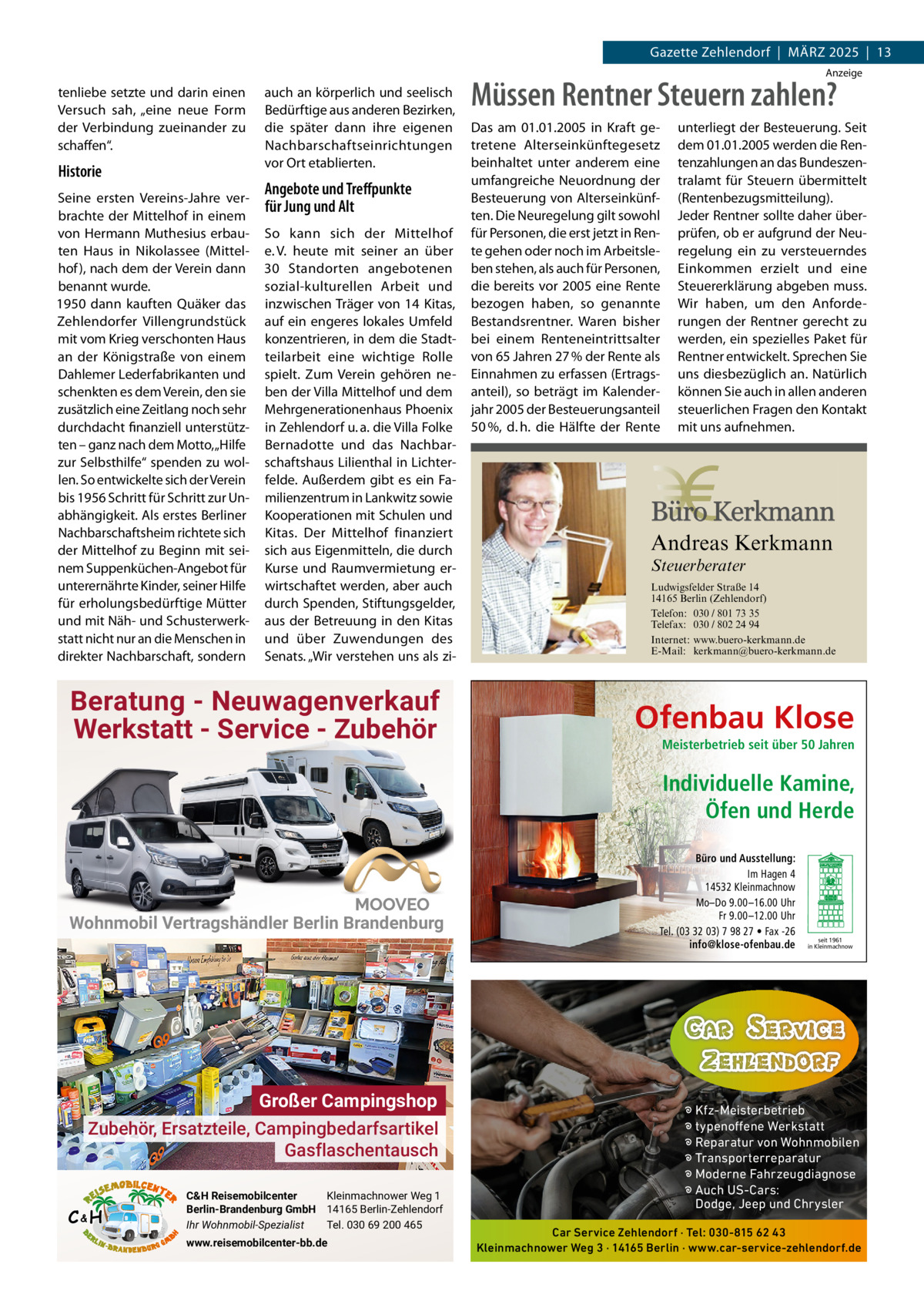 Gazette Zehlendorf  |  MäRZ 2025  |  13 Anzeige  tenliebe setzte und darin einen Versuch sah, „eine neue Form der Verbindung zueinander zu schaffen“.  Historie Seine ersten Vereins-Jahre verbrachte der Mittelhof in einem von Hermann Muthesius erbauten Haus in Nikolassee (Mittelhof ), nach dem der Verein dann benannt wurde. 1950 dann kauften Quäker das Zehlendorfer Villengrundstück mit vom Krieg verschonten Haus an der Königstraße von einem Dahlemer Lederfabrikanten und schenkten es dem Verein, den sie zusätzlich eine Zeitlang noch sehr durchdacht finanziell unterstützten – ganz nach dem Motto, „Hilfe zur Selbsthilfe“ spenden zu wollen. So entwickelte sich der Verein bis 1956 Schritt für Schritt zur Unabhängigkeit. Als erstes Berliner Nachbarschaftsheim richtete sich der Mittelhof zu Beginn mit seinem Suppenküchen-Angebot für unterernährte Kinder, seiner Hilfe für erholungsbedürftige Mütter und mit Näh- und Schusterwerkstatt nicht nur an die Menschen in direkter Nachbarschaft, sondern  auch an körperlich und seelisch Bedürftige aus anderen Bezirken, die später dann ihre eigenen Nachbarschaftseinrichtungen vor Ort etablierten.  Angebote und Treﬀpunkte für Jung und Alt So kann sich der Mittelhof e. V. heute mit seiner an über 30  Standorten angebotenen sozial-kulturellen Arbeit und inzwischen Träger von 14 Kitas, auf ein engeres lokales Umfeld konzentrieren, in dem die Stadtteilarbeit eine wichtige Rolle spielt. Zum Verein gehören neben der Villa Mittelhof und dem Mehrgenerationenhaus Phoenix in Zehlendorf u. a. die Villa Folke Bernadotte und das Nachbarschaftshaus Lilienthal in Lichterfelde. Außerdem gibt es ein Familienzentrum in Lankwitz sowie Kooperationen mit Schulen und Kitas. Der Mittelhof finanziert sich aus Eigenmitteln, die durch Kurse und Raumvermietung erwirtschaftet werden, aber auch durch Spenden, Stiftungsgelder, aus der Betreuung in den Kitas und über Zuwendungen des Senats. „Wir verstehen uns als zi Müssen Rentner Steuern zahlen? Das am 01.01.2005 in Kraft getretene Alterseinkünftegesetz beinhaltet unter anderem eine umfangreiche Neuordnung der Besteuerung von Alterseinkünften. Die Neuregelung gilt sowohl für Personen, die erst jetzt in Rente gehen oder noch im Arbeitsleben stehen, als auch für Personen, die bereits vor 2005 eine Rente bezogen haben, so genannte Bestandsrentner. Waren bisher bei einem Renteneintrittsalter von 65 Jahren 27 % der Rente als Einnahmen zu erfassen (Ertragsanteil), so beträgt im Kalenderjahr 2005 der Besteuerungsanteil 50 %, d. h. die Hälfte der Rente  Andreas Kerkmann Steuerberater  Foto: Denis Junker / Fotolia  Beratung - Neuwagenverkauf Werkstatt - Service - Zubehör  unterliegt der Besteuerung. Seit dem 01.01.2005 werden die Rentenzahlungen an das Bundeszentralamt für Steuern übermittelt (Rentenbezugsmitteilung). Jeder Rentner sollte daher überprüfen, ob er aufgrund der Neuregelung ein zu versteuerndes Einkommen erzielt und eine Steuererklärung abgeben muss. Wir haben, um den Anforderungen der Rentner gerecht zu werden, ein spezielles Paket für Rentner entwickelt. Sprechen Sie uns diesbezüglich an. Natürlich können Sie auch in allen anderen steuerlichen Fragen den Kontakt mit uns aufnehmen.  Ludwigsfelder Straße 14 14165 Berlin (Zehlendorf) Telefon: 030 / 801 73 35 Telefax: 030 / 802 24 94 Internet: www.buero-kerkmann.de E-Mail: kerkmann@buero-kerkmann.de Mandantenportal https://buero-kerkmann.portalbereich.de  Ofenbau Klose Meisterbetrieb seit über 50 Jahren  Individuelle Kamine, Öfen und Herde  Wohnmobil Vertragshändler Berlin Brandenburg  Großer Campingshop Zubehör, Ersatzteile, Campingbedarfsartikel Gasflaschentausch C&H  C&H Reisemobilcenter Kleinmachnower Weg 1 Berlin-Brandenburg GmbH 14165 Berlin-Zehlendorf Ihr Wohnmobil-Spezialist Tel. 030 69 200 465 www.reisemobilcenter-bb.de  Büro und Ausstellung: Im Hagen 4 14532 Kleinmachnow Mo–Do 9.00 –16.00 Uhr Fr 9.00 –12.00 Uhr Tel. (03 32 03) 7 98 27 • Fax -26 info@klose-ofenbau.de  seit 1961 in Kleinmachnow  � Kfz-Meisterbetrieb � typenoffene Werkstatt � Reparatur von Wohnmobilen � Transporterreparatur � Moderne Fahrzeugdiagnose � Auch US-Cars: Dodge, Jeep und Chrysler Car Service Zehlendorf · Tel: 030-815 62 43 Kleinmachnower Weg 3 · 14165 Berlin · www.car-service-zehlendorf.de