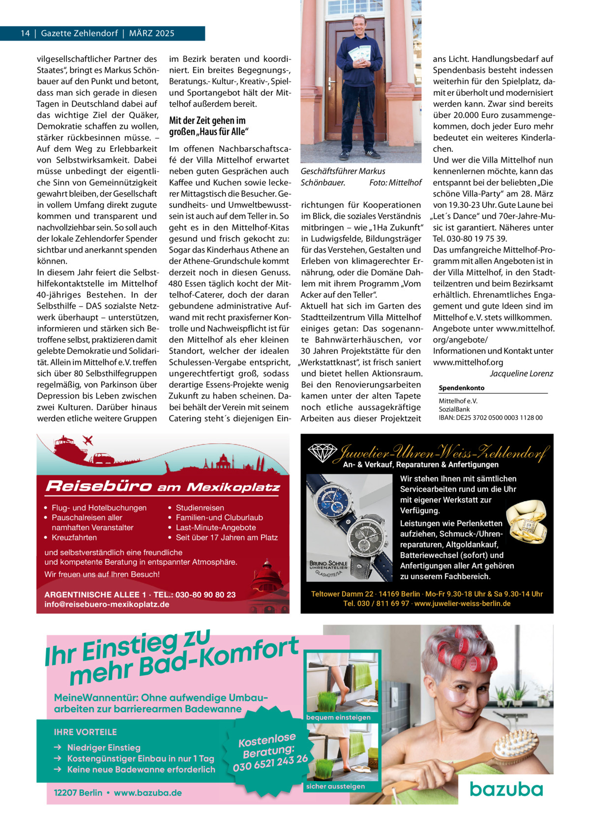 14  |  Gazette Zehlendorf  |  MäRZ 2025 vilgesellschaftlicher Partner des im Bezirk beraten und koordians Licht. Handlungsbedarf auf Staates“, bringt es Markus Schön- niert. Ein breites Begegnungs-, Spendenbasis besteht indessen weiterhin für den Spielplatz, dabauer auf den Punkt und betont, Beratungs.- Kultur-, Kreativ-, Spieldass man sich gerade in diesen und Sportangebot hält der Mitmit er überholt und modernisiert Tagen in Deutschland dabei auf telhof außerdem bereit. werden kann. Zwar sind bereits das wichtige Ziel der Quäker, über 20.000 Euro zusammengeMit der Zeit gehen im kommen, doch jeder Euro mehr Demokratie schaffen zu wollen, großen „Haus für Alle“ bedeutet ein weiteres Kinderlastärker rückbesinnen müsse. – chen. Auf dem Weg zu Erlebbarkeit Im offenen NachbarschaftscaUnd wer die Villa Mittelhof nun von Selbstwirksamkeit. Dabei fé der Villa Mittelhof erwartet kennenlernen möchte, kann das müsse unbedingt der eigentli- neben guten Gesprächen auch Geschäftsführer Markus che Sinn von Gemeinnützigkeit Kaffee und Kuchen sowie lecke- Schönbauer. Foto: Mittelhof entspannt bei der beliebten „Die gewahrt bleiben, der Gesellschaft rer Mittagstisch die Besucher. Geschöne Villa-Party“ am 28. März in vollem Umfang direkt zugute sundheits- und Umweltbewusst- richtungen für Kooperationen von 19.30-23 Uhr. Gute Laune bei kommen und transparent und sein ist auch auf dem Teller in. So im Blick, die soziales Verständnis „Let´s Dance“ und 70er-Jahre-Munachvollziehbar sein. So soll auch geht es in den Mittelhof-Kitas mitbringen – wie „1Ha Zukunft“ sic ist garantiert. Näheres unter der lokale Zehlendorfer Spender gesund und frisch gekocht zu: in Ludwigsfelde, Bildungsträger Tel. 030-80 19 75 39. sichtbar und anerkannt spenden Sogar das Kinderhaus Athene an für das Verstehen, Gestalten und Das umfangreiche Mittelhof-Proder Athene-Grundschule kommt Erleben von klimagerechter Er- gramm mit allen Angeboten ist in können. In diesem Jahr feiert die Selbst- derzeit noch in diesen Genuss. nährung, oder die Domäne Dah- der Villa Mittelhof, in den Stadthilfekontaktstelle im Mittelhof 480 Essen täglich kocht der Mit- lem mit ihrem Programm „Vom teilzentren und beim Bezirksamt erhältlich. Ehrenamtliches Enga40-jähriges Bestehen. In der telhof-Caterer, doch der daran Acker auf den Teller“. Selbsthilfe – DAS sozialste Netz- gebundene administrative Auf- Aktuell hat sich im Garten des gement und gute Ideen sind im werk überhaupt – unterstützen, wand mit recht praxisferner Kon- Stadtteilzentrum Villa Mittelhof Mittelhof e. V. stets willkommen. informieren und stärken sich Be- trolle und Nachweispflicht ist für einiges getan: Das sogenann- Angebote unter www.mittelhof. troffene selbst, praktizieren damit den Mittelhof als eher kleinen te Bahnwärterhäuschen, vor org/angebote/ gelebte Demokratie und Solidari- Standort, welcher der idealen 30  Jahren Projektstätte für den Informationen und Kontakt unter tät. Allein im Mittelhof e. V. treffen Schulessen-Vergabe entspricht, „Werkstattknast“, ist frisch saniert www.mittelhof.org sich über 80 Selbsthilfegruppen ungerechtfertigt groß, sodass und bietet hellen Aktionsraum. Jacqueline Lorenz regelmäßig, von Parkinson über derartige Essens-Projekte wenig Bei den Renovierungsarbeiten Spendenkonto Depression bis Leben zwischen Zukunft zu haben scheinen. Da- kamen unter der alten Tapete Mittelhof e. V. zwei Kulturen. Darüber hinaus bei behält der Verein mit seinem noch etliche aussagekräftige SozialBank IBAN: DE25 3702 0500 0003 1128 00 werden etliche weitere Gruppen Catering steht´s diejenigen Ein- Arbeiten aus dieser Projektzeit  Juwelier-UhrenWeiss-Zehlendorf An- & Verkauf‚ Reparaturen & Anfertigungen Reisebüro  Wir stehen Ihnen mit sämtlichen Servicearbeiten rund um die Uhr mit eigener Werkstatt zur Verfügung.  am Mexikoplatz  • Flug- und Hotelbuchungen • Pauschalreisen aller namhaften Veranstalter • Kreuzfahrten  • • • •  Studienreisen Familien-und Cluburlaub Last-Minute-Angebote Seit über 17 Jahren am Platz  Leistungen wie Perlenketten aufziehen, Schmuck-/Uhrenreparaturen‚ Altgoldankauf, Batteriewechsel (sofort) und Anfertigungen aller Art gehören zu unserem Fachbereich.  und selbstverständlich eine freundliche und kompetente Beratung in entspannter Atmosphäre. Wir freuen uns auf Ihren Besuch!  Teltower Damm 22 ‧ 14169 Berlin ‧ Mo-Fr 9.30-18 Uhr & Sa 9.30-14 Uhr Tel. 030 / 811 69 97 ‧ www.juwelier-weiss-berlin.de  ARGENTINISCHE ALLEE 1 · TEL.: 030-80 90 80 23 info@reisebuero-mexikoplatz.de  u z g e i t s Ihr Ein r Bad-Komfort meh MeineWannentür: Ohne aufwendige Umbau­ arbeiten zur barrierearmen Badewanne IHRE VORTEILE Niedriger Einstieg Kostengünstiger Einbau in nur 1 Tag Keine neue Badewanne erforderlich 12207 Berlin • www.bazuba.de  bequem einsteigen  se Kostenlo g: Beratun 3 26 24 030 6521 sicher aussteigen
