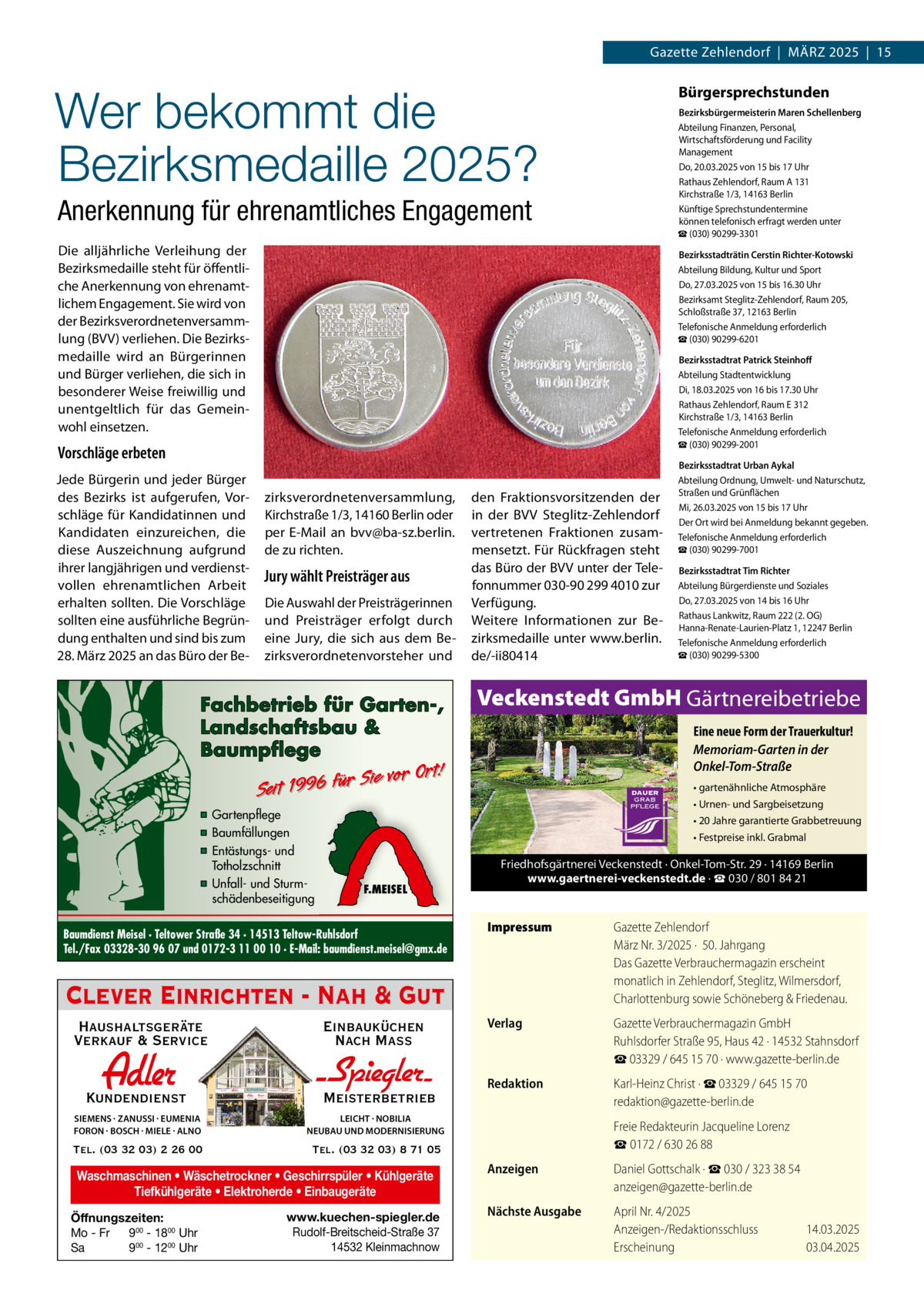 Gazette Zehlendorf  |  MäRZ 2025  |  15  Wer bekommt die Bezirksmedaille 2025?  Bürgersprechstunden Bezirksbürgermeisterin Maren Schellenberg Abteilung Finanzen, Personal, Wirtschaftsförderung und Facility Management Do, 20.03.2025 von 15 bis 17 Uhr Rathaus Zehlendorf, Raum A 131 Kirchstraße 1/3, 14163 Berlin Künftige Sprechstundentermine können telefonisch erfragt werden unter ☎ (030) 90299-3301  Anerkennung für ehrenamtliches Engagement Die alljährliche Verleihung der Bezirksmedaille steht für öffentliche Anerkennung von ehrenamtlichem Engagement. Sie wird von der Bezirksverordnetenversammlung (BVV) verliehen. Die Bezirksmedaille wird an Bürgerinnen und Bürger verliehen, die sich in besonderer Weise freiwillig und unentgeltlich für das Gemeinwohl einsetzen.  Bezirksstadträtin Cerstin Richter-Kotowski Abteilung Bildung, Kultur und Sport Do, 27.03.2025 von 15 bis 16.30 Uhr Bezirksamt Steglitz-Zehlendorf, Raum 205, Schloßstraße 37, 12163 Berlin Telefonische Anmeldung erforderlich ☎ (030) 90299-6201 Bezirksstadtrat Patrick Steinhoﬀ Abteilung Stadtentwicklung Di, 18.03.2025 von 16 bis 17.30 Uhr Rathaus Zehlendorf, Raum E 312 Kirchstraße 1/3, 14163 Berlin Telefonische Anmeldung erforderlich ☎ (030) 90299-2001  Vorschläge erbeten Jede Bürgerin und jeder Bürger des Bezirks ist aufgerufen, Vorschläge für Kandidatinnen und Kandidaten einzureichen, die diese Auszeichnung aufgrund ihrer langjährigen und verdienstvollen ehrenamtlichen Arbeit erhalten sollten. Die Vorschläge sollten eine ausführliche Begründung enthalten und sind bis zum 28. März 2025 an das Büro der Be zirksverordnetenversammlung, Kirchstraße 1/3, 14160 Berlin oder per E-Mail an bvv@ba-sz.berlin. de zu richten.  Jury wählt Preisträger aus Die Auswahl der Preisträgerinnen und Preisträger erfolgt durch eine Jury, die sich aus dem Bezirksverordnetenvorsteher und  Fachbetrieb für Garten-, Landschaftsbau & Baumpflege  den Fraktionsvorsitzenden der in der BVV Steglitz-Zehlendorf vertretenen Fraktionen zusammensetzt. Für Rückfragen steht das Büro der BVV unter der Telefonnummer 030-90 299 4010 zur Verfügung. Weitere Informationen zur Bezirksmedaille unter www.berlin. de/-ii80414  Eine neue Form der Trauerkultur! Memoriam-Garten in der Onkel-Tom-Straße • gartenähnliche Atmosphäre • Urnen- und Sargbeisetzung • 20 Jahre garantierte Grabbetreuung • Festpreise inkl. Grabmal  F.MEISEL  Baumdienst Meisel · Teltower Straße 34 · 14513 Teltow-Ruhlsdorf Tel./Fax 03328-30 96 07 und 0172-3 11 00 10 · E-Mail: baumdienst.meisel@gmx.de  Friedhofsgärtnerei Veckenstedt · Onkel-Tom-Str. 29 · 14169 Berlin www.gaertnerei-veckenstedt.de · ☎ 030 / 801 84 21  Impressum  Gazette Zehlendorf März Nr. 3/2025 ·  50. Jahrgang Das Gazette Verbrauchermagazin erscheint monatlich in Zehlendorf, Steglitz, Wilmersdorf, Charlottenburg sowie Schöneberg & Friedenau.  Verlag  Gazette Verbrauchermagazin GmbH Ruhlsdorfer Straße 95, Haus 42 · 14532 Stahnsdorf ☎ 03329 / 645 15 70 · www.gazette-berlin.de  Redaktion  Karl-Heinz Christ · ☎ 03329 / 645 15 70 redaktion@gazette-berlin.de  Clever Einrichten - Nah & Gut Haushaltsgeräte Verkauf & Service  Einbauküchen Nach Mass  Kundendienst  Adler  - Spiegler SIEMENS · ZANUSSI · EUMENIA FORON · BOSCH · MIELE · ALNO  LEICHT · NOBILIA NEUBAU UND MODERNISIERUNG  Tel. (03 32 03) 2 26 00  Tel. (03 32 03) 8 71 05  Meisterbetrieb  Waschmaschinen • Wäschetrockner • Geschirrspüler • Kühlgeräte Tiefkühlgeräte • Elektroherde • Einbaugeräte Öffnungszeiten: Mo - Fr 900 - 1800 Uhr Sa 900 - 1200 Uhr  Bezirksstadtrat Tim Richter Abteilung Bürgerdienste und Soziales Do, 27.03.2025 von 14 bis 16 Uhr Rathaus Lankwitz, Raum 222 (2. OG) Hanna-Renate-Laurien-Platz 1, 12247 Berlin Telefonische Anmeldung erforderlich ☎ (030) 90299-5300  Veckenstedt GmbH Gärtnereibetriebe  Sie vor Ort! r fü 6 9 19 t ei S  ▪ Gartenpflege ▪ Baumfällungen ▪ Entästungs- und Totholzschnitt ▪ Unfall- und Sturmschädenbeseitigung  Bezirksstadtrat Urban Aykal Abteilung Ordnung, Umwelt- und Naturschutz, Straßen und Grünflächen Mi, 26.03.2025 von 15 bis 17 Uhr Der Ort wird bei Anmeldung bekannt gegeben. Telefonische Anmeldung erforderlich ☎ (030) 90299-7001  www.kuechen-spiegler.de Rudolf-Breitscheid-Straße 37 14532 Kleinmachnow  Freie Redakteurin Jacqueline Lorenz ☎ 0172 / 630 26 88 Anzeigen  Daniel Gottschalk · ☎ 030 / 323 38 54 anzeigen@gazette-berlin.de  Nächste Ausgabe  April Nr. 4/2025 Anzeigen-/Redaktionsschluss Erscheinung  14.03.2025 03.04.2025