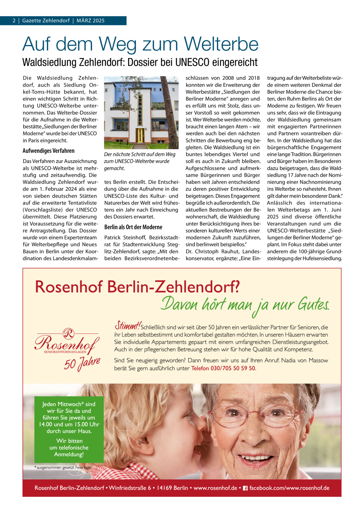 2  |  Gazette Zehlendorf  |  März 2025  Auf dem Weg zum Welterbe Waldsiedlung Zehlendorf: Dossier bei UNESCO eingereicht Die Waldsiedlung Zehlendorf, auch als Siedlung Onkel-Toms-Hütte bekannt, hat einen wichtigen Schritt in Richtung UNESCO-Welterbe unternommen. Das Welterbe-Dossier für die Aufnahme in die Welterbestätte „Siedlungen der Berliner Moderne“ wurde bei der UNESCO in Paris eingereicht.  Aufwendiges Verfahren Das Verfahren zur Auszeichnung als UNESCO-Welterbe ist mehrstufig und zeitaufwendig. Die Waldsiedlung Zehlendorf wurde am 1. Februar 2024 als eine von sieben deutschen Stätten auf die erweiterte Tentativliste (Vorschlagsliste) der UNESCO übermittelt. Diese Platzierung ist Voraussetzung für die weitere Antragstellung. Das Dossier wurde von einem Expertenteam für Welterbepflege und Neues Bauen in Berlin unter der Koordination des Landesdenkmalam Der nächste Schritt auf dem Weg zum UNESCO-Welterbe wurde gemacht. tes Berlin erstellt. Die Entscheidung über die Aufnahme in die ­UNESCO-Liste des Kultur- und Naturerbes der Welt wird frühestens ein Jahr nach Einreichung des Dossiers erwartet.  Berlin als Ort der Moderne Patrick Steinhoff, Bezirksstadtrat für Stadtentwicklung Steglitz-Zehlendorf, sagte: „Mit den beiden Bezirksverordnetenbe schlüssen von 2008 und 2018 konnten wir die Erweiterung der Welterbestätte „Siedlungen der Berliner Moderne“ anregen und es erfüllt uns mit Stolz, dass unser Vorstoß so weit gekommen ist. Wer Welterbe werden möchte, braucht einen langen Atem – wir werden auch bei den nächsten Schritten die Bewerbung eng begleiten. Die Waldsiedlung ist ein buntes lebendiges Viertel und soll es auch in Zukunft bleiben. Aufgeschlossene und aufmerksame Bürgerinnen und Bürger haben seit Jahren entscheidend zu deren positiver Entwicklung beigetragen. Dieses Engagement begrüße ich außerordentlich. Die aktuellen Bestrebungen der Bewohnerschaft, die Waldsiedlung unter Berücksichtigung ihres besonderen kulturellen Werts einer modernen Zukunft zuzuführen, sind berlinweit beispiellos.“ Dr.  Christoph Rauhut, Landeskonservator, ergänzte: „Eine Ein tragung auf der Welterbeliste würde einem weiteren Denkmal der Berliner Moderne die Chance bieten, den Ruhm Berlins als Ort der Moderne zu festigen. Wir freuen uns sehr, dass wir die Eintragung der Waldsiedlung gemeinsam mit engagierten Partnerinnen und Partnern vorantreiben dürfen. In der Waldsiedlung hat das bürgerschaftliche Engagement eine lange Tradition. Bürgerinnen und Bürger haben im Besonderen dazu beigetragen, dass die Waldsiedlung 17 Jahre nach der Nominierung einer Nachnominierung ins Welterbe so nahesteht. Ihnen gilt daher mein besonderer Dank.“ Anlässlich des internationalen Welterbetags am 1.  Juni 2025 sind diverse öffentliche Veranstaltungen rund um die ­UNESCO-Welterbestätte „Siedlungen der Berliner Moderne“ geplant. Im Fokus steht dabei unter anderem die 100-jährige Grundsteinlegung der Hufeisensiedlung.