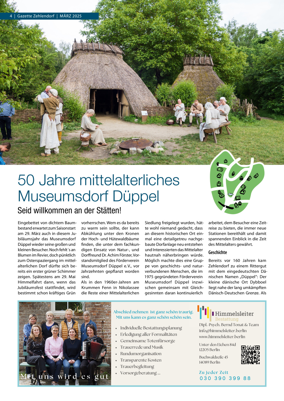 4  |  Gazette Zehlendorf  |  MäRZ 2025  50 Jahre mittelalterliches Museumsdorf Düppel Seid willkommen an der Stätten! Eingebettet von dichtem Baum- vorherrschen. Wem es da bereits Siedlung freigelegt wurden, hätbestand erwartet zum Saisonstart zu warm sein sollte, der kann te wohl niemand gedacht, dass am 29. März auch in diesem Ju- Abkühlung unter den Kronen an diesem historischen Ort einbiläumsjahr das Museumsdorf der Hoch- und Hütewaldbäume mal eine detailgetreu nachgeDüppel wieder seine großen und finden, die unter dem fachkun- baute Dorfanlage neu entstehen kleinen Besucher. Noch fehlt´s an digen Einsatz von Natur-, und und Interessierten das Mittelalter Blumen im Revier, doch pünktlich Dorffreund Dr. Achim Förster, Vor- hautnah näherbringen würde. zum Osterspaziergang im mittel- standsmitglied des Förderverein Möglich machte dies eine Grupalterlichen Dorf dürfte sich be- Museumsdorf Düppel e. V., vor pe von geschichts- und naturreits ein erster grüner Schimmer Jahrzehnten gepflanzt worden verbundenen Menschen, die im zeigen. Spätestens am 29.  Mai sind. 1975 gegründeten Förderverein Himmelfahrt dann, wenn das Als in den 1960er-Jahren am Museumsdorf Düppel inzwiJubiläumsfest stattfindet, wird Krummen Fenn in Nikolassee schen gemeinsam mit Gleichbestimmt schon kräftiges Grün die Reste einer Mittelalterlichen gesinnten daran kontinuierlich  arbeitet, dem Besucher eine Zeitreise zu bieten, die immer neue Stationen bereithält und damit spannenden Einblick in die Zeit des Mittelalters gewährt.  Geschichte Bereits vor 160  Jahren kam Zehlendorf zu einem Rittergut mit dem eingedeutschten Dänischen Namen „Düppel“: Der kleine dänische Ort Dybboel liegt nahe der lang umkämpften Dänisch-Deutschen Grenze. Als