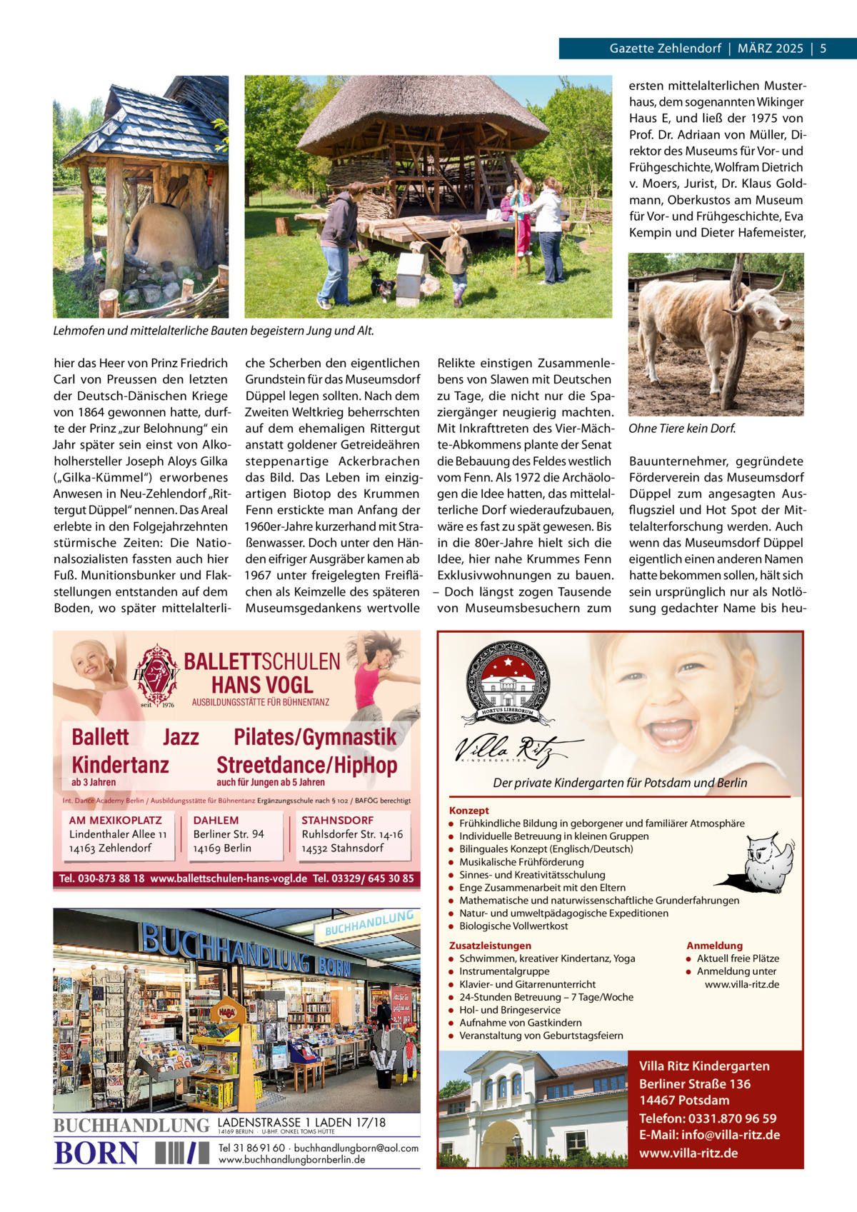Gazette Zehlendorf  |  MäRZ 2025  |  5 ersten mittelalterlichen Musterhaus, dem sogenannten Wikinger Haus E, und ließ der 1975 von Prof. Dr. Adriaan von Müller, Direktor des Museums für Vor- und Frühgeschichte, Wolfram Dietrich v. Moers, Jurist, Dr.  Klaus Goldmann, Oberkustos am Museum für Vor- und Frühgeschichte, Eva Kempin und Dieter Hafemeister,  Lehmofen und mittelalterliche Bauten begeistern Jung und Alt. hier das Heer von Prinz Friedrich che Scherben den eigentlichen Relikte einstigen ZusammenleCarl von Preussen den letzten Grundstein für das Museumsdorf bens von Slawen mit Deutschen der Deutsch-Dänischen Kriege Düppel legen sollten. Nach dem zu Tage, die nicht nur die Spavon 1864 gewonnen hatte, durf- Zweiten Weltkrieg beherrschten ziergänger neugierig machten. te der Prinz „zur Belohnung“ ein auf dem ehemaligen Rittergut Mit Inkrafttreten des Vier-MächJahr später sein einst von Alko- anstatt goldener Getreideähren te-Abkommens plante der Senat holhersteller Joseph Aloys Gilka steppenartige Ackerbrachen die Bebauung des Feldes westlich („Gilka-Kümmel“) erworbenes das Bild. Das Leben im einzig- vom Fenn. Als 1972 die ArchäoloAnwesen in Neu-Zehlendorf „Rit- artigen Biotop des Krummen gen die Idee hatten, das mittelaltergut Düppel“ nennen. Das Areal Fenn erstickte man Anfang der terliche Dorf wiederaufzubauen, erlebte in den Folgejahrzehnten 1960er-Jahre kurzerhand mit Stra- wäre es fast zu spät gewesen. Bis stürmische Zeiten: Die Natio- ßenwasser. Doch unter den Hän- in die 80er-Jahre hielt sich die nalsozialisten fassten auch hier den eifriger Ausgräber kamen ab Idee, hier nahe Krummes Fenn Fuß. Munitionsbunker und Flak- 1967 unter freigelegten Freiflä- Exklusivwohnungen zu bauen. stellungen entstanden auf dem chen als Keimzelle des späteren – Doch längst zogen Tausende Boden, wo später mittelalterli- Museumsgedankens wertvolle von Museumsbesuchern zum  Ohne Tiere kein Dorf. Bauunternehmer, gegründete Förderverein das Museumsdorf Düppel zum angesagten Ausflugsziel und Hot Spot der Mittelalterforschung werden. Auch wenn das Museumsdorf Düppel eigentlich einen anderen Namen hatte bekommen sollen, hält sich sein ursprünglich nur als Notlösung gedachter Name bis heu BALLETTSCHULEN HANS VOGL AUSBILDUNGSSTÄTTE FÜR BÜHNENTANZ  Ballett Jazz Pilates/Gymnastik Kindertanz Streetdance/HipHop ab 3 Jahren  auch für Jungen ab 5 Jahren  Int. Dance Academy Berlin / Ausbildungsstätte für Bühnentanz Ergänzungsschule nach § 102 / BAFÖG berechtigt  AM MEXIKOPLATZ Lindenthaler Allee 11 14163 Zehlendorf  DAHLEM Berliner Str. 94 14169 Berlin  STAHNSDORF Ruhlsdorfer Str. 14-16 14532 Stahnsdorf  Tel. 030-873 88 18 www.ballettschulen-hans-vogl.de Tel. 03329/ 645 30 85  Der private Kindergarten für Potsdam und Berlin Konzept • Frühkindliche Bildung in geborgener und familiärer Atmosphäre • Individuelle Betreuung in kleinen Gruppen • Bilinguales Konzept (Englisch/Deutsch) • Musikalische Frühförderung • Sinnes- und Kreativitätsschulung • Enge Zusammenarbeit mit den Eltern • Mathematische und naturwissenschaftliche Grunderfahrungen • Natur- und umweltpädagogische Expeditionen • Biologische Vollwertkost Zusatzleistungen • Schwimmen, kreativer Kindertanz, Yoga • Instrumentalgruppe • Klavier- und Gitarrenunterricht • 24-Stunden Betreuung – 7 Tage/Woche • Hol- und Bringeservice • Aufnahme von Gastkindern • Veranstaltung von Geburtstagsfeiern  BUCHHANDLUNG  BORN  LADENSTRASSE 1 LADEN 17/18 14169 BERLIN · U-BHF. ONKEL TOMS HÜTTE  Tel 31 86 91 60 · buchhandlungborn@aol.com www.buchhandlungbornberlin.de  Anmeldung • Aktuell freie Plätze • Anmeldung unter www.villa-ritz.de  Villa Ritz Kindergarten Berliner Straße 136 14467 Potsdam Telefon: 0331.870 96 59 E-Mail: info@villa-ritz.de www.villa-ritz.de