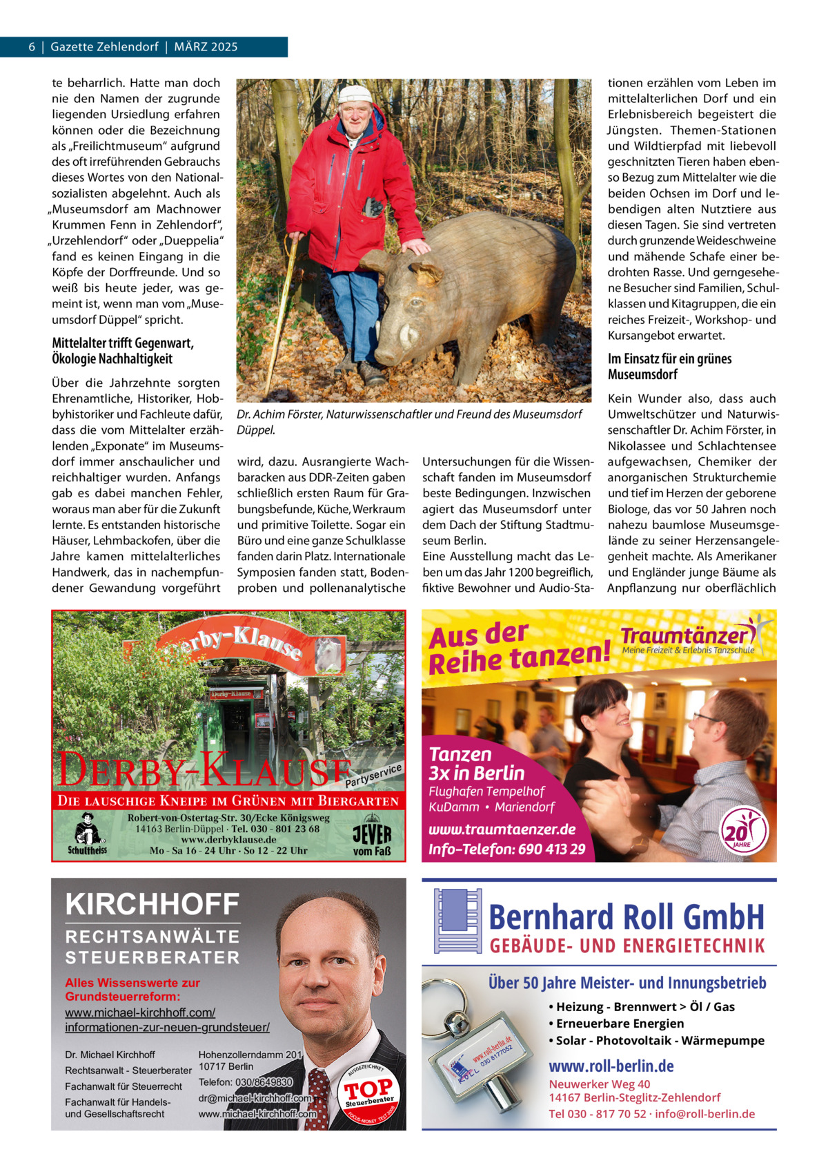 6  |  Gazette Zehlendorf  |  MäRZ 2025 te beharrlich. Hatte man doch nie den Namen der zugrunde liegenden Ursiedlung erfahren können oder die Bezeichnung als „Freilichtmuseum“ aufgrund des oft irreführenden Gebrauchs dieses Wortes von den Nationalsozialisten abgelehnt. Auch als „Museumsdorf am Machnower Krummen Fenn in Zehlendorf“, „Urzehlendorf“ oder „Dueppelia“ fand es keinen Eingang in die Köpfe der Dorffreunde. Und so weiß bis heute jeder, was gemeint ist, wenn man vom „Museumsdorf Düppel“ spricht.  tionen erzählen vom Leben im mittelalterlichen Dorf und ein Erlebnisbereich begeistert die Jüngsten. Themen-Stationen und Wildtierpfad mit liebevoll geschnitzten Tieren haben ebenso Bezug zum Mittelalter wie die beiden Ochsen im Dorf und lebendigen alten Nutztiere aus diesen Tagen. Sie sind vertreten durch grunzende Weideschweine und mähende Schafe einer bedrohten Rasse. Und gerngesehene Besucher sind Familien, Schulklassen und Kitagruppen, die ein reiches Freizeit-, Workshop- und Kursangebot erwartet.  Mittelalter triﬀt Gegenwart, Ökologie Nachhaltigkeit Über die Jahrzehnte sorgten Ehrenamtliche, Historiker, Hobbyhistoriker und Fachleute dafür, dass die vom Mittelalter erzählenden „Exponate“ im Museumsdorf immer anschaulicher und reichhaltiger wurden. Anfangs gab es dabei manchen Fehler, woraus man aber für die Zukunft lernte. Es entstanden historische Häuser, Lehmbackofen, über die Jahre kamen mittelalterliches Handwerk, das in nachempfundener Gewandung vorgeführt  Im Einsatz für ein grünes Museumsdorf Dr. Achim Förster, Naturwissenschaftler und Freund des Museumsdorf Düppel. wird, dazu. Ausrangierte Wachbaracken aus DDR-Zeiten gaben schließlich ersten Raum für Grabungsbefunde, Küche, Werkraum und primitive Toilette. Sogar ein Büro und eine ganze Schulklasse fanden darin Platz. Internationale Symposien fanden statt, Bodenproben und pollenanalytische  Derby-Klause  P ar t  yser  Untersuchungen für die Wissenschaft fanden im Museumsdorf beste Bedingungen. Inzwischen agiert das Museumsdorf unter dem Dach der Stiftung Stadtmuseum Berlin. Eine Ausstellung macht das Leben um das Jahr 1200 begreiflich, fiktive Bewohner und Audio-Sta Kein Wunder also, dass auch Umweltschützer und Naturwissenschaftler Dr. Achim Förster, in Nikolassee und Schlachtensee aufgewachsen, Chemiker der anorganischen Strukturchemie und tief im Herzen der geborene Biologe, das vor 50 Jahren noch nahezu baumlose Museumsgelände zu seiner Herzensangelegenheit machte. Als Amerikaner und Engländer junge Bäume als Anpflanzung nur oberflächlich  vi c e  Die lauschige Kneipe im Grünen mit Biergarten Robert-von-Ostertag-Str. 30/Ecke Königsweg 14163 Berlin-Düppel · Tel. 030 - 801 23 68 www.derbyklause.de Mo - Sa 16 - 24 Uhr · So 12 - 22 Uhr  vom Faß  KIRCHHOFF  Bernhard Roll GmbH  RECHTSANWÄLTE S T E U E R B E R AT E R  GEBÄUDE- UND ENERGIETECHNIK  Über 50 Jahre Meister- und Innungsbetrieb  Alles Wissenswerte zur Grundsteuerreform: www.michael-kirchhoff.com/ informationen-zur-neuen-grundsteuer/ Hohenzollerndamm 201 Rechtsanwalt - Steuerberater 10717 Berlin Telefon: 030/8649830 Fachanwalt für Steuerrecht  • Heizung - Brennwert  Öl / Gas • Erneuerbare Energien • Solar - Photovoltaik - Wärmepumpe  Dr. Michael Kirchhoff  www.michael-kirchhoff.com  EICHNET  A  TOP rater  Steuerbe FO CU S  08  dr@michael-kirchhoff.com  GEZ  20  Fachanwalt für Handelsund Gesellschaftsrecht  US  S -MONEY TE  T  www.roll-berlin.de  Neuwerker Weg 40 14167 Berlin-Steglitz-Zehlendorf Tel 030 - 817 70 52 · info@roll-berlin.de