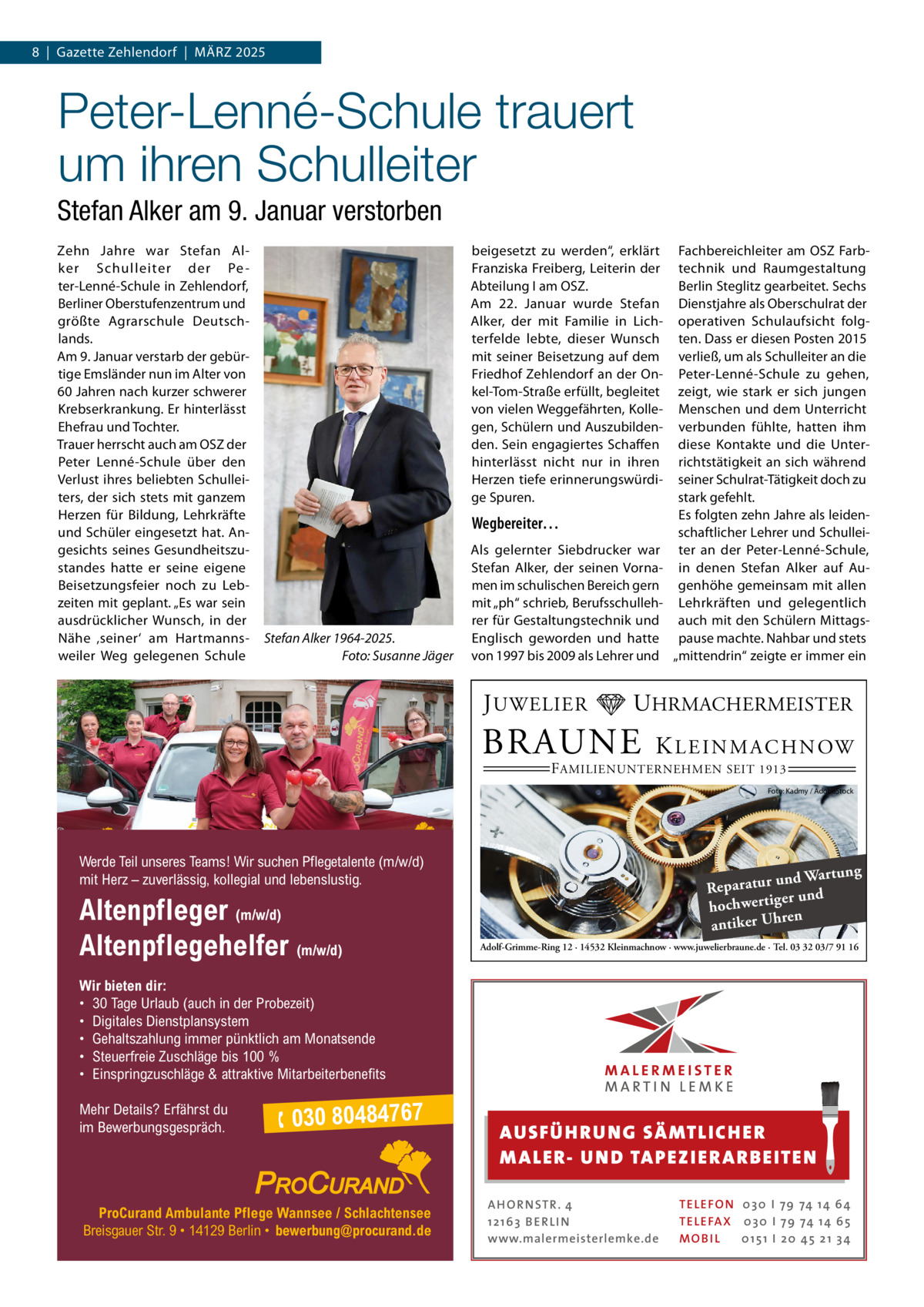 8  |  Gazette Zehlendorf  |  März 2025  Peter-Lenné-Schule trauert um ihren Schulleiter Stefan Alker am 9. Januar verstorben Zehn Jahre war Stefan Alker Schulleiter der Pe ter-Lenné-Schule in Zehlendorf, Berliner Oberstufenzentrum und größte Agrarschule Deutschlands. Am 9. Januar verstarb der gebürtige Emsländer nun im Alter von 60 Jahren nach kurzer schwerer Krebserkrankung. Er hinterlässt Ehefrau und Tochter. Trauer herrscht auch am OSZ der Peter Lenné-Schule über den Verlust ihres beliebten Schulleiters, der sich stets mit ganzem Herzen für Bildung, Lehrkräfte und Schüler eingesetzt hat. Angesichts seines Gesundheitszustandes hatte er seine eigene Beisetzungsfeier noch zu Lebzeiten mit geplant. „Es war sein ausdrücklicher Wunsch, in der Nähe ‚seiner‘ am Hartmannsweiler Weg gelegenen Schule  Fachbereichleiter am OSZ Farbtechnik und Raumgestaltung Berlin Steglitz gearbeitet. Sechs Dienstjahre als Oberschulrat der operativen Schulaufsicht folgten. Dass er diesen Posten 2015 verließ, um als Schulleiter an die Peter-Lenné-Schule zu gehen, zeigt, wie stark er sich jungen Menschen und dem Unterricht verbunden fühlte, hatten ihm diese Kontakte und die Unterrichtstätigkeit an sich während seiner Schulrat-Tätigkeit doch zu stark gefehlt. Es folgten zehn Jahre als leidenWegbereiter… schaftlicher Lehrer und SchulleiAls gelernter Siebdrucker war ter an der Peter-Lenné-Schule, Stefan Alker, der seinen Vorna- in denen Stefan Alker auf Aumen im schulischen Bereich gern genhöhe gemeinsam mit allen mit „ph“ schrieb, Berufsschulleh- Lehrkräften und gelegentlich rer für Gestaltungstechnik und auch mit den Schülern MittagsEnglisch geworden und hatte pause machte. Nahbar und stets von 1997 bis 2009 als Lehrer und „mittendrin“ zeigte er immer ein beigesetzt zu werden“, erklärt Franziska Freiberg, Leiterin der Abteilung I am OSZ. Am 22.  Januar wurde Stefan Alker, der mit Familie in Lichterfelde lebte, dieser Wunsch mit seiner Beisetzung auf dem Friedhof Zehlendorf an der Onkel-Tom-Straße erfüllt, begleitet von vielen Weggefährten, Kollegen, Schülern und Auszubildenden. Sein engagiertes Schaffen hinterlässt nicht nur in ihren Herzen tiefe erinnerungswürdige Spuren.  Stefan Alker 1964-2025. � Foto: Susanne Jäger  J UWELIER  UHRMACHERMEISTER  BRAUNE  K L E I N M A C H N OW  F AMILIENUNTERNEHMEN SEIT 1913  Foto: Kadmy / AdobeStock  Werde Teil unseres Teams! Wir suchen Pflegetalente (m/w/d) mit Herz – zuverlässig, kollegial und lebenslustig.  Altenpfleger (m/w/d) Altenpflegehelfer (m/w/d)  ng und Wartu Reparatur er und hochwertig ren antiker Uh Adolf-Grimme-Ring 12 · 14532 Kleinmachnow · www.juwelierbraune.de · Tel. 03 32 03/7 91 16  Wir bieten dir: • 30 Tage Urlaub (auch in der Probezeit) • Digitales Dienstplansystem • Gehaltszahlung immer pünktlich am Monatsende • Steuerfreie Zuschläge bis 100 % • Einspringzuschläge & attraktive Mitarbeiterbenefits Mehr Details? Erfährst du im Bewerbungsgespräch.   030 80484767  ProCurand Ambulante Pflege Wannsee / Schlachtensee Breisgauer Str. 9 • 14129 Berlin • bewerbung@procurand.de  AUS FÜ H RU NG SÄ MTLICH ER M A LER- U N D TA PEZ I ER A RB EITE N A H O R N STR . 4 12 16 3 B E R L I N www.malermeisterlemke.de  TE L E FO N 0 3 0 I 79 74 14 6 4 TE L E FA X 0 3 0 I 79 74 14 6 5 MOB I L 0 15 1 I 2 0 45 21 3 4