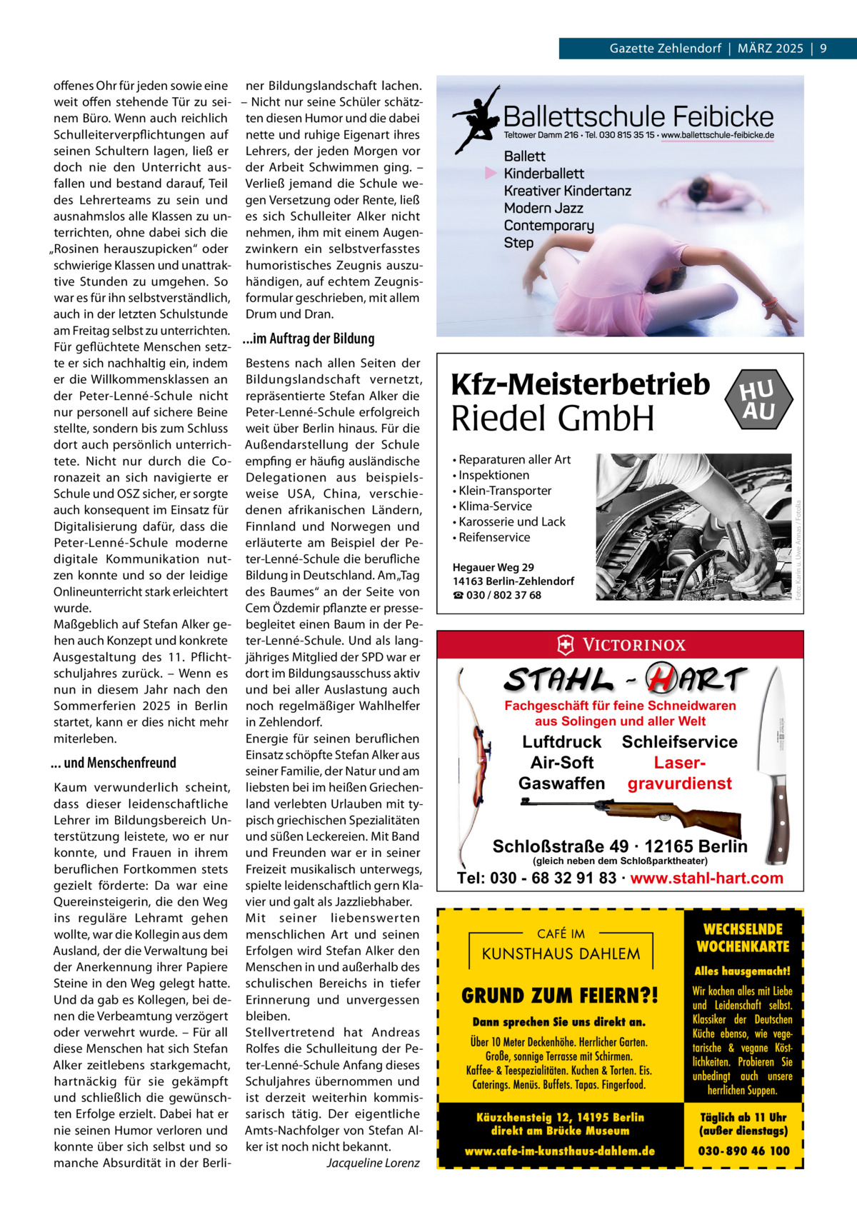 Gazette Zehlendorf  |  März 2025  |  9  Kfz-Meisterbetrieb  Riedel GmbH  HU AU  • Reparaturen aller Art • Inspektionen • Klein-Transporter • Klima-Service • Karosserie und Lack • Reifenservice Hegauer Weg 29 14163 Berlin-Zehlendorf ☎ 030 / 802 37 68  Fachgeschäft für feine Schneidwaren aus Solingen und aller Welt  Luftdruck Schleifservice Air-Soft LaserGaswaffen gravurdienst  Schloßstraße 49 · 12165 Berlin (gleich neben dem Schloßparktheater)  Tel: 030 - 68 32 91 83 · www.stahl-hart.com  Foto: Karin u. Uwe Annas / Fotolia  offenes Ohr für jeden sowie eine ner Bildungslandschaft lachen. weit offen stehende Tür zu sei- – Nicht nur seine Schüler schätznem Büro. Wenn auch reichlich ten diesen Humor und die dabei Schulleiterverpflichtungen auf nette und ruhige Eigenart ihres seinen Schultern lagen, ließ er Lehrers, der jeden Morgen vor doch nie den Unterricht aus- der Arbeit Schwimmen ging. – fallen und bestand darauf, Teil Verließ jemand die Schule wedes Lehrerteams zu sein und gen Versetzung oder Rente, ließ ausnahmslos alle Klassen zu un- es sich Schulleiter Alker nicht terrichten, ohne dabei sich die nehmen, ihm mit einem Augen„Rosinen herauszupicken“ oder zwinkern ein selbstverfasstes schwierige Klassen und unattrak- humoristisches Zeugnis auszutive Stunden zu umgehen. So händigen, auf echtem Zeugniswar es für ihn selbstverständlich, formular geschrieben, mit allem auch in der letzten Schulstunde Drum und Dran. am Freitag selbst zu unterrichten. ...im Auftrag der Bildung Für geflüchtete Menschen setzte er sich nachhaltig ein, indem Bestens nach allen Seiten der er die Willkommensklassen an Bildungslandschaft vernetzt, der Peter-Lenné-Schule nicht repräsentierte Stefan Alker die nur personell auf sichere Beine Peter-Lenné-Schule erfolgreich stellte, sondern bis zum Schluss weit über Berlin hinaus. Für die dort auch persönlich unterrich- Außendarstellung der Schule tete. Nicht nur durch die Co- empfing er häufig ausländische ronazeit an sich navigierte er Delegationen aus beispielsSchule und OSZ sicher, er sorgte weise USA, China, verschieauch konsequent im Einsatz für denen afrikanischen Ländern, Digitalisierung dafür, dass die Finnland und Norwegen und Peter-Lenné-Schule moderne erläuterte am Beispiel der Pedigitale Kommunikation nut- ter-Lenné-Schule die berufliche zen konnte und so der leidige Bildung in Deutschland. Am „Tag Onlineunterricht stark erleichtert des Baumes“ an der Seite von wurde. Cem Özdemir pflanzte er presseMaßgeblich auf Stefan Alker ge- begleitet einen Baum in der Pehen auch Konzept und konkrete ter-Lenné-Schule. Und als langAusgestaltung des 11.  Pflicht- jähriges Mitglied der SPD war er schuljahres zurück. – Wenn es dort im Bildungsausschuss aktiv nun in diesem Jahr nach den und bei aller Auslastung auch Sommerferien 2025 in Berlin noch regelmäßiger Wahlhelfer startet, kann er dies nicht mehr in Zehlendorf. Energie für seinen beruflichen miterleben. Einsatz schöpfte Stefan Alker aus ... und Menschenfreund seiner Familie, der Natur und am Kaum verwunderlich scheint, liebsten bei im heißen Griechendass dieser leidenschaftliche land verlebten Urlauben mit tyLehrer im Bildungsbereich Un- pisch griechischen Spezialitäten terstützung leistete, wo er nur und süßen Leckereien. Mit Band konnte, und Frauen in ihrem und Freunden war er in seiner beruflichen Fortkommen stets Freizeit musikalisch unterwegs, gezielt förderte: Da war eine spielte leidenschaftlich gern KlaQuereinsteigerin, die den Weg vier und galt als Jazzliebhaber. ins reguläre Lehramt gehen Mit seiner liebenswerten wollte, war die Kollegin aus dem menschlichen Art und seinen Ausland, der die Verwaltung bei Erfolgen wird Stefan Alker den der Anerkennung ihrer Papiere Menschen in und außerhalb des Steine in den Weg gelegt hatte. schulischen Bereichs in tiefer Und da gab es Kollegen, bei de- Erinnerung und unvergessen nen die Verbeamtung verzögert bleiben. oder verwehrt wurde. – Für all Stellvertretend hat Andreas diese Menschen hat sich Stefan Rolfes die Schulleitung der PeAlker zeitlebens starkgemacht, ter-Lenné-Schule Anfang dieses hartnäckig für sie gekämpft Schuljahres übernommen und und schließlich die gewünsch- ist derzeit weiterhin kommisten Erfolge erzielt. Dabei hat er sarisch tätig. Der eigentliche nie seinen Humor verloren und Amts-Nachfolger von Stefan Alkonnte über sich selbst und so ker ist noch nicht bekannt. manche Absurdität in der Berli- � Jacqueline Lorenz