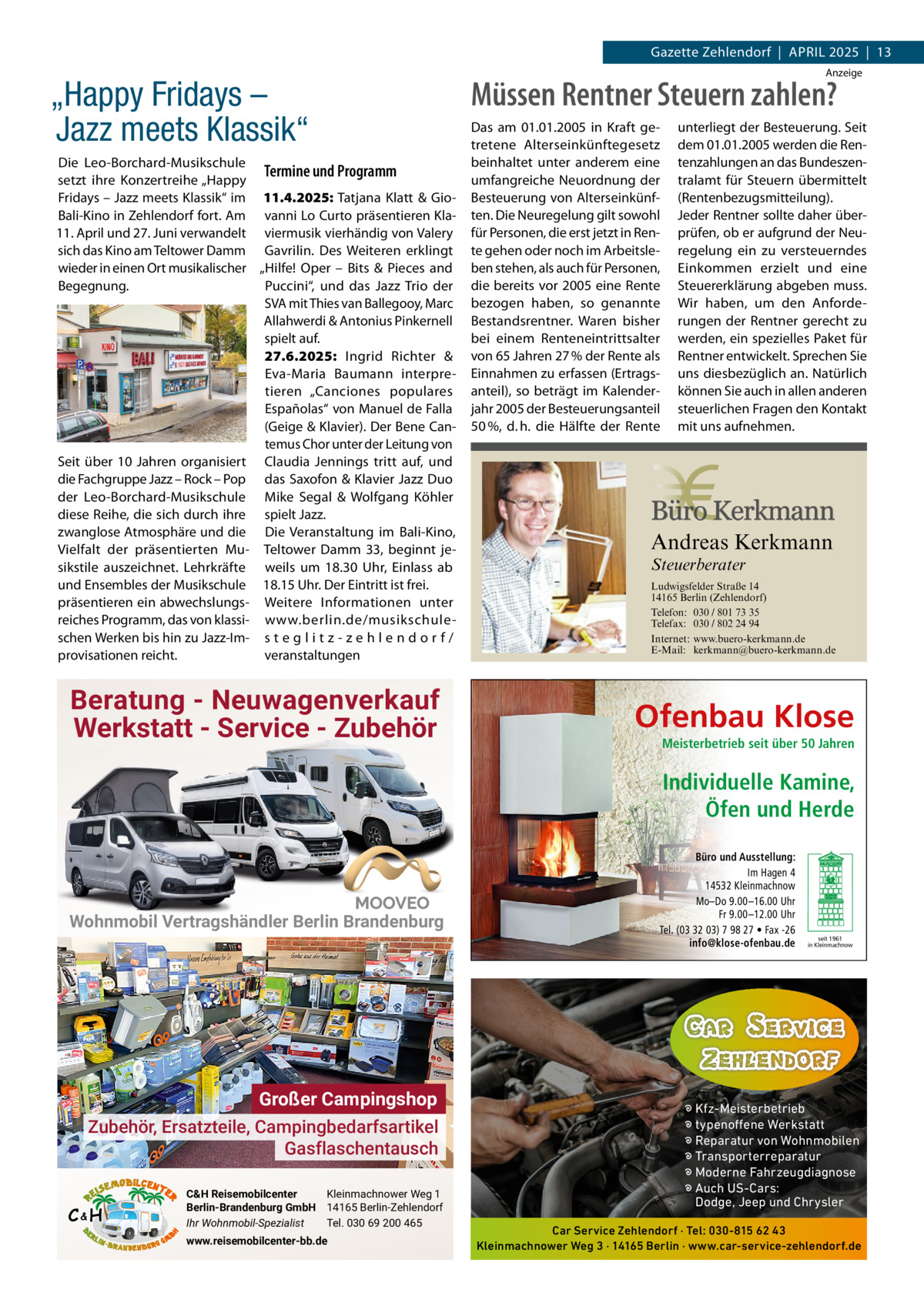 Gazette Zehlendorf  |  APRIL 2025  |  13  „Happy Fridays – Jazz meets Klassik“ Die Leo-Borchard-Musikschule Termine und Programm setzt ihre Konzertreihe „Happy Fridays – Jazz meets Klassik“ im 11.4.2025: Tatjana Klatt & GioBali-Kino in Zehlendorf fort. Am vanni Lo Curto präsentieren Kla11. April und 27. Juni verwandelt viermusik vierhändig von Valery sich das Kino am Teltower Damm Gavrilin. Des Weiteren erklingt wieder in einen Ort musikalischer „Hilfe! Oper – Bits & Pieces and Begegnung. Puccini“, und das Jazz Trio der SVA mit Thies van Ballegooy, Marc Allahwerdi & Antonius Pinkernell spielt auf. 27.6.2025: Ingrid Richter & Eva-Maria Baumann interpretieren „Canciones populares Españolas“ von Manuel de Falla (Geige & Klavier). Der Bene Cantemus Chor unter der Leitung von Seit über 10  Jahren organisiert Claudia Jennings tritt auf, und die Fachgruppe Jazz – Rock – Pop das Saxofon & Klavier Jazz Duo der Leo-Borchard-Musikschule Mike Segal & Wolfgang Köhler diese Reihe, die sich durch ihre spielt Jazz. zwanglose Atmosphäre und die Die Veranstaltung im Bali-Kino, Vielfalt der präsentierten Mu- Teltower Damm  33, beginnt jesikstile auszeichnet. Lehrkräfte weils um 18.30  Uhr, Einlass ab und Ensembles der Musikschule 18.15 Uhr. Der Eintritt ist frei. präsentieren ein abwechslungs- Weitere Informationen unter reiches Programm, das von klassi- www.berlin.de/musikschuleschen Werken bis hin zu Jazz-Im- s t e g l i t z - z e h l e n d o r f / veranstaltungen provisationen reicht.  Anzeige  Müssen Rentner Steuern zahlen? Das am 01.01.2005 in Kraft getretene Alterseinkünftegesetz beinhaltet unter anderem eine umfangreiche Neuordnung der Besteuerung von Alterseinkünften. Die Neuregelung gilt sowohl für Personen, die erst jetzt in Rente gehen oder noch im Arbeitsleben stehen, als auch für Personen, die bereits vor 2005 eine Rente bezogen haben, so genannte Bestandsrentner. Waren bisher bei einem Renteneintrittsalter von 65 Jahren 27 % der Rente als Einnahmen zu erfassen (Ertragsanteil), so beträgt im Kalenderjahr 2005 der Besteuerungsanteil 50 %, d. h. die Hälfte der Rente  Andreas Kerkmann Steuerberater  Foto: Denis Junker / Fotolia  Beratung - Neuwagenverkauf Werkstatt - Service - Zubehör  unterliegt der Besteuerung. Seit dem 01.01.2005 werden die Rentenzahlungen an das Bundeszentralamt für Steuern übermittelt (Rentenbezugsmitteilung). Jeder Rentner sollte daher überprüfen, ob er aufgrund der Neuregelung ein zu versteuerndes Einkommen erzielt und eine Steuererklärung abgeben muss. Wir haben, um den Anforderungen der Rentner gerecht zu werden, ein spezielles Paket für Rentner entwickelt. Sprechen Sie uns diesbezüglich an. Natürlich können Sie auch in allen anderen steuerlichen Fragen den Kontakt mit uns aufnehmen.  Ludwigsfelder Straße 14 14165 Berlin (Zehlendorf) Telefon: 030 / 801 73 35 Telefax: 030 / 802 24 94 Internet: www.buero-kerkmann.de E-Mail: kerkmann@buero-kerkmann.de Mandantenportal https://buero-kerkmann.portalbereich.de  Ofenbau Klose Meisterbetrieb seit über 50 Jahren  Individuelle Kamine, Öfen und Herde  Wohnmobil Vertragshändler Berlin Brandenburg  Großer Campingshop Zubehör, Ersatzteile, Campingbedarfsartikel Gasflaschentausch C&H  C&H Reisemobilcenter Kleinmachnower Weg 1 Berlin-Brandenburg GmbH 14165 Berlin-Zehlendorf Ihr Wohnmobil-Spezialist Tel. 030 69 200 465 www.reisemobilcenter-bb.de  Büro und Ausstellung: Im Hagen 4 14532 Kleinmachnow Mo–Do 9.00 –16.00 Uhr Fr 9.00 –12.00 Uhr Tel. (03 32 03) 7 98 27 • Fax -26 info@klose-ofenbau.de  seit 1961 in Kleinmachnow  � Kfz-Meisterbetrieb � typenoffene Werkstatt � Reparatur von Wohnmobilen � Transporterreparatur � Moderne Fahrzeugdiagnose � Auch US-Cars: Dodge, Jeep und Chrysler Car Service Zehlendorf · Tel: 030-815 62 43 Kleinmachnower Weg 3 · 14165 Berlin · www.car-service-zehlendorf.de