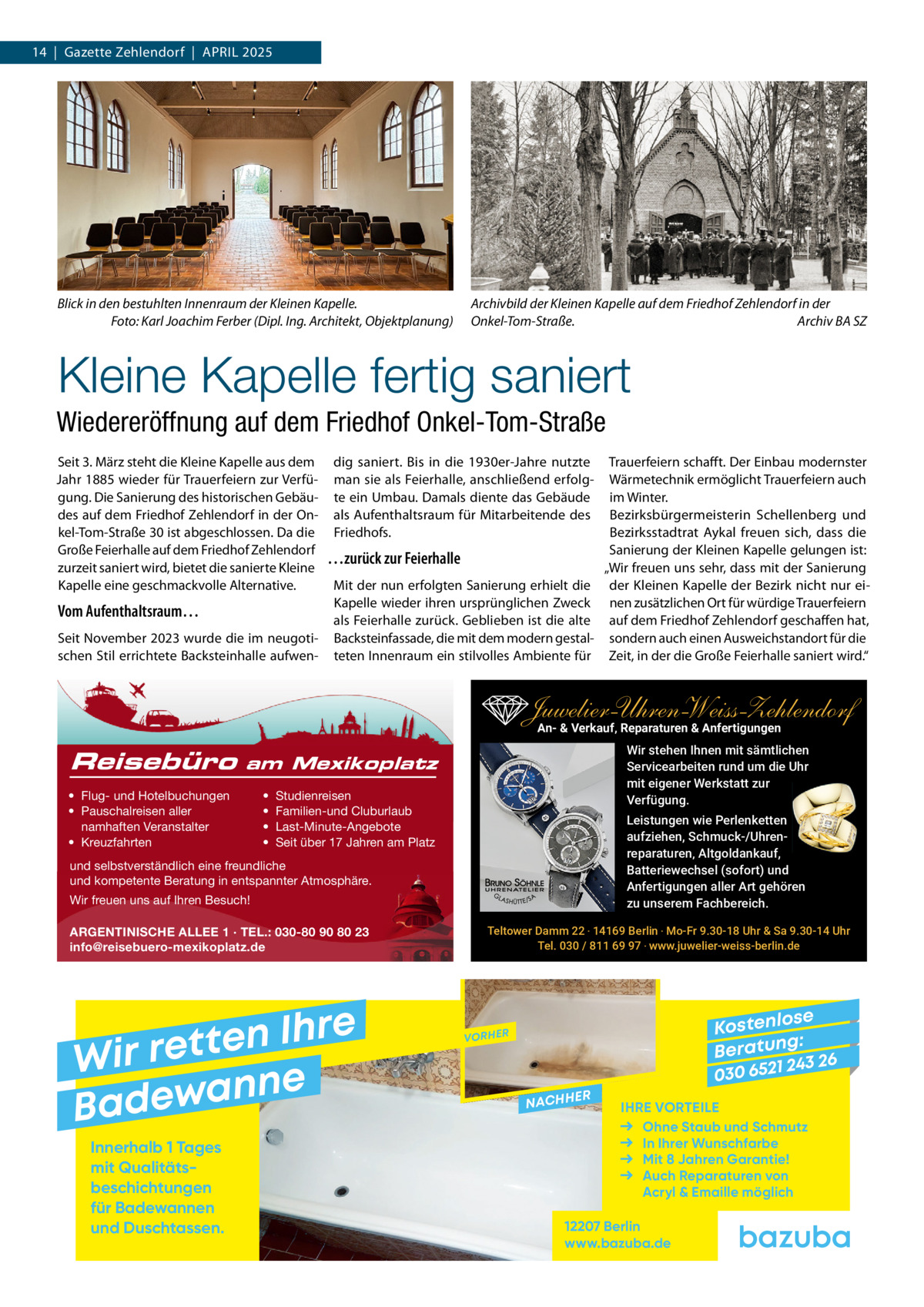 14  |  Gazette Zehlendorf  |  APRIL 2025  Blick in den bestuhlten Innenraum der Kleinen Kapelle. Foto: Karl Joachim Ferber (Dipl. Ing. Architekt, Objektplanung)  Archivbild der Kleinen Kapelle auf dem Friedhof Zehlendorf in der Onkel-Tom-Straße. Archiv BA SZ  Kleine Kapelle fertig saniert Wiedereröffnung auf dem Friedhof Onkel-Tom-Straße Seit 3. März steht die Kleine Kapelle aus dem Jahr 1885 wieder für Trauerfeiern zur Verfügung. Die Sanierung des historischen Gebäudes auf dem Friedhof Zehlendorf in der Onkel-Tom-Straße 30 ist abgeschlossen. Da die Große Feierhalle auf dem Friedhof Zehlendorf zurzeit saniert wird, bietet die sanierte Kleine Kapelle eine geschmackvolle Alternative.  Vom Aufenthaltsraum… Seit November 2023 wurde die im neugotischen Stil errichtete Backsteinhalle aufwen dig saniert. Bis in die 1930er-Jahre nutzte man sie als Feierhalle, anschließend erfolgte ein Umbau. Damals diente das Gebäude als Aufenthaltsraum für Mitarbeitende des Friedhofs.  …zurück zur Feierhalle Mit der nun erfolgten Sanierung erhielt die Kapelle wieder ihren ursprünglichen Zweck als Feierhalle zurück. Geblieben ist die alte Backsteinfassade, die mit dem modern gestalteten Innenraum ein stilvolles Ambiente für  Trauerfeiern schafft. Der Einbau modernster Wärmetechnik ermöglicht Trauerfeiern auch im Winter. Bezirksbürgermeisterin Schellenberg und Bezirksstadtrat Aykal freuen sich, dass die Sanierung der Kleinen Kapelle gelungen ist: „Wir freuen uns sehr, dass mit der Sanierung der Kleinen Kapelle der Bezirk nicht nur einen zusätzlichen Ort für würdige Trauerfeiern auf dem Friedhof Zehlendorf geschaffen hat, sondern auch einen Ausweichstandort für die Zeit, in der die Große Feierhalle saniert wird.“  Juwelier-UhrenWeiss-Zehlendorf An- & Verkauf‚ Reparaturen & Anfertigungen Reisebüro  Wir stehen Ihnen mit sämtlichen Servicearbeiten rund um die Uhr mit eigener Werkstatt zur Verfügung.  am Mexikoplatz  • Flug- und Hotelbuchungen • Pauschalreisen aller namhaften Veranstalter • Kreuzfahrten  • • • •  Studienreisen Familien-und Cluburlaub Last-Minute-Angebote Seit über 17 Jahren am Platz  Leistungen wie Perlenketten aufziehen, Schmuck-/Uhrenreparaturen‚ Altgoldankauf, Batteriewechsel (sofort) und Anfertigungen aller Art gehören zu unserem Fachbereich.  und selbstverständlich eine freundliche und kompetente Beratung in entspannter Atmosphäre. Wir freuen uns auf Ihren Besuch! ARGENTINISCHE ALLEE 1 · TEL.: 030-80 90 80 23 info@reisebuero-mexikoplatz.de  e r h I n e t Wir ret e n n a w e Bad Innerhalb 1 Tages mit Qualitäts­ beschichtungen für Badewannen und Duschtassen.  Teltower Damm 22 ‧ 14169 Berlin ‧ Mo-Fr 9.30-18 Uhr & Sa 9.30-14 Uhr Tel. 030 / 811 69 97 ‧ www.juwelier-weiss-berlin.de  se Kostenlo g: B e r at un 243 26 030 6521  VORHER  NACHH  ER  IHRE VORTEILE Ohne Staub und Schmutz In Ihrer Wunschfarbe Mit 8 Jahren Garantie! Auch Reparaturen von Acryl & Emaille möglich  12207 Berlin www.bazuba.de