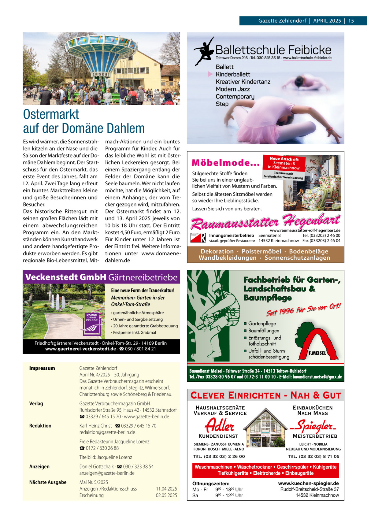 Gazette Zehlendorf  |  April 2025  |  15  Ostermarkt auf der Domäne Dahlem Es wird wärmer, die Sonnenstrah- mach-Aktionen und ein buntes len kitzeln an der Nase und die Programm für Kinder. Auch für Saison der Marktfeste auf der Do- das leibliche Wohl ist mit östermäne Dahlem beginnt. Der Start- lichen Leckereien gesorgt. Bei schuss für den Ostermarkt, das einem Spaziergang entlang der erste Event des Jahres, fällt am Felder der Domäne kann die 12. April. Zwei Tage lang erfreut Seele baumeln. Wer nicht laufen ein buntes Markttreiben kleine möchte, hat die Möglichkeit, auf und große Besucherinnen und einem Anhänger, der vom TreBesucher. cker gezogen wird, mitzufahren. Das historische Rittergut mit Der Ostermarkt findet am 12. seinen großen Flächen lädt mit und 13.  April 2025 jeweils von einem abwechslungsreichen 10 bis 18  Uhr statt. Der Eintritt Programm ein. An den Markt- kostet 4,50 Euro, ermäßigt 2 Euro. ständen können Kunsthandwerk Für Kinder unter 12  Jahren ist und andere handgefertigte Pro- der Eintritt frei. Weitere Informadukte erworben werden. Es gibt tionen unter www.domaeneregionale Bio-Lebensmittel, Mit- dahlem.de  Möbelmode...  Termine nach Stilgerechte Stoffe finden telefonischer Vereinba rung Sie bei uns in einer unglaublichen Vielfalt von Mustern und Farben.  Selbst die ältesten Sitzmöbel werden so wieder Ihre Lieblingsstücke. Lassen Sie sich von uns beraten.  www.raumausstatter-rolf-hegenbart.de  Innungsmeisterbetrieb Seematen 8 Tel. (033203) 2 46 00 staatl. geprüfter Restaurator 14532 Kleinmachnow Fax (033203) 2 46 04  Dekoration · Polstermöbel · Bodenbeläge Wandbekleidungen · Sonnenschutzanlagen  Veckenstedt GmbH Gärtnereibetriebe  Fachbetrieb für Garten-, Landschaftsbau & Baumpflege  Eine neue Form der Trauerkultur! Memoriam-Garten in der Onkel-Tom-Straße  Sie vor Ort! r fü 6 9 19 t ei S  • gartenähnliche Atmosphäre • Urnen- und Sargbeisetzung  ▪ Gartenpflege ▪ Baumfällungen ▪ Entästungs- und Totholzschnitt ▪ Unfall- und Sturmschädenbeseitigung  • 20 Jahre garantierte Grabbetreuung • Festpreise inkl. Grabmal  Friedhofsgärtnerei Veckenstedt · Onkel-Tom-Str. 29 · 14169 Berlin www.gaertnerei-veckenstedt.de · ☎ 030 / 801 84 21  Impressum	  Gazette Zehlendorf April Nr. 4/2025 ·  50. Jahrgang Das Gazette Verbrauchermagazin erscheint monatlich in Zehlendorf, Steglitz, Wilmersdorf, Charlottenburg sowie Schöneberg & Friedenau.  Verlag	  Gazette Verbrauchermagazin GmbH Ruhlsdorfer Straße 95, Haus 42 · 14532 Stahnsdorf ☎ 03329 / 645 15 70 · www.gazette-berlin.de  Redaktion	  Karl-Heinz Christ · ☎ 03329 / 645 15 70 redaktion@gazette-berlin.de  Neue Anschrift Seematen 8 in Kleinmachnow  F.MEISEL  Baumdienst Meisel · Teltower Straße 34 · 14513 Teltow-Ruhlsdorf Tel./Fax 03328-30 96 07 und 0172-3 11 00 10 · E-Mail: baumdienst.meisel@gmx.de  Clever Einrichten - Nah & Gut Haushaltsgeräte Verkauf & Service  Einbauküchen Nach Mass  Kundendienst  Adler  - Spiegler Meisterbetrieb  	  Freie Redakteurin Jacqueline Lorenz ☎ 0172 / 630 26 88  SIEMENS · ZANUSSI · EUMENIA FORON · BOSCH · MIELE · ALNO  LEICHT · NOBILIA NEUBAU UND MODERNISIERUNG  	  Titelbild: Jacqueline Lorenz  Tel. (03 32 03) 2 26 00  Tel. (03 32 03) 8 71 05  Anzeigen	  Daniel Gottschalk · ☎ 030 / 323 38 54 anzeigen@gazette-berlin.de  Waschmaschinen • Wäschetrockner • Geschirrspüler • Kühlgeräte Tiefkühlgeräte • Elektroherde • Einbaugeräte  Nächste Ausgabe	  Mai Nr. 5/2025 Anzeigen-/Redaktionsschluss	11.04.2025 Erscheinung	02.05.2025  Öffnungszeiten: Mo - Fr 900 - 1800 Uhr Sa 900 - 1200 Uhr  www.kuechen-spiegler.de Rudolf-Breitscheid-Straße 37 14532 Kleinmachnow