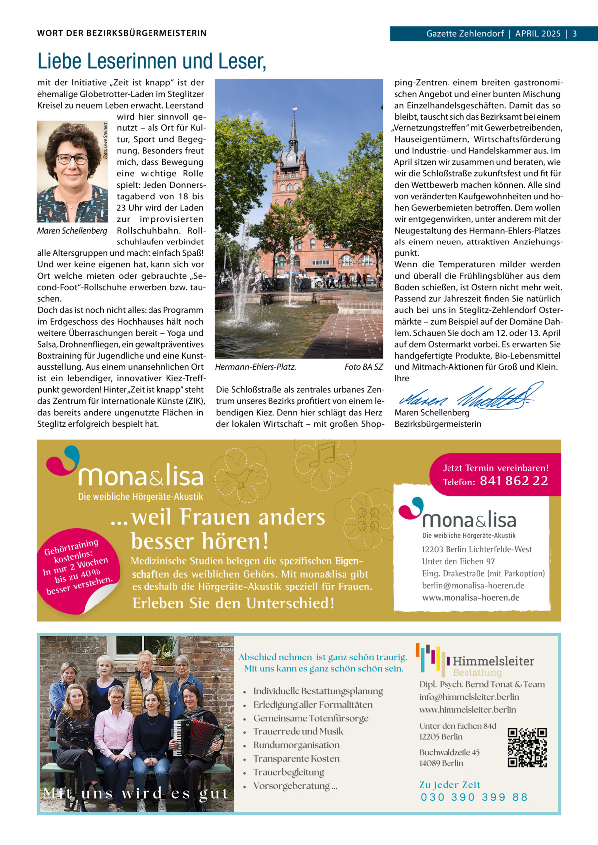WORT DER BEZIRKSBÜRGERMEISTERIN  Gazette Zehlendorf  |  APRIL 2025  |  3 2025  |  1  Liebe Leserinnen und Leser, Foto: Uwe Steinert  mit der Initiative „Zeit ist knapp“ ist der ping-Zentren, einem breiten gastronomiehemalige Globetrotter-Laden im Steglitzer schen Angebot und einer bunten Mischung an Einzelhandelsgeschäften. Damit das so Kreisel zu neuem Leben erwacht. Leerstand wird hier sinnvoll gebleibt, tauscht sich das Bezirksamt bei einem „Vernetzungstreffen“ mit Gewerbetreibenden, nutzt – als Ort für KulHauseigentümern, Wirtschaftsförderung tur, Sport und Begegnung. Besonders freut und Industrie- und Handelskammer aus. Im mich, dass Bewegung April sitzen wir zusammen und beraten, wie eine wichtige Rolle wir die Schloßstraße zukunftsfest und fit für spielt: Jeden Donnersden Wettbewerb machen können. Alle sind von veränderten Kaufgewohnheiten und hotagabend von 18 bis 23 Uhr wird der Laden hen Gewerbemieten betroffen. Dem wollen zur improvisierten wir entgegenwirken, unter anderem mit der Maren Schellenberg Rollschuhbahn. RollNeugestaltung des Hermann-Ehlers-Platzes schuhlaufen verbindet als einem neuen, attraktiven Anziehungsalle Altersgruppen und macht einfach Spaß! punkt. Und wer keine eigenen hat, kann sich vor Wenn die Temperaturen milder werden Ort welche mieten oder gebrauchte „Seund überall die Frühlingsblüher aus dem cond-Foot“-Rollschuhe erwerben bzw. tauBoden schießen, ist Ostern nicht mehr weit. schen. Passend zur Jahreszeit finden Sie natürlich auch bei uns in Steglitz-Zehlendorf OsterDoch das ist noch nicht alles: das Programm im Erdgeschoss des Hochhauses hält noch märkte – zum Beispiel auf der Domäne Dahweitere Überraschungen bereit – Yoga und lem. Schauen Sie doch am 12. oder 13. April Salsa, Drohnenfliegen, ein gewaltpräventives auf dem Ostermarkt vorbei. Es erwarten Sie Boxtraining für Jugendliche und eine Kunsthandgefertigte Produkte, Bio-Lebensmittel Foto BA SZ und Mitmach-Aktionen für Groß und Klein. ausstellung. Aus einem unansehnlichen Ort Hermann-Ehlers-Platz. ist ein lebendiger, innovativer Kiez-TreffIhre punkt geworden! Hinter „Zeit ist knapp“ steht Die Schloßstraße als zentrales urbanes Zen-   das Zentrum für internationale Künste (ZIK), trum unseres Bezirks profitiert von einem le-   das bereits andere ungenutzte Flächen in bendigen Kiez. Denn hier schlägt das Herz Maren Schellenberg Steglitz erfolgreich bespielt hat. der lokalen Wirtschaft – mit großen Shop- Bezirksbürgermeisterin  Jetzt Termin vereinbaren! Telefon: 841 862 22  Die weibliche Hörgeräte-Akustik  ...weil Frauen anders besser hören!  g trainin Gehör enlos: kost hen 2 Woc n In ur zu 40 % bis hen. verste r e s s e b  Medizinische Studien belegen die spezifischen Eigenschaften des weiblichen Gehörs. Mit mona&lisa gibt es deshalb die Hörgeräte-Akustik speziell für Frauen.  Erleben Sie den Unterschied!  Die weibliche Hörgeräte-Akustik  12203 Berlin Lichterfelde-West Unter den Eichen 97 Eing. Drakestraße (mit Parkoption) berlin@monalisa-hoeren.de www.monalisa-hoeren.de