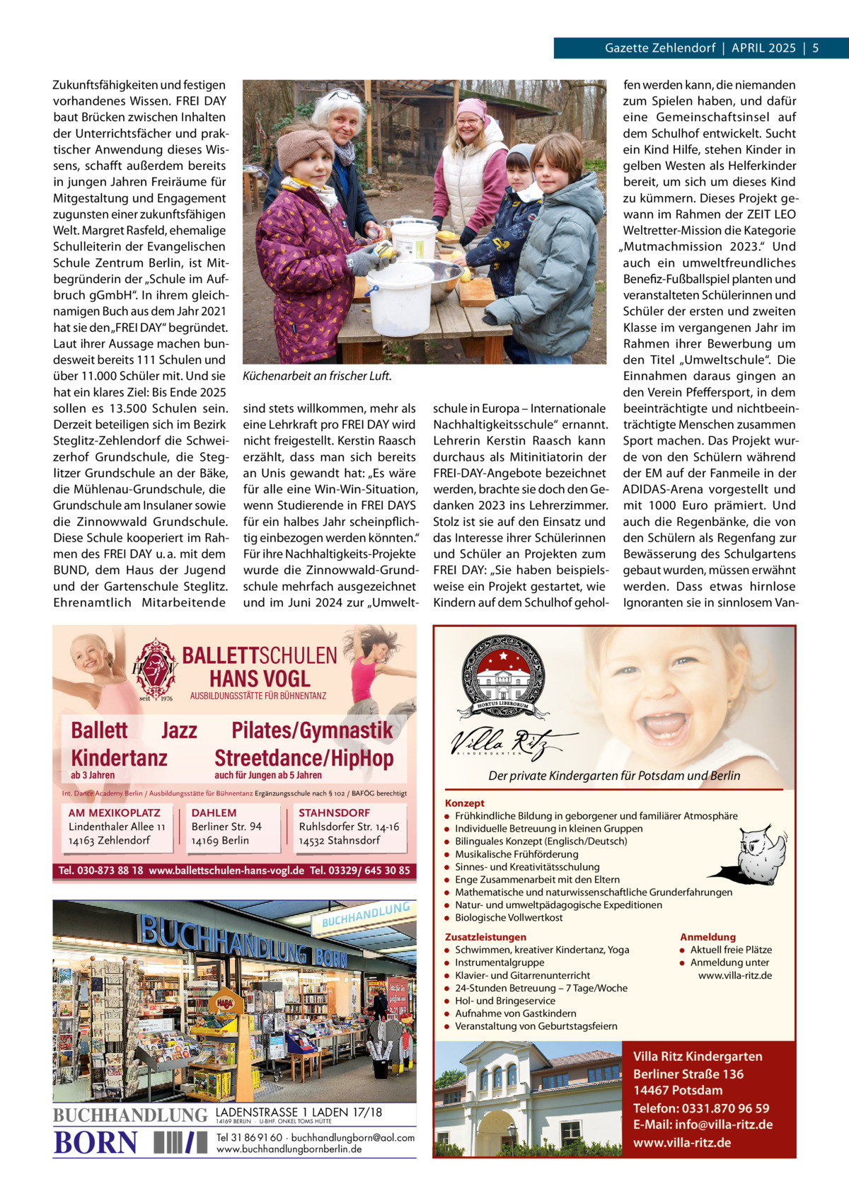 Gazette Zehlendorf  |  APRIL 2025  |  5 Zukunftsfähigkeiten und festigen vorhandenes Wissen. FREI DAY baut Brücken zwischen Inhalten der Unterrichtsfächer und praktischer Anwendung dieses Wissens, schafft außerdem bereits in jungen Jahren Freiräume für Mitgestaltung und Engagement zugunsten einer zukunftsfähigen Welt. Margret Rasfeld, ehemalige Schulleiterin der Evangelischen Schule Zentrum Berlin, ist Mitbegründerin der „Schule im Aufbruch gGmbH“. In ihrem gleichnamigen Buch aus dem Jahr 2021 hat sie den „FREI DAY“ begründet. Laut ihrer Aussage machen bundesweit bereits 111 Schulen und über 11.000 Schüler mit. Und sie hat ein klares Ziel: Bis Ende 2025 sollen es 13.500  Schulen sein. Derzeit beteiligen sich im Bezirk Steglitz-Zehlendorf die Schweizerhof Grundschule, die Steglitzer Grundschule an der Bäke, die Mühlenau-Grundschule, die Grundschule am Insulaner sowie die Zinnowwald Grundschule. Diese Schule kooperiert im Rahmen des FREI DAY u. a. mit dem BUND, dem Haus der Jugend und der Gartenschule Steglitz. Ehrenamtlich Mitarbeitende  Küchenarbeit an frischer Luft. sind stets willkommen, mehr als eine Lehrkraft pro FREI DAY wird nicht freigestellt. Kerstin Raasch erzählt, dass man sich bereits an Unis gewandt hat: „Es wäre für alle eine Win-Win-Situation, wenn Studierende in FREI DAYS für ein halbes Jahr scheinpflichtig einbezogen werden könnten.“ Für ihre Nachhaltigkeits-Projekte wurde die Zinnowwald-Grundschule mehrfach ausgezeichnet und im Juni 2024 zur „Umwelt schule in Europa – Internationale Nachhaltigkeitsschule“ ernannt. Lehrerin Kerstin Raasch kann durchaus als Mitinitiatorin der FREI-DAY-Angebote bezeichnet werden, brachte sie doch den Gedanken 2023 ins Lehrerzimmer. Stolz ist sie auf den Einsatz und das Interesse ihrer Schülerinnen und Schüler an Projekten zum FREI DAY: „Sie haben beispielsweise ein Projekt gestartet, wie Kindern auf dem Schulhof gehol fen werden kann, die niemanden zum Spielen haben, und dafür eine Gemeinschaftsinsel auf dem Schulhof entwickelt. Sucht ein Kind Hilfe, stehen Kinder in gelben Westen als Helferkinder bereit, um sich um dieses Kind zu kümmern. Dieses Projekt gewann im Rahmen der ZEIT LEO Weltretter-Mission die Kategorie „Mutmachmission 2023.“ Und auch ein umweltfreundliches Benefiz-Fußballspiel planten und veranstalteten Schülerinnen und Schüler der ersten und zweiten Klasse im vergangenen Jahr im Rahmen ihrer Bewerbung um den Titel „Umweltschule“. Die Einnahmen daraus gingen an den Verein Pfeffersport, in dem beeinträchtigte und nichtbeeinträchtigte Menschen zusammen Sport machen. Das Projekt wurde von den Schülern während der EM auf der Fanmeile in der ADIDAS-Arena vorgestellt und mit 1000  Euro prämiert. Und auch die Regenbänke, die von den Schülern als Regenfang zur Bewässerung des Schulgartens gebaut wurden, müssen erwähnt werden. Dass etwas hirnlose Ignoranten sie in sinnlosem Van BALLETTSCHULEN HANS VOGL AUSBILDUNGSSTÄTTE FÜR BÜHNENTANZ  Ballett Jazz Pilates/Gymnastik Kindertanz Streetdance/HipHop ab 3 Jahren  auch für Jungen ab 5 Jahren  Int. Dance Academy Berlin / Ausbildungsstätte für Bühnentanz Ergänzungsschule nach § 102 / BAFÖG berechtigt  AM MEXIKOPLATZ Lindenthaler Allee 11 14163 Zehlendorf  DAHLEM Berliner Str. 94 14169 Berlin  STAHNSDORF Ruhlsdorfer Str. 14-16 14532 Stahnsdorf  Tel. 030-873 88 18 www.ballettschulen-hans-vogl.de Tel. 03329/ 645 30 85  Der private Kindergarten für Potsdam und Berlin Konzept • Frühkindliche Bildung in geborgener und familiärer Atmosphäre • Individuelle Betreuung in kleinen Gruppen • Bilinguales Konzept (Englisch/Deutsch) • Musikalische Frühförderung • Sinnes- und Kreativitätsschulung • Enge Zusammenarbeit mit den Eltern • Mathematische und naturwissenschaftliche Grunderfahrungen • Natur- und umweltpädagogische Expeditionen • Biologische Vollwertkost Zusatzleistungen • Schwimmen, kreativer Kindertanz, Yoga • Instrumentalgruppe • Klavier- und Gitarrenunterricht • 24-Stunden Betreuung – 7 Tage/Woche • Hol- und Bringeservice • Aufnahme von Gastkindern • Veranstaltung von Geburtstagsfeiern  BUCHHANDLUNG  BORN  LADENSTRASSE 1 LADEN 17/18 14169 BERLIN · U-BHF. ONKEL TOMS HÜTTE  Tel 31 86 91 60 · buchhandlungborn@aol.com www.buchhandlungbornberlin.de  Anmeldung • Aktuell freie Plätze • Anmeldung unter www.villa-ritz.de  Villa Ritz Kindergarten Berliner Straße 136 14467 Potsdam Telefon: 0331.870 96 59 E-Mail: info@villa-ritz.de www.villa-ritz.de