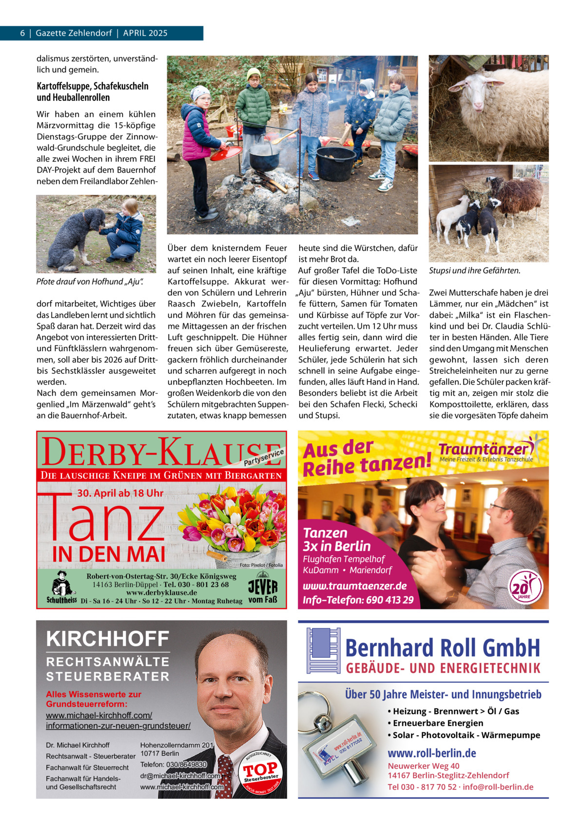 6  |  Gazette Zehlendorf  |  APRIL 2025 dalismus zerstörten, unverständlich und gemein.  Kartoﬀelsuppe, Schafekuscheln und Heuballenrollen Wir haben an einem kühlen Märzvormittag die 15-köpfige Dienstags-Gruppe der Zinnowwald-Grundschule begleitet, die alle zwei Wochen in ihrem FREI DAY-Projekt auf dem Bauernhof neben dem Freilandlabor Zehlen Pfote drauf von Hofhund „Aju“. dorf mitarbeitet, Wichtiges über das Landleben lernt und sichtlich Spaß daran hat. Derzeit wird das Angebot von interessierten Drittund Fünftklässlern wahrgenommen, soll aber bis 2026 auf Drittbis Sechstklässler ausgeweitet werden. Nach dem gemeinsamen Morgenlied „Im Märzenwald“ geht’s an die Bauernhof-Arbeit.  Über dem knisterndem Feuer heute sind die Würstchen, dafür wartet ein noch leerer Eisentopf ist mehr Brot da. auf seinen Inhalt, eine kräftige Auf großer Tafel die ToDo-Liste Kartoffelsuppe. Akkurat wer- für diesen Vormittag: Hofhund den von Schülern und Lehrerin „Aju“ bürsten, Hühner und SchaRaasch Zwiebeln, Kartoffeln fe füttern, Samen für Tomaten und Möhren für das gemeinsa- und Kürbisse auf Töpfe zur Vorme Mittagessen an der frischen zucht verteilen. Um 12 Uhr muss Luft geschnippelt. Die Hühner alles fertig sein, dann wird die freuen sich über Gemüsereste, Heulieferung erwartet. Jeder gackern fröhlich durcheinander Schüler, jede Schülerin hat sich und scharren aufgeregt in noch schnell in seine Aufgabe eingeunbepflanzten Hochbeeten. Im funden, alles läuft Hand in Hand. großen Weidenkorb die von den Besonders beliebt ist die Arbeit Schülern mitgebrachten Suppen- bei den Schafen Flecki, Schecki zutaten, etwas knapp bemessen und Stupsi.  Stupsi und ihre Gefährten. Zwei Mutterschafe haben je drei Lämmer, nur ein „Mädchen“ ist dabei: „Milka“ ist ein Flaschenkind und bei Dr.  Claudia Schlüter in besten Händen. Alle Tiere sind den Umgang mit Menschen gewohnt, lassen sich deren Streicheleinheiten nur zu gerne gefallen. Die Schüler packen kräftig mit an, zeigen mir stolz die Komposttoilette, erklären, dass sie die vorgesäten Töpfe daheim  Derby-Klause P ar t  yser  vi c e  Die lauschige Kneipe im Grünen mit Biergarten  Tanz 30. April ab 18 Uhr  IN DEN MAI  Foto: Pixelot / Fotolia  Robert-von-Ostertag-Str. 30/Ecke Königsweg 14163 Berlin-Düppel · Tel. 030 - 801 23 68 www.derbyklause.de  vom Faß  Di - Sa 16 - 24 Uhr · So 12 - 22 Uhr · Montag Ruhetag  KIRCHHOFF  Bernhard Roll GmbH  RECHTSANWÄLTE S T E U E R B E R AT E R  GEBÄUDE- UND ENERGIETECHNIK  Über 50 Jahre Meister- und Innungsbetrieb  Alles Wissenswerte zur Grundsteuerreform: www.michael-kirchhoff.com/ informationen-zur-neuen-grundsteuer/ Hohenzollerndamm 201 Rechtsanwalt - Steuerberater 10717 Berlin Telefon: 030/8649830 Fachanwalt für Steuerrecht  • Heizung - Brennwert  Öl / Gas • Erneuerbare Energien • Solar - Photovoltaik - Wärmepumpe  Dr. Michael Kirchhoff  www.michael-kirchhoff.com  EICHNET  A  TOP rater  Steuerbe FO CU S  08  dr@michael-kirchhoff.com  GEZ  20  Fachanwalt für Handelsund Gesellschaftsrecht  US  S -MONEY TE  T  www.roll-berlin.de  Neuwerker Weg 40 14167 Berlin-Steglitz-Zehlendorf Tel 030 - 817 70 52 · info@roll-berlin.de