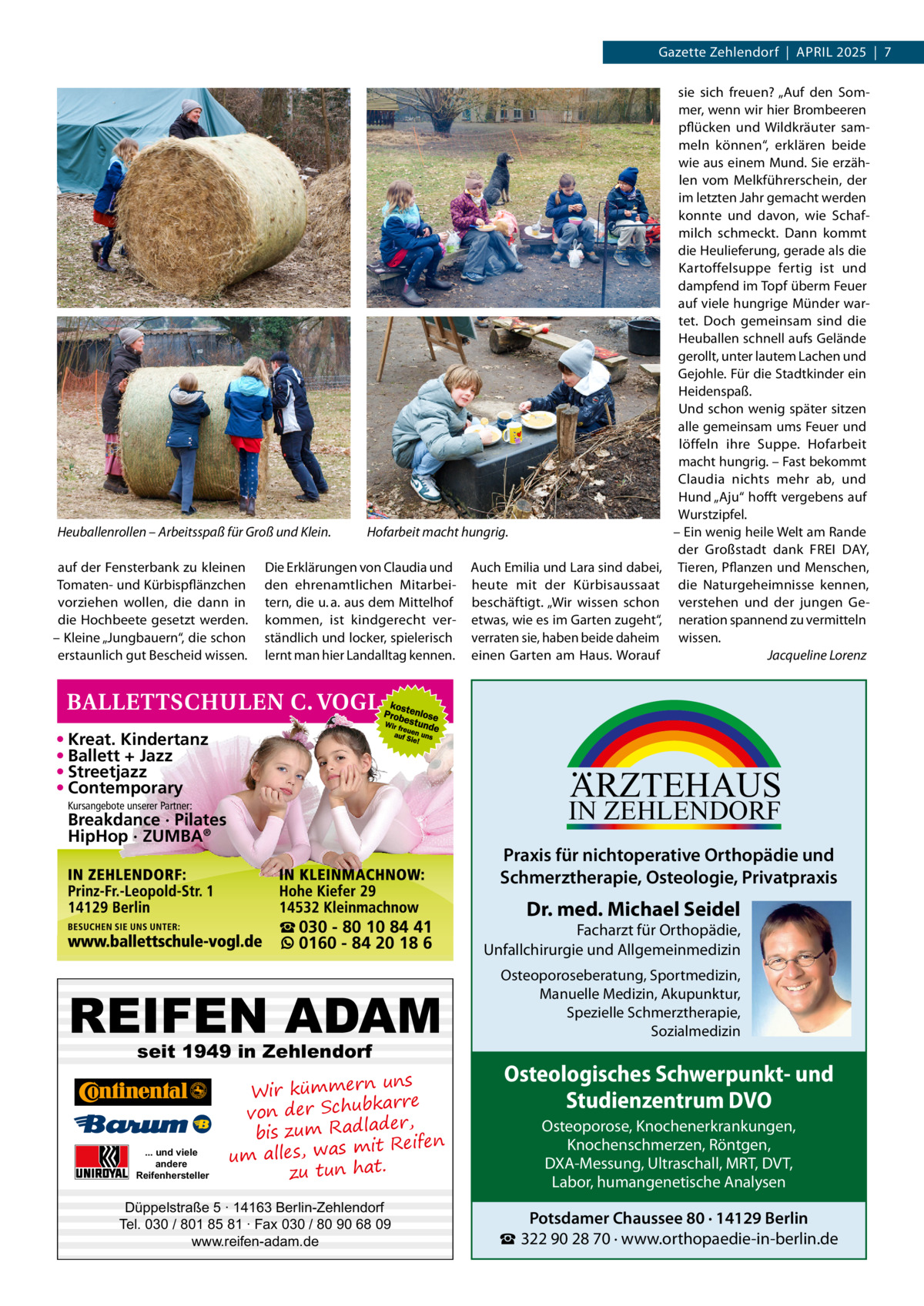 Gazette Zehlendorf  |  April 2025  |  7  Heuballenrollen – Arbeitsspaß für Groß und Klein. auf der Fensterbank zu kleinen Tomaten- und Kürbispflänzchen vorziehen wollen, die dann in die Hochbeete gesetzt werden. – Kleine „Jungbauern“, die schon erstaunlich gut Bescheid wissen.  Hofarbeit macht hungrig.  Die Erklärungen von Claudia und den ehrenamtlichen Mitarbeitern, die u. a. aus dem Mittelhof kommen, ist kindgerecht verständlich und locker, spielerisch lernt man hier Landalltag kennen.  • Kreat. Kindertanz • Ballett + Jazz • Streetjazz • Contemporary  ARZTEHAUS  IN ZEHLENDORF  Kursangebote unserer Partner:  Breakdance · Pilates HipHop · ZUMBA®  Praxis für nichtoperative Orthopädie und Schmerztherapie, Osteologie, Privatpraxis ☎ 030 - 80 10 84 41 0160 - 84 20 18 6  REIFEN ADAM seit 1949 in Zehlendorf  ... und viele andere Reifenhersteller  Auch Emilia und Lara sind dabei, heute mit der Kürbisaussaat beschäftigt. „Wir wissen schon etwas, wie es im Garten zugeht“, verraten sie, haben beide daheim einen Garten am Haus. Worauf  sie sich freuen? „Auf den Sommer, wenn wir hier Brombeeren pflücken und Wildkräuter sammeln können“, erklären beide wie aus einem Mund. Sie erzählen vom Melkführerschein, der im letzten Jahr gemacht werden konnte und davon, wie Schafmilch schmeckt. Dann kommt die Heulieferung, gerade als die Kartoffelsuppe fertig ist und dampfend im Topf überm Feuer auf viele hungrige Münder wartet. Doch gemeinsam sind die Heuballen schnell aufs Gelände gerollt, unter lautem Lachen und Gejohle. Für die Stadtkinder ein Heidenspaß. Und schon wenig später sitzen alle gemeinsam ums Feuer und löffeln ihre Suppe. Hofarbeit macht hungrig. – Fast bekommt Claudia nichts mehr ab, und Hund „Aju“ hofft vergebens auf Wurstzipfel. – Ein wenig heile Welt am Rande der Großstadt dank FREI DAY, Tieren, Pflanzen und Menschen, die Naturgeheimnisse kennen, verstehen und der jungen Generation spannend zu vermitteln wissen. � Jacqueline Lorenz  uns Wir kümmern re ar bk von der Schu er d , bis zum Radla mit Reifen um alles, was zu tun hat.  Düppelstraße 5 · 14163 Berlin-Zehlendorf Tel. 030 / 801 85 81 · Fax 030 / 80 90 68 09 www.reifen-adam.de  Dr. med. Michael Seidel  Facharzt für Orthopädie, Unfallchirurgie und Allgemeinmedizin Osteoporoseberatung, Sportmedizin, Manuelle Medizin, Akupunktur, Spezielle Schmerztherapie, Sozialmedizin  Osteologisches Schwerpunkt- und Studienzentrum DVO Osteoporose, Knochenerkrankungen, Knochenschmerzen, Röntgen, DXA-Messung, Ultraschall, MRT, DVT, Labor, humangenetische Analysen  Potsdamer Chaussee 80 · 14129 Berlin ☎ 322 90 28 70 · www.orthopaedie-in-berlin.de