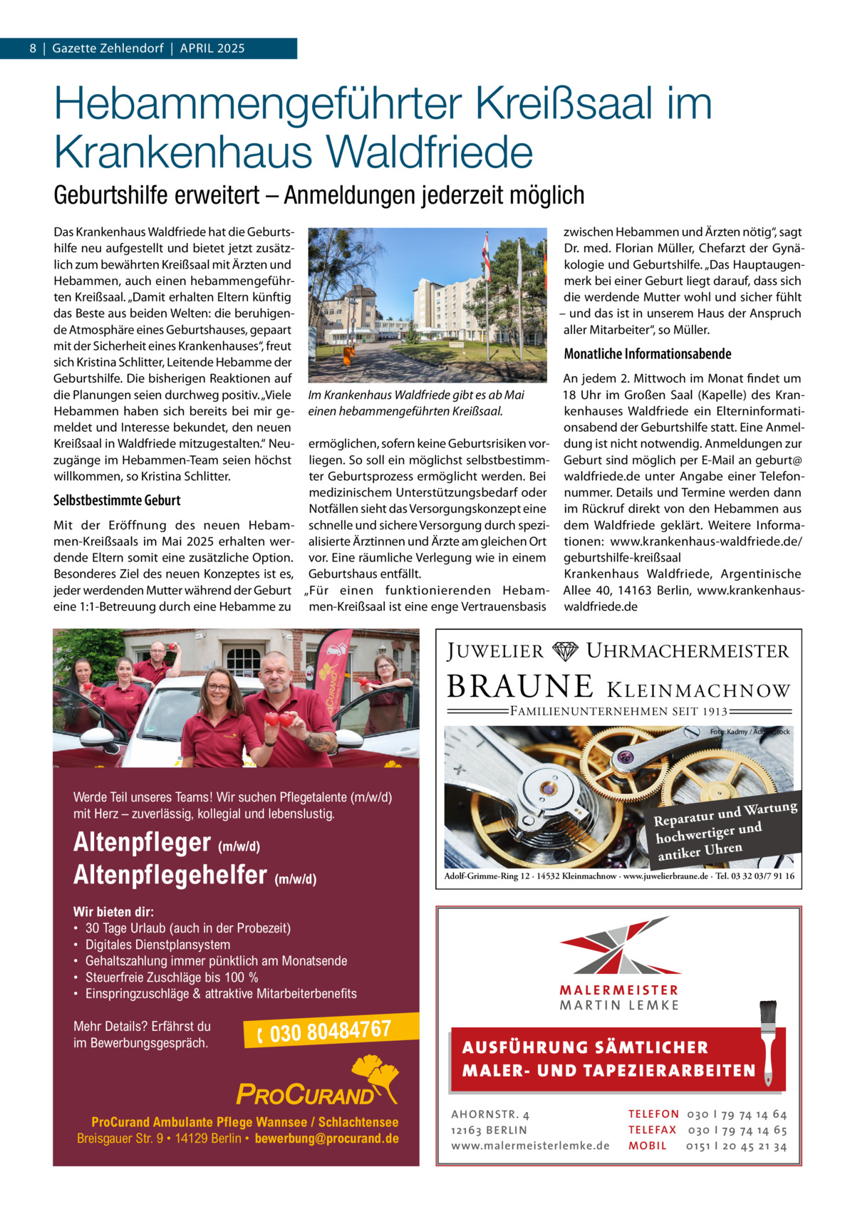 8  |  Gazette Zehlendorf  |  April 2025  Hebammengeführter Kreißsaal im Krankenhaus Waldfriede Geburtshilfe erweitert – Anmeldungen jederzeit möglich Das Krankenhaus Waldfriede hat die Geburtshilfe neu aufgestellt und bietet jetzt zusätzlich zum bewährten Kreißsaal mit Ärzten und Hebammen, auch einen hebammengeführten Kreißsaal. „Damit erhalten Eltern künftig das Beste aus beiden Welten: die beruhigende Atmosphäre eines Geburtshauses, gepaart mit der Sicherheit eines Krankenhauses“, freut sich Kristina Schlitter, Leitende Hebamme der Geburtshilfe. Die bisherigen Reaktionen auf die Planungen seien durchweg positiv. „Viele Hebammen haben sich bereits bei mir gemeldet und Interesse bekundet, den neuen Kreißsaal in Waldfriede mitzugestalten.“ Neuzugänge im Hebammen-Team seien höchst willkommen, so Kristina Schlitter.  Selbstbestimmte Geburt Mit der Eröffnung des neuen Hebammen-Kreißsaals im Mai 2025 erhalten werdende Eltern somit eine zusätzliche Option. Besonderes Ziel des neuen Konzeptes ist es, jeder werdenden Mutter während der Geburt eine 1:1-Betreuung durch eine Hebamme zu  zwischen Hebammen und Ärzten nötig“, sagt Dr. med. Florian Müller, Chefarzt der Gynäkologie und Geburtshilfe. „Das Hauptaugenmerk bei einer Geburt liegt darauf, dass sich die werdende Mutter wohl und sicher fühlt – und das ist in unserem Haus der Anspruch aller Mitarbeiter“, so Müller.  Monatliche Informationsabende Im Krankenhaus Waldfriede gibt es ab Mai einen hebammengeführten Kreißsaal. ermöglichen, sofern keine Geburtsrisiken vorliegen. So soll ein möglichst selbstbestimmter Geburtsprozess ermöglicht werden. Bei medizinischem Unterstützungsbedarf oder Notfällen sieht das Versorgungskonzept eine schnelle und sichere Versorgung durch spezialisierte Ärztinnen und Ärzte am gleichen Ort vor. Eine räumliche Verlegung wie in einem Geburtshaus entfällt. „Für einen funktionierenden Hebammen-Kreißsaal ist eine enge Vertrauensbasis  J UWELIER  An jedem 2. Mittwoch im Monat findet um 18  Uhr im Großen Saal (Kapelle) des Krankenhauses Waldfriede ein Elterninformationsabend der Geburtshilfe statt. Eine Anmeldung ist nicht notwendig. Anmeldungen zur Geburt sind möglich per E-Mail an geburt@ waldfriede.de unter Angabe einer Telefonnummer. Details und Termine werden dann im Rückruf direkt von den Hebammen aus dem Waldfriede geklärt. Weitere Informationen: www.krankenhaus-waldfriede.de/ geburtshilfe-kreißsaal Krankenhaus Waldfriede, Argentinische Allee  40, 14163  Berlin, www.krankenhauswaldfriede.de  UHRMACHERMEISTER  BRAUNE  K L E I N M A C H N OW  F AMILIENUNTERNEHMEN SEIT 1913  Foto: Kadmy / AdobeStock  Werde Teil unseres Teams! Wir suchen Pflegetalente (m/w/d) mit Herz – zuverlässig, kollegial und lebenslustig.  Altenpfleger (m/w/d) Altenpflegehelfer (m/w/d)  ng und Wartu Reparatur er und hochwertig ren antiker Uh Adolf-Grimme-Ring 12 · 14532 Kleinmachnow · www.juwelierbraune.de · Tel. 03 32 03/7 91 16  Wir bieten dir: • 30 Tage Urlaub (auch in der Probezeit) • Digitales Dienstplansystem • Gehaltszahlung immer pünktlich am Monatsende • Steuerfreie Zuschläge bis 100 % • Einspringzuschläge & attraktive Mitarbeiterbenefits Mehr Details? Erfährst du im Bewerbungsgespräch.   030 80484767  ProCurand Ambulante Pflege Wannsee / Schlachtensee Breisgauer Str. 9 • 14129 Berlin • bewerbung@procurand.de  AUS FÜ H RU NG SÄ MTLICH ER M A LER- U N D TA PEZ I ER A RB EITE N A H O R N STR . 4 12 16 3 B E R L I N www.malermeisterlemke.de  TE L E FO N 0 3 0 I 79 74 14 6 4 TE L E FA X 0 3 0 I 79 74 14 6 5 MOB I L 0 15 1 I 2 0 45 21 3 4