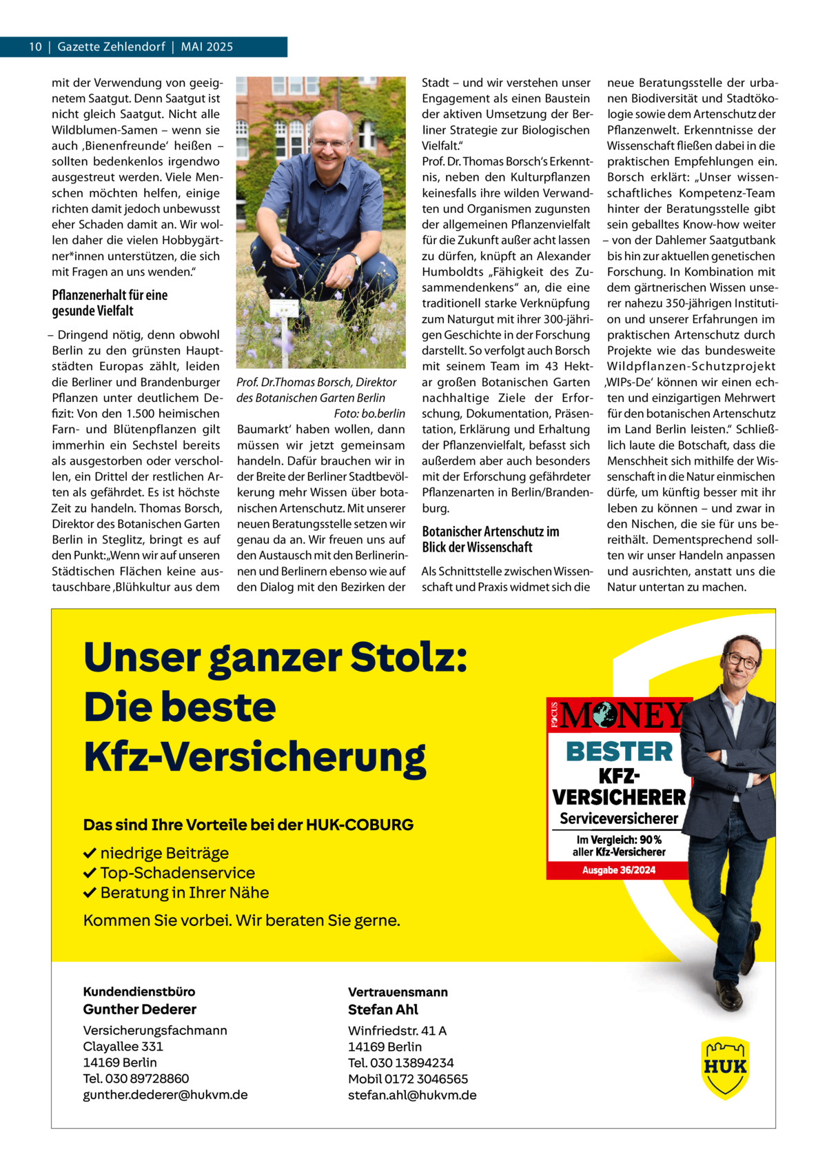 10  |  Gazette Zehlendorf  |  Mai 2025 mit der Verwendung von geeignetem Saatgut. Denn Saatgut ist nicht gleich Saatgut. Nicht alle Wildblumen-Samen – wenn sie auch ‚Bienenfreunde‘ heißen – sollten bedenkenlos irgendwo ausgestreut werden. Viele Menschen möchten helfen, einige richten damit jedoch unbewusst eher Schaden damit an. Wir wollen daher die vielen Hobbygärtner*innen unterstützen, die sich mit Fragen an uns wenden.“  Pflanzenerhalt für eine gesunde Vielfalt – Dringend nötig, denn obwohl Berlin zu den grünsten Hauptstädten Europas zählt, leiden die Berliner und Brandenburger Pflanzen unter deutlichem Defizit: Von den 1.500 heimischen Farn- und Blütenpflanzen gilt immerhin ein Sechstel bereits als ausgestorben oder verschollen, ein Drittel der restlichen Arten als gefährdet. Es ist höchste Zeit zu handeln. Thomas Borsch, Direktor des Botanischen Garten Berlin in Steglitz, bringt es auf den Punkt: „Wenn wir auf unseren Städtischen Flächen keine austauschbare ‚Blühkultur aus dem  Prof. Dr.Thomas Borsch, Direktor des Botanischen Garten Berlin � Foto: bo.berlin Baumarkt‘ haben wollen, dann müssen wir jetzt gemeinsam handeln. Dafür brauchen wir in der Breite der Berliner Stadtbevölkerung mehr Wissen über botanischen Artenschutz. Mit unserer neuen Beratungsstelle setzen wir genau da an. Wir freuen uns auf den Austausch mit den Berlinerinnen und Berlinern ebenso wie auf den Dialog mit den Bezirken der  Stadt – und wir verstehen unser neue Beratungsstelle der urbaEngagement als einen Baustein nen Biodiversität und Stadtökoder aktiven Umsetzung der Ber- logie sowie dem Artenschutz der liner Strategie zur Biologischen Pflanzenwelt. Erkenntnisse der Vielfalt.“ Wissenschaft fließen dabei in die Prof. Dr. Thomas Borsch‘s Erkennt- praktischen Empfehlungen ein. nis, neben den Kulturpflanzen Borsch erklärt: „Unser wissenkeinesfalls ihre wilden Verwand- schaftliches Kompetenz-Team ten und Organismen zugunsten hinter der Beratungsstelle gibt der allgemeinen Pflanzenvielfalt sein geballtes Know-how weiter für die Zukunft außer acht lassen – von der Dahlemer Saatgutbank zu dürfen, knüpft an Alexander bis hin zur aktuellen genetischen Humboldts „Fähigkeit des Zu- Forschung. In Kombination mit sammendenkens“ an, die eine dem gärtnerischen Wissen unsetraditionell starke Verknüpfung rer nahezu 350-jährigen Institutizum Naturgut mit ihrer 300-jähri- on und unserer Erfahrungen im gen Geschichte in der Forschung praktischen Artenschutz durch darstellt. So verfolgt auch Borsch Projekte wie das bundesweite mit seinem Team im 43  Hekt- Wildpflanzen-Schutzprojekt ar großen Botanischen Garten ‚WIPs-De‘ können wir einen echnachhaltige Ziele der Erfor- ten und einzigartigen Mehrwert schung, Dokumentation, Präsen- für den botanischen Artenschutz tation, Erklärung und Erhaltung im Land Berlin leisten.“ Schließder Pflanzenvielfalt, befasst sich lich laute die Botschaft, dass die außerdem aber auch besonders Menschheit sich mithilfe der Wismit der Erforschung gefährdeter senschaft in die Natur einmischen Pflanzenarten in Berlin/Branden- dürfe, um künftig besser mit ihr burg. leben zu können – und zwar in den Nischen, die sie für uns beBotanischer Artenschutz im reithält. Dementsprechend sollBlick der Wissenschaft ten wir unser Handeln anpassen Als Schnittstelle zwischen Wissen- und ausrichten, anstatt uns die schaft und Praxis widmet sich die Natur untertan zu machen.