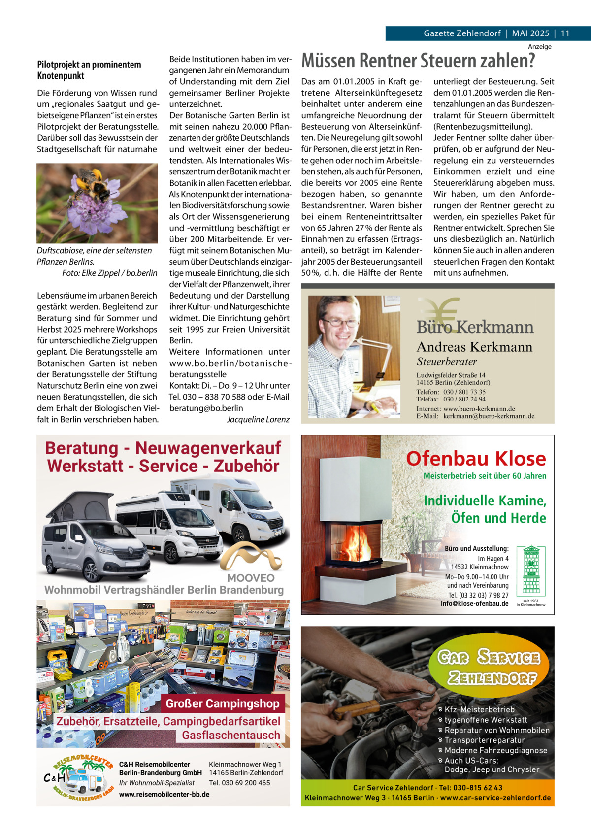 Gazette Zehlendorf  |  Mai 2025  |  11 anzeige  Pilotprojekt an prominentem Knotenpunkt Die Förderung von Wissen rund um „regionales Saatgut und gebietseigene Pflanzen“ ist ein erstes Pilotprojekt der Beratungsstelle. Darüber soll das Bewusstsein der Stadtgesellschaft für naturnahe  Duftscabiose, eine der seltensten Pflanzen Berlins. Foto: Elke Zippel / bo.berlin Lebensräume im urbanen Bereich gestärkt werden. Begleitend zur Beratung sind für Sommer und Herbst 2025 mehrere Workshops für unterschiedliche Zielgruppen geplant. Die Beratungsstelle am Botanischen Garten ist neben der Beratungsstelle der Stiftung Naturschutz Berlin eine von zwei neuen Beratungsstellen, die sich dem Erhalt der Biologischen Vielfalt in Berlin verschrieben haben.  Beide institutionen haben im vergangenen Jahr ein Memorandum of Understanding mit dem Ziel gemeinsamer Berliner Projekte unterzeichnet. Der Botanische Garten Berlin ist mit seinen nahezu 20.000 Pflanzenarten der größte Deutschlands und weltweit einer der bedeutendsten. als internationales Wissenszentrum der Botanik macht er Botanik in allen Facetten erlebbar. als Knotenpunkt der internationalen Biodiversitätsforschung sowie als Ort der Wissensgenerierung und -vermittlung beschäftigt er über 200 Mitarbeitende. Er verfügt mit seinem Botanischen Museum über Deutschlands einzigartige museale Einrichtung, die sich der Vielfalt der Pflanzenwelt, ihrer Bedeutung und der Darstellung ihrer Kultur- und Naturgeschichte widmet. Die Einrichtung gehört seit 1995 zur Freien Universität Berlin. Weitere informationen unter w w w.bo.berlin/botanische beratungsstelle Kontakt: Di. – Do. 9 – 12 Uhr unter Tel. 030 – 838 70 588 oder E-Mail beratung@bo.berlin Jacqueline Lorenz  Müssen Rentner Steuern zahlen? Das am 01.01.2005 in Kraft getretene Alterseinkünftegesetz beinhaltet unter anderem eine umfangreiche Neuordnung der Besteuerung von Alterseinkünften. Die Neuregelung gilt sowohl für Personen, die erst jetzt in Rente gehen oder noch im Arbeitsleben stehen, als auch für Personen, die bereits vor 2005 eine Rente bezogen haben, so genannte Bestandsrentner. Waren bisher bei einem Renteneintrittsalter von 65 Jahren 27 % der Rente als Einnahmen zu erfassen (Ertragsanteil), so beträgt im Kalenderjahr 2005 der Besteuerungsanteil 50 %, d. h. die Hälfte der Rente  Andreas Kerkmann Steuerberater  Foto: Denis Junker / Fotolia  Beratung - Neuwagenverkauf Werkstatt - Service - Zubehör  unterliegt der Besteuerung. Seit dem 01.01.2005 werden die Rentenzahlungen an das Bundeszentralamt für Steuern übermittelt (Rentenbezugsmitteilung). Jeder Rentner sollte daher überprüfen, ob er aufgrund der Neuregelung ein zu versteuerndes Einkommen erzielt und eine Steuererklärung abgeben muss. Wir haben, um den Anforderungen der Rentner gerecht zu werden, ein spezielles Paket für Rentner entwickelt. Sprechen Sie uns diesbezüglich an. Natürlich können Sie auch in allen anderen steuerlichen Fragen den Kontakt mit uns aufnehmen.  Ludwigsfelder Straße 14 14165 Berlin (Zehlendorf) Telefon: 030 / 801 73 35 Telefax: 030 / 802 24 94 Internet: www.buero-kerkmann.de E-Mail: kerkmann@buero-kerkmann.de Mandantenportal https://buero-kerkmann.portalbereich.de  Ofenbau Klose Meisterbetrieb seit über 60 Jahren  Individuelle Kamine, Öfen und Herde  Wohnmobil Vertragshändler Berlin Brandenburg  Großer Campingshop Zubehör, Ersatzteile, Campingbedarfsartikel Gasflaschentausch C&H  C&H Reisemobilcenter Kleinmachnower Weg 1 Berlin-Brandenburg GmbH 14165 Berlin-Zehlendorf Ihr Wohnmobil-Spezialist Tel. 030 69 200 465 www.reisemobilcenter-bb.de  Büro und Ausstellung: Im Hagen 4 14532 Kleinmachnow Mo–Do 9.00 –14.00 Uhr und nach Vereinbarung Tel. (03 32 03) 7 98 27 info@klose-ofenbau.de  seit 1961 in Kleinmachnow  � Kfz-Meisterbetrieb � typenoffene Werkstatt � Reparatur von Wohnmobilen � Transporterreparatur � Moderne Fahrzeugdiagnose � Auch US-Cars: Dodge, Jeep und Chrysler Car Service Zehlendorf · Tel: 030-815 62 43 Kleinmachnower Weg 3 · 14165 Berlin · www.car-service-zehlendorf.de