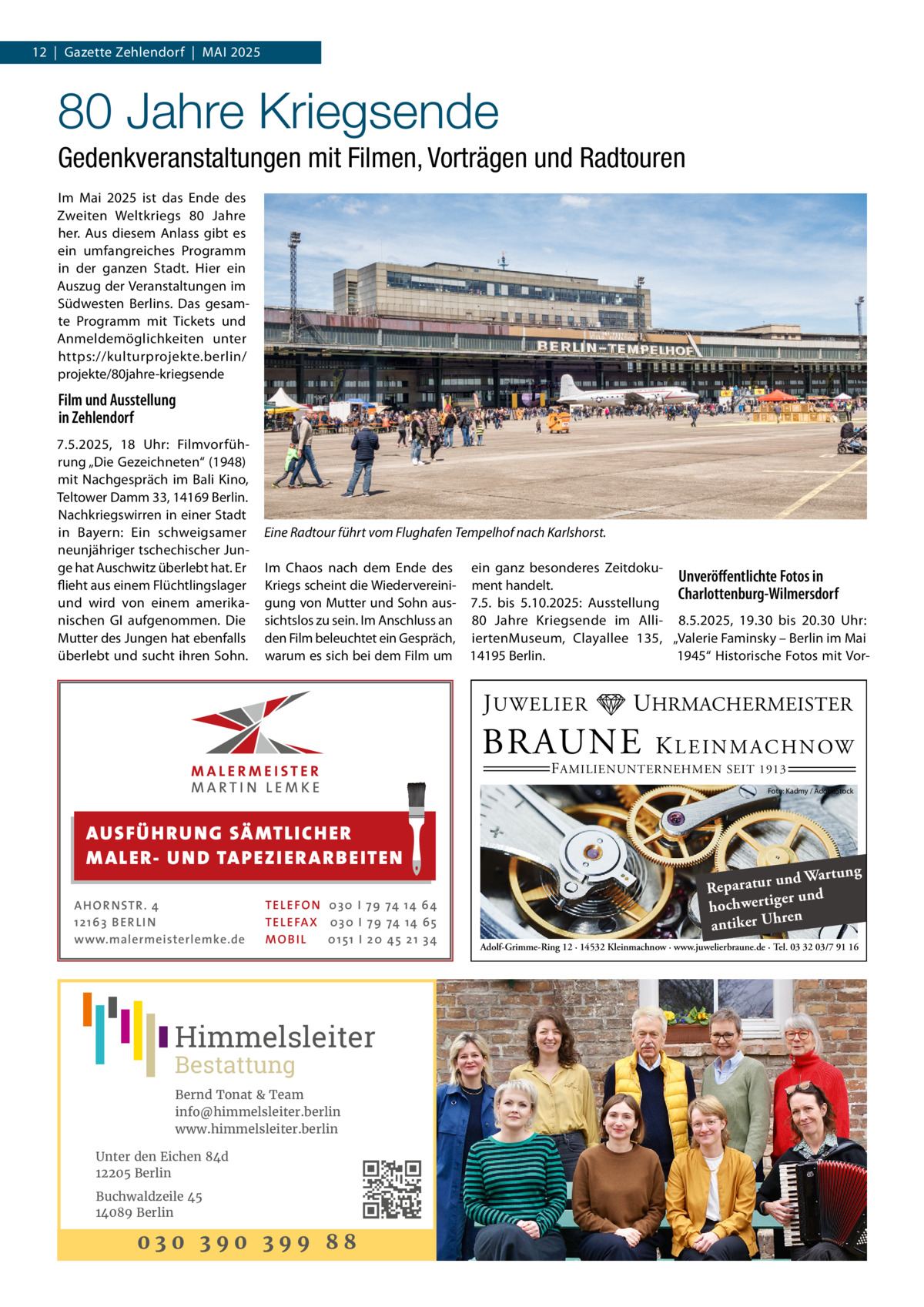 12  |  Gazette Zehlendorf  |  Mai 2025  80 Jahre Kriegsende Gedenkveranstaltungen mit Filmen, Vorträgen und Radtouren Im Mai 2025 ist das Ende des Zweiten Weltkriegs 80  Jahre her. Aus diesem Anlass gibt es ein umfangreiches Programm in der ganzen Stadt. Hier ein Auszug der Veranstaltungen im Südwesten Berlins. Das gesamte Programm mit Tickets und Anmeldemöglichkeiten unter https://kulturprojekte.berlin/ projekte/80jahre-kriegsende  Film und Ausstellung in Zehlendorf 7.5.2025, 18  Uhr: Filmvorführung „Die Gezeichneten“ (1948) mit Nachgespräch im Bali Kino, Teltower Damm 33, 14169 Berlin. Nachkriegswirren in einer Stadt in Bayern: Ein schweigsamer neunjähriger tschechischer Junge hat Auschwitz überlebt hat. Er flieht aus einem Flüchtlingslager und wird von einem amerikanischen GI aufgenommen. Die Mutter des Jungen hat ebenfalls überlebt und sucht ihren Sohn.  Eine Radtour führt vom Flughafen Tempelhof nach Karlshorst. Im Chaos nach dem Ende des ein ganz besonderes ZeitdokuUnveröffentlichte Fotos in Kriegs scheint die Wiedervereini- ment handelt. Charlottenburg-Wilmersdorf gung von Mutter und Sohn aus- 7.5. bis 5.10.2025: Ausstellung sichtslos zu sein. Im Anschluss an 80  Jahre Kriegsende im Alli- 8.5.2025, 19.30 bis 20.30  Uhr: den Film beleuchtet ein Gespräch, iertenMuseum, Clayallee  135, „Valerie Faminsky – Berlin im Mai warum es sich bei dem Film um 14195 Berlin. 1945“ Historische Fotos mit Vor J UWELIER  UHRMACHERMEISTER  BRAUNE  K L E I N M A C H N OW  F AMILIENUNTERNEHMEN SEIT 1913  Foto: Kadmy / AdobeStock  AUS FÜ H R U N G SÄ MTL I CH E R M ALE R- U N D TA P E Z I E R AR B E ITE N AHOR NSTR . 4 1 21 63 B E R LI N www.malermeisterlemke.de  TEL EFON 030 I 7 9 74 14 6 4 TEL EFAX 030 I 7 9 74 14 6 5 MOB I L 01 51 I 2 0 4 5 2 1 3 4  Himmelsleiter Bestattung  Bernd Tonat & Team info@himmelsleiter.berlin www.himmelsleiter.berlin Unter den Eichen 84d 12205 Berlin Buchwaldzeile 45 14089 Berlin  030 390 399 88  ng und Wartu Reparatur er und hochwertig ren antiker Uh Adolf-Grimme-Ring 12 · 14532 Kleinmachnow · www.juwelierbraune.de · Tel. 03 32 03/7 91 16