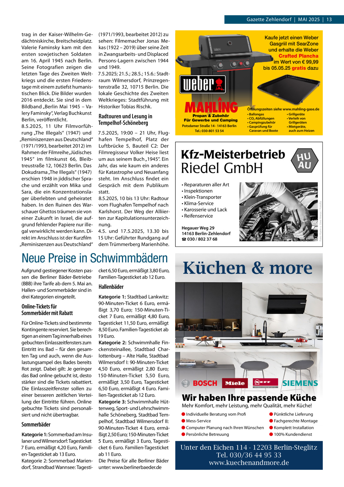 Gazette Zehlendorf  |  Mai 2025  |  13 (1971/1993, bearbeitet 2012) zu sehen: Filmemacher Jonas Mekas (1922 – 2019) über seine Zeit in Zwangsarbeits- und Displaced Persons-Lagern zwischen 1944 und 1949. 7.5.2025; 21.5.; 28.5.; 15.6.: Stadtraum Wilmersdorf, Prinzregentenstraße 32, 10715 Berlin. Die lokale Geschichte des Zweiten Weltkrieges: Stadtführung mit Historiker Tobias Rischk.  Radtouren und Lesung in Tempelhof-Schöneberg 7.5.2025, 19:00 – 21  Uhr, Flughafen Tempelhof, Platz der Luftbrücke 5, Bauteil C2: Der Filmregisseur Volker Heise liest um aus seinem Buch „1945“. Ein Jahr, das wie kaum ein anderes für Katastrophe und Neuanfang steht. im anschluss findet ein Gespräch mit dem Publikum statt. 8.5.2025, 10 bis 13 Uhr: Radtour vom Flughafen Tempelhof nach Karlshorst. Der Weg der alliierten zur Kapitulationsunterzeichnung. 4.5. und 17.5.2025, 13.30 bis 15 Uhr: Geführter Rundgang auf dem Trümmerberg Marienhöhe.  Neue Preise in Schwimmbädern aufgrund gestiegener Kosten passen die Berliner Bäder-Betriebe (BBB) ihre Tarife ab dem 5. Mai an. Hallen- und Sommerbäder sind in drei Kategorien eingeteilt.  Online-Tickets für Sommerbäder mit Rabatt Für Online-Tickets sind bestimmte Kontingente reserviert. Sie berechtigen an einem Tag innerhalb eines gebuchten Einlasszeitfensters zum Eintritt ins Bad – für den gesamten Tag und auch, wenn die auslastungsampel des Bades bereits Rot zeigt. Dabei gilt: Je geringer das Bad online gebucht ist, desto stärker sind die Tickets rabattiert. Die Einlasszeitfenster sollen zu einer besseren zeitlichen Verteilung der Eintritte führen. Online gebuchte Tickets sind personalisiert und nicht übertragbar.  Sommerbäder Kategorie 1: Sommerbad am insulaner und Wilmersdorf: Tagesticket 7 Euro, ermäßigt 4,20 Euro, Familien-Tagesticket ab 13 Euro. Kategorie 2: Sommerbad Mariendorf, Strandbad Wannsee: Tagesti cket 6,50 Euro, ermäßigt 3,80 Euro, Familien-Tagesticket ab 12 Euro.  Kaufe jetzt einen Weber Gasgriil mit SearZone und erhalte die Weber Crafted Plancha im Wert von € 99,99 bis 05.05.25 gratis dazu  MAHLING  Propan & Zubehör Für Gewerbe und Camping Potsdamer Straße 14 · 14163 Berlin Tel.: 030-801 53 54  Öffnungszeiten siehe www.mahling-gase.de • Ballongas • CO2 Abfüllungen • Campingzubehör • Gasprüfung für Caravan und Boote  Kfz-Meisterbetrieb  Riedel GmbH  • Grillgeräte • Verleih von Grillgeräten • Mietgeräte, auch zum Heizen  HU AU  • Reparaturen aller Art • Inspektionen • Klein-Transporter • Klima-Service • Karosserie und Lack • Reifenservice  Foto: Karin u. Uwe Annas / Fotolia  trag in der Kaiser-Wilhelm-Gedächtniskirche, Breitscheidplatz. Valerie Faminsky kam mit den ersten sowjetischen Soldaten am 16.  april 1945 nach Berlin. Seine Fotografien zeigen die letzten Tage des Zweiten Weltkriegs und die ersten Friedenstage mit einem zutiefst humanistischen Blick. Die Bilder wurden 2016 entdeckt. Sie sind in dem Bildband „Berlin Mai 1945 – Valery Faminsky“, Verlag Buchkunst Berlin, veröffentlicht. 8.5.2025, 11  Uhr Filmvorführung „The illegals“ (1947) und „Reminiszenzen aus Deutschland“ (1971/1993, bearbeitet 2012) im Rahmen der Filmreihe „Jüdisches 1945“ im filmkunst 66, Bleibtreustraße 12, 10623 Berlin. Das Dokudrama „The illegals“ (1947) erschien 1948 in jiddischer Sprache und erzählt von Mika und Sara, die ein Konzentrationslager überlebten und geheiratet haben. in den Ruinen des Warschauer Ghettos träumen sie von einer Zukunft in israel, die aufgrund fehlender Papiere nur illegal verwirklicht werden kann. Direkt im anschluss ist der Kurzfilm „Reminiszenzen aus Deutschland“  Hegauer Weg 29 14163 Berlin-Zehlendorf ☎ 030 / 802 37 68  Küchen & more  Hallenbäder Kategorie 1: Stadtbad Lankwitz: 90-Minuten-Ticket 6  Euro, ermäßigt 3,70  Euro; 150-Minuten-Ticket 7  Euro, ermäßigt 4,80  Euro, Tagesticket 11,50 Euro, ermäßigt 8,50 Euro. Familien-Tagesticket ab 19 Euro. Kategorie 2: Schwimmhalle Finckensteinallee, Stadtbad Charlottenburg – alte Halle, Stadtbad Wilmersdorf i: 90-Minuten-Ticket 4,50  Euro, ermäßigt 2,80  Euro; 150-Minuten-Ticket 5,50  Euro, ermäßigt 3,50  Euro, Tagesticket 6,50 Euro, ermäßigt 4 Euro. Familien-Tagesticket ab 12 Euro. Kategorie 3: Schwimmhalle Hüttenweg, Sport- und Lehrschwimmhalle Schöneberg, Stadtbad Tempelhof, Stadtbad Wilmersdorf ii: 90-Minuten-Ticket 4  Euro, ermäßigt 2,50 Euro; 150-Minuten-Ticket 5 Euro, ermäßigt 3 Euro, Tagesticket 6 Euro. Familien-Tagesticket ab 11 Euro. Die Preise für alle Berliner Bäder unter: www.berlinerbaeder.de  Wir haben Ihre passende Küche Mehr Komfort, mehr Leistung, mehr Qualität, mehr Küche! ● Individuelle Beratung vom Profi  ● Pünktliche Lieferung  ● Mess-Service  ● Fachgerechte Montage  ● Computer Planung nach Ihren Wünschen  ● Komplett Installation  ● Persönliche Betreuung  ● 100% Kundendienst  Unter den Eichen 114 · 12203 Berlin-Steglitz Tel. 030/36 44 95 33 www.kuechenandmore.de