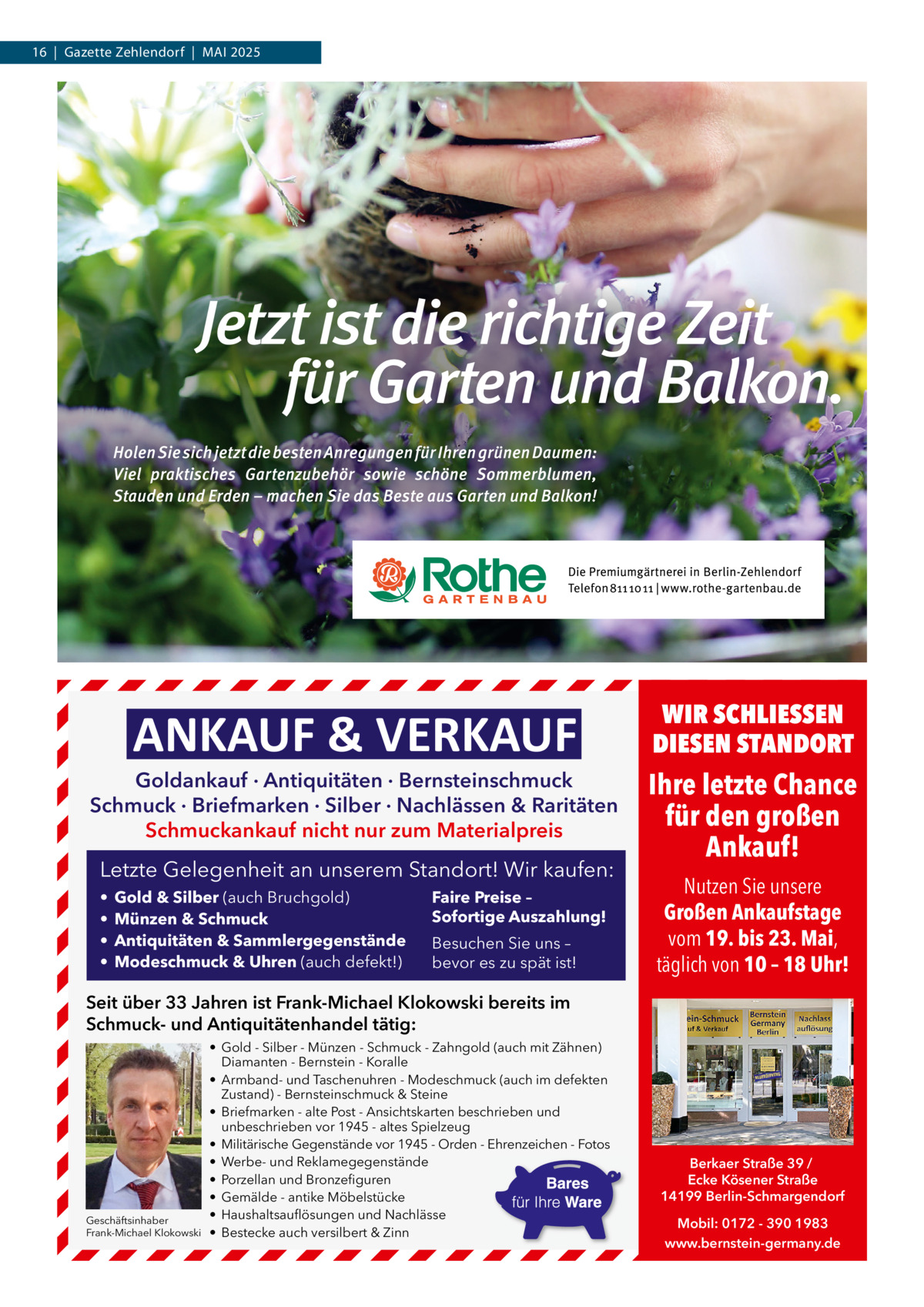 16  |  Gazette Zehlendorf  |  Mai 2025  ANKAUF & VERKAUF  Goldankauf · Antiquitäten · Bernsteinschmuck Schmuck · Briefmarken · Silber · Nachlässen & Raritäten Schmuckankauf nicht nur zum Materialpreis  Letzte Gelegenheit an unserem Standort! Wir kaufen: • • • •  Gold & Silber (auch Bruchgold) Münzen & Schmuck Antiquitäten & Sammlergegenstände Modeschmuck & Uhren (auch defekt!)  Faire Preise – Sofortige Auszahlung! Besuchen Sie uns – bevor es zu spät ist!  WIR SCHLIESSEN DIESEN STANDORT  Ihre letzte Chance für den großen Ankauf! Nutzen Sie unsere Großen Ankaufstage vom 19. bis 23. Mai, täglich von 10 – 18 Uhr!  Seit über 33 Jahren ist Frank-Michael Klokowski bereits im Schmuck- und Antiquitätenhandel tätig:  Geschäftsinhaber Frank-Michael Klokowski  • Gold - Silber - Münzen - Schmuck - Zahngold (auch mit Zähnen) Diamanten - Bernstein - Koralle • Armband- und Taschenuhren - Modeschmuck (auch im defekten Zustand) - Bernsteinschmuck & Steine • Briefmarken - alte Post - Ansichtskarten beschrieben und unbeschrieben vor 1945 - altes Spielzeug • Militärische Gegenstände vor 1945 - Orden - Ehrenzeichen - Fotos • Werbe- und Reklamegegenstände • Porzellan und Bronzefiguren • Gemälde - antike Möbelstücke • Haushaltsauflösungen und Nachlässe • Bestecke auch versilbert & Zinn  Berkaer Straße 39 / Ecke Kösener Straße 14199 Berlin-Schmargendorf Mobil: 0172 - 390 1983 www.bernstein-germany.de