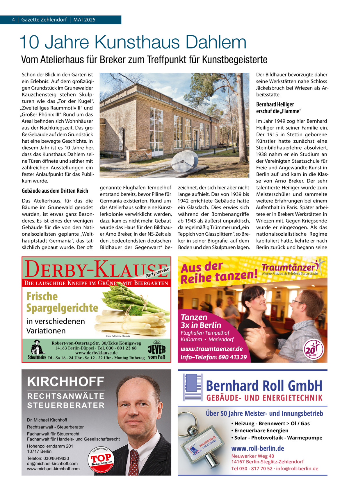 4  |  Gazette Zehlendorf  |  Mai 2025  10 Jahre Kunsthaus Dahlem Vom Atelierhaus für Breker zum Treffpunkt für Kunstbegeisterte Schon der Blick in den Garten ist ein Erlebnis: auf dem großzügigen Grundstück im Grunewalder Käuzchensteig stehen Skulpturen wie das „Tor der Kugel“, „Zweiteiliges Raummotiv ii“ und „Großer Phönix iii“. Rund um das areal befinden sich Wohnhäuser aus der Nachkriegszeit. Das große Gebäude auf dem Grundstück hat eine bewegte Geschichte. in diesem Jahr ist es 10  Jahre her, dass das Kunsthaus Dahlem seine Türen öffnete und seither mit zahlreichen ausstellungen ein fester anlaufpunkt für das Publikum wurde.  Der Bildhauer bevorzugte daher seine Werkstätten nahe Schloss Jäckelsbruch bei Wriezen als arbeitsstätte.  Bernhard Heiliger erschuf die „Flamme“ im Jahr 1949 zog hier Bernhard Heiliger mit seiner Familie ein. Der 1915 in Stettin geborene Künstler hatte zunächst eine Steinbildhauerlehre absolviert. 1938 nahm er ein Studium an der Vereinigten Staatsschule für Freie und angewandte Kunst in Berlin auf und kam in die Klasse von arno Breker. Der sehr genannte Flughafen Tempelhof zeichnet, der sich hier aber nicht talentierte Heiliger wurde zum entstand bereits, bevor Pläne für lange aufhielt. Das von 1939 bis Meisterschüler und sammelte Germania existierten. Rund um 1942 errichtete Gebäude hatte weitere Erfahrungen bei einem das atelierhaus sollte eine Künst- ein Glasdach. Dies erwies sich aufenthalt in Paris. Später arbeilerkolonie verwirklicht werden, während der Bombenangriffe tete er in Brekers Werkstätten in dazu kam es nicht mehr. Gebaut ab 1943 als äußerst unpraktisch, Wriezen mit. Gegen Kriegsende wurde das Haus für den Bildhau- da regelmäßig Trümmer und „ein wurde er eingezogen. als das er arno Breker, in der NS-Zeit als Teppich von Glassplittern“, so Bre- nationalsozialistische Regime den „bedeutendsten deutschen ker in seiner Biografie, auf dem kapituliert hatte, kehrte er nach Bildhauer der Gegenwart“ be- Boden und den Skulpturen lagen. Berlin zurück und begann seine  Gebäude aus dem Dritten Reich Das atelierhaus, für das die Bäume im Grunewald gerodet wurden, ist etwas ganz Besonderes. Es ist eines der wenigen Gebäude für die von den Nationalsozialisten geplante „Welthauptstadt Germania“, das tatsächlich gebaut wurde. Der oft  Derby-Klause P ar t  yser  vi c e  Die lauschige Kneipe im Grünen mit Biergarten  Frische Spargelgerichte in verschiedenen Variationen  Foto: ExQuisine / Fotolia  Robert-von-Ostertag-Str. 30/Ecke Königsweg 14163 Berlin-Düppel · Tel. 030 - 801 23 68 www.derbyklause.de  Di - Sa 16 - 24 Uhr · So 12 - 22 Uhr · Montag Ruhetag  KIRCHHOFF  vom Faß  Bernhard Roll GmbH  RECHTSANWÄLTE S T E U E R B E R AT E R  GEBÄUDE- UND ENERGIETECHNIK  Über 50 Jahre Meister- und Innungsbetrieb  Dr. Michael Kirchhoff Fachanwalt für Steuerrecht Fachanwalt für Handels- und Gesellschaftsrecht  • Heizung - Brennwert  Öl / Gas • Erneuerbare Energien • Solar - Photovoltaik - Wärmepumpe  Hohenzollerndamm 201 10717 Berlin  www.roll-berlin.de  Rechtsanwalt - Steuerberater  GEZ  EICHNET  A  TOP rater  FO CU S  08  Steuerbe  20  Telefon: 030/8649830 dr@michael-kirchhoff.com www.michael-kirchhoff.com  US  S -MONEY TE  T  Neuwerker Weg 40 14167 Berlin-Steglitz-Zehlendorf Tel 030 - 817 70 52 · info@roll-berlin.de