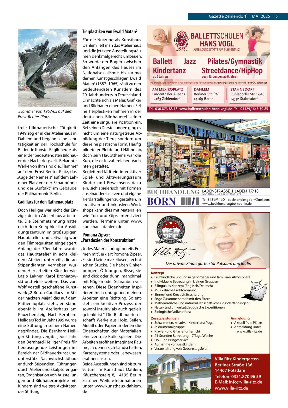 Gazette Zehlendorf  |  Mai 2025  |  5  Tierplastiken von Ewald Mataré  „Flamme“ von 1962-63 auf dem Ernst-Reuter-Platz. freie bildhauerische Tätigkeit. 1949 zog er in das atelierhaus in Dahlem und begann seine Lehrtätigkeit an der Hochschule für Bildende Künste. Er gilt heute als einer der bedeutendsten Bildhauer der Nachkriegszeit. Bekannte Werke von ihm sind die „Flamme“ auf dem Ernst-Reuter-Platz, das „auge der Nemesis“ auf dem Lehniner Platz vor der Schaubühne und der „auftakt“ im Gebäude der Philharmonie Berlin.  Cadillacs für den Rathenauplatz  Für die Nutzung als Kunsthaus Dahlem ließ man das atelierhaus und die jetzigen ausstellungsräumen denkmalgerecht umbauen. So wurde der Bogen zwischen den anfängen des Hauses im Nationalsozialismus bis zur modernen Kunst geschlagen. Ewald Mataré (1887–1965) zählt zu den bedeutendsten Künstlern des 20. Jahrhunderts in Deutschland. Er machte sich als Maler, Grafiker und Bildhauer einen Namen. Seine Tierplastiken nehmen in der deutschen Bildhauerei seiner Zeit eine singuläre Position ein. Bei seinen Darstellungen ging es nicht um eine naturgetreue abbildung der Tiere, sondern um die reine plastische Form. Häufig bildete er Pferde und Hähne ab, doch sein Hauptthema war die Kuh, die er in zahlreichen Varianten gestaltet. Begleitend lädt ein interaktiver Spiel- und aktivierungsraum Kinder und Erwachsens dazu ein, sich spielerisch mit Formen auseinanderzusetzen und eigene Tierdarstellungen zu gestalten. in kreativen und inklusiven Workshops kann dies mit Materialien wie Ton und Gips intensiviert werden. Termine unter www. kunsthaus-dahlem.de  Doch Heiliger war nicht der Einzige, der im atelierhaus arbeitete. Die Steinmetzinnung hatte nach dem Krieg hier ihr ausbildungszentrum im großzügigen Pomona Zipser: Hauptatelier und zeitweilig wur„Paradoxien der Konstruktion“ den Filmrequisiten eingelagert. anfang der 70er-Jahre wurde „Jedes Material bringt bereits Fordas Hauptatelier in acht klei- men mit“, erklärt Pomona Zipser. nere ateliers unterteilt, die an „Es sind keine makellosen, techniStipendianten vergeben wur- schen Stücke. Sie haben Einkerden. Hier arbeiten Künstler wie bungen, Öffnungen, Risse, sie Lazlo Lakner, Karol Broniatow- sind dick oder dünn, manchmal ski und viele weitere. Das von mit Nägeln oder Schrauben verWolf Vostell geschaffene Kunst- sehen. Diese Eigenheiten inspiwerk „2  Beton-Cadillacs im Stil rieren mich und geben meinen der nackten Maja“, das auf dem arbeiten eine Richtung. So entRathenauplatz steht, entstand steht ein kreativer Prozess, der ebenfalls im atelierhaus am sowohl intuitiv als auch gezielt Käuzchensteig. Nach Bernhard gelenkt ist.“ Die Bildhauerin erHeiligers Tod im Jahr 1995 wurde schafft Werke aus Holz, Seilen, eine Stiftung in seinem Namen Metall oder Papier in denen die gegründet. Die Bernhard-Heili- Eigenschaften der Materialien ger-Stiftung vergibt jedes Jahr eine zentrale Rolle spielen. Die den Bernhard-Heiliger-Preis für arbeiten eröffnen imaginäre Räuherausragende Leistungen im me, in denen sich Landschaften, Bereich der Bildhauerkunst und Kartensysteme oder Lebewesen unterstützt Nachwuchsbildhau- erahnen lassen. er durch Stipendien. Führungen Beide ausstellungen sind bis zum durch atelier und Skulpturengar- 9.  Juni im Kunsthaus Dahlem, ten, Organisation von ausstellun- Käuzchensteig  8, 14195  Berlin gen und Bildhauerprojekte mit zu sehen. Weitere informationen Kindern sind weitere aktivitäten unter www.kunsthaus-dahlem. de der Stiftung.  BALLETTSCHULEN HANS VOGL AUSBILDUNGSSTÄTTE FÜR BÜHNENTANZ  Ballett Jazz Pilates/Gymnastik Kindertanz Streetdance/HipHop ab 3 Jahren  auch für Jungen ab 5 Jahren  Int. Dance Academy Berlin / Ausbildungsstätte für Bühnentanz Ergänzungsschule nach § 102 / BAFÖG berechtigt  AM MEXIKOPLATZ Lindenthaler Allee 11 14163 Zehlendorf  DAHLEM Berliner Str. 94 14169 Berlin  STAHNSDORF Ruhlsdorfer Str. 14-16 14532 Stahnsdorf  Tel. 030-873 88 18 www.ballettschulen-hans-vogl.de Tel. 03329/ 645 30 85  BUCHHANDLUNG  BORN  LADENSTRASSE 1 LADEN 17/18 14169 BERLIN · U-BHF. ONKEL TOMS HÜTTE  Tel 31 86 91 60 · buchhandlungborn@aol.com www.buchhandlungbornberlin.de  Der private Kindergarten für Potsdam und Berlin Konzept • Frühkindliche Bildung in geborgener und familiärer Atmosphäre • Individuelle Betreuung in kleinen Gruppen • Bilinguales Konzept (Englisch/Deutsch) • Musikalische Frühförderung • Sinnes- und Kreativitätsschulung • Enge Zusammenarbeit mit den Eltern • Mathematische und naturwissenschaftliche Grunderfahrungen • Natur- und umweltpädagogische Expeditionen • Biologische Vollwertkost Zusatzleistungen • Schwimmen, kreativer Kindertanz, Yoga • Instrumentalgruppe • Klavier- und Gitarrenunterricht • 24-Stunden Betreuung – 7 Tage/Woche • Hol- und Bringeservice • Aufnahme von Gastkindern • Veranstaltung von Geburtstagsfeiern  Anmeldung • Aktuell freie Plätze • Anmeldung unter www.villa-ritz.de  Villa Ritz Kindergarten Berliner Straße 136 14467 Potsdam Telefon: 0331.870 96 59 E-Mail: info@villa-ritz.de www.villa-ritz.de