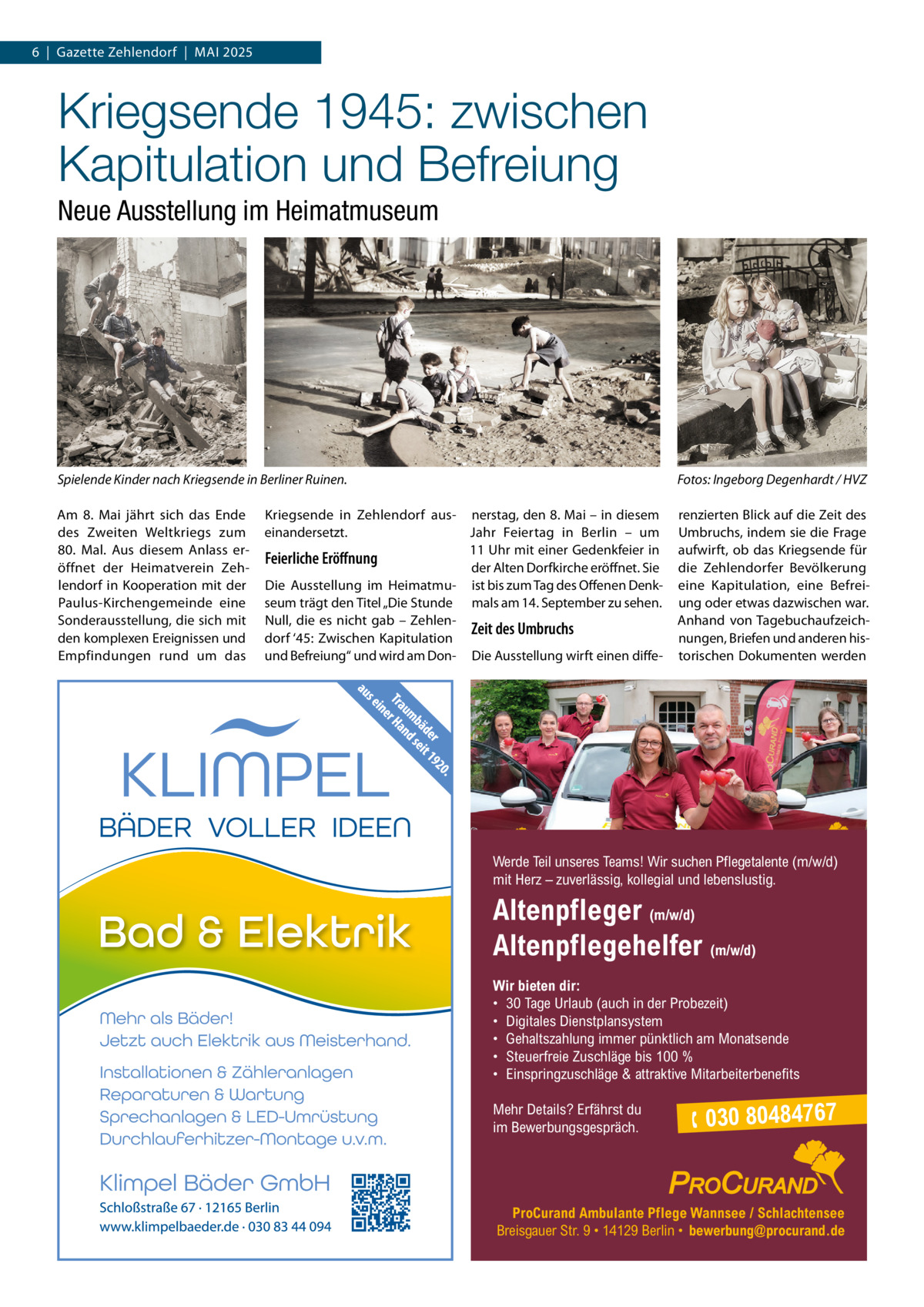 6  |  Gazette Zehlendorf  |  Mai 2025  Kriegsende 1945: zwischen Kapitulation und Befreiung Neue Ausstellung im Heimatmuseum  Spielende Kinder nach Kriegsende in Berliner Ruinen. am 8.  Mai jährt sich das Ende des Zweiten Weltkriegs zum 80. Mal. aus diesem anlass eröffnet der Heimatverein Zehlendorf in Kooperation mit der Paulus-Kirchengemeinde eine Sonderausstellung, die sich mit den komplexen Ereignissen und Empfindungen rund um das  Fotos: Ingeborg Degenhardt / HVZ  Kriegsende in Zehlendorf aus- nerstag, den 8. Mai – in diesem einandersetzt. Jahr Feiertag in Berlin – um 11 Uhr mit einer Gedenkfeier in Feierliche Eröffnung der alten Dorfkirche eröffnet. Sie Die ausstellung im Heimatmu- ist bis zum Tag des Offenen Denkseum trägt den Titel „Die Stunde mals am 14. September zu sehen. Null, die es nicht gab – ZehlenZeit des Umbruchs dorf ‘45: Zwischen Kapitulation und Befreiung“ und wird am Don- Die ausstellung wirft einen diffe renzierten Blick auf die Zeit des Umbruchs, indem sie die Frage aufwirft, ob das Kriegsende für die Zehlendorfer Bevölkerung eine Kapitulation, eine Befreiung oder etwas dazwischen war. anhand von Tagebuchaufzeichnungen, Briefen und anderen historischen Dokumenten werden  Werde Teil unseres Teams! Wir suchen Pflegetalente (m/w/d) mit Herz – zuverlässig, kollegial und lebenslustig.  Altenpfleger (m/w/d) Altenpflegehelfer (m/w/d) Wir bieten dir: • 30 Tage Urlaub (auch in der Probezeit) • Digitales Dienstplansystem • Gehaltszahlung immer pünktlich am Monatsende • Steuerfreie Zuschläge bis 100 % • Einspringzuschläge & attraktive Mitarbeiterbenefits Mehr Details? Erfährst du im Bewerbungsgespräch.   030 80484767  ProCurand Ambulante Pflege Wannsee / Schlachtensee Breisgauer Str. 9 • 14129 Berlin • bewerbung@procurand.de